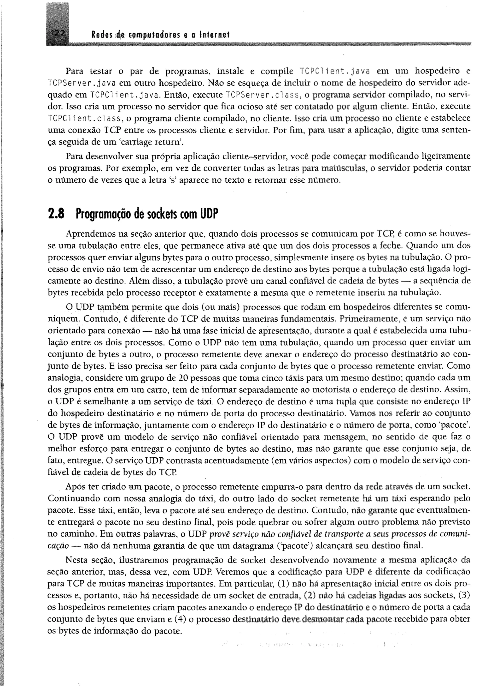 Redes de computadores e a Internet
Para testar o par de programas, instale e compile TCPC1 i e n t , j a v a em um hospedeiro e
TCPServer. java em outro hospedeiro, Não se esqueça de incluir o nome de hospedeiro do servidor ade­
quado em TCPC1 i ent .java. Então, execute TCPServer. cl ass, o programa servidor compilado, no servi­
dor. Isso cria um processo no servidor que fica ocioso até ser contatado por algum cliente. Então, execute
TCPC1 i e n t. cl ass, o programa cliente compilado, no cliente. Isso cria um processo no cliente e estabelece
uma conexão TCP entre os processos cliente e servidor. Por fim, para usar a aplicação, digite uma senten­
ça seguida de um ‘carriage return’.
Para desenvolver sua própria aplicação cliente-servidor, você pode começar modificando ligeiramente
os programas. Por exemplo, em vez de converter todas as letras para maiúsculas, o servidor poderia contar
o número de vezes que a letra ‘s’ aparece no texto e retomar esse número.
2.8 Programação de sockefs com UDP
Aprendemos na seção anterior que, quando dois processos se comunicam por TCP, é como se houves­
se uma tubulação entre eles, que permanece ativa até que um dos dois processos a feche. Quando um dos
processos quer enviar alguns bytes para o outro processo, simplesmente insere os bytes na tubulação. O pro­
cesso de envio não tem de acrescentar um endereço de destino aos bytes porque a tubulação está ligada logi­
camente ao destino. Além disso, a tubulação provê um canal confiável de cadeia de bytes — a sequência de
bytes recebida pelo processo receptor é exatamente a mesma que o remetente inseriu na tubulação.
O UDP também permite que dois (ou mais) processos que rodam em hospedeiros diferentes se comu­
niquem. Contudo, é diferente do TCP de muitas maneiras fundamentais. Primeiramente, é um serviço não
orientado para conexão — não há uma fase inicial de apresentação, durante a qual é estabelecida uma tubu­
lação entre os dois processos. Como o UDP não tem uma tubulação, quando um processo quer enviar um
conjunto de bytes a outro, o processo remetente deve anexar o endereço do processo destinatário ao con­
junto de bytes. E isso precisa ser feito para cada conjunto de bytes que o processo remetente enviar. Como
analogia, considere um grupo de 20 pessoas que toma cinco táxis para um mesmo destino; quando cada um
dos grupos entra em um carro, tem de informar separadamente ao motorista o endereço de destino. Assim,
o UDP é semelhante a um serviço de táxi. O endereço de destino é uma tupla que consiste no endereço IP
do hospedeiro destinatário e no número de porta do processo destinatário. Vamos nos referir ao conjunto
de bytes de informação, juntamente com o endereço IP do destinatário e o número de porta, como ‘pacote’.
O UDP provê um modelo de serviço não confiável orientado para mensagem, no sentido de que faz o
melhor esforço para entregar o conjunto de bytes ao destino, mas não garante que esse conjunto seja, de
fato, entregue. O serviço UDP contrasta acentuadamente (em vários aspectos) com o modelo de serviço con­
fiável de cadeia de bytes do TCP
Após ter criado um pacote, o processo remetente empurra-o para dentro da rede através de um socket.
Continuando com nossa analogia do táxi, do outro lado do socket remetente há um táxi esperando pelo
pacote. Esse táxi, então, leva o pacote até seu endereço de destino. Contudo, não garante que eventualmen­
te entregará o pacote no seu destino final, pois pode quebrar ou sofrer algum outro problema não previsto
no caminho. Em outras palavras, o UDP provê serviço não confiável de transporte a seus processos de comuni­
cação — não dã nenhuma garantia de que um datagrama (‘pacote’) alcançará seu destino final.
Nesta seção, ilustraremos programação de socket desenvolvendo novamente a mesma aplicação da
seção anterior, mas, dessa vez, com UDP. Veremos que a codificação para UDP é diferente da codificação
para TCP de muitas maneiras importantes. Em particular, (1) não há apresentação inicial entre os dois pro­
cessos e, portanto, não há necessidade de um socket de entrada, (2) não há cadeias ligadas aos sockets, (3)
os hospedeiros remetentes criam pacotes anexando o endereço IP do destinatário e o número de porta a cada
conjunto de bytes que enviam e (4) o processo destinatário dev* cada pacote recebido para obter
os bytes de informação do pacote.
 
