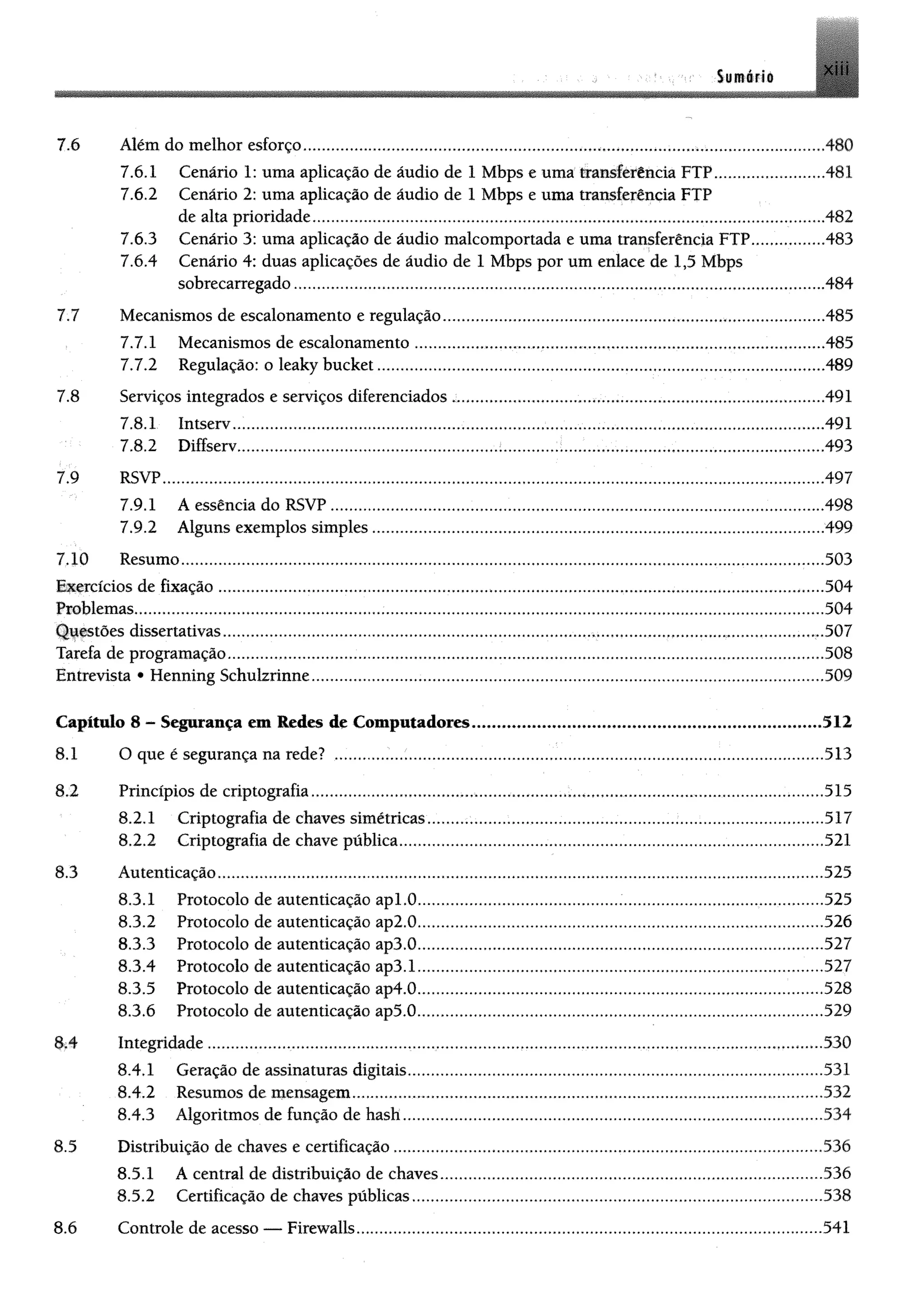 Sumario
7.6 Além do melhor esforço........................................................................ 480
7.6.1 Cenário 1: uma aplicação de áudio de 1Mbps e uma transferência FTP...........................481
7.6.2 Cenário 2: uma aplicação de áudio de 1Mbps e uma transferência FTP
de alta prioridade........................................................................................................................... ...482
7.6.3 Cenário 3: uma aplicação de áudiomalcomportadae uma transferência FTP.....................483
7.6.4 Cenário 4: duas aplicações de áudio de 1 Mbps por um enlace de 1,5 Mbps
sobrecarregado..................................................................................................................484
7.7 Mecanismos de escalonamento eregulação................................................................................................485
7.7.1 Mecanismos de escalonamento...................................... .............................................................485
7.7.2 Regulação: o leaky bucket................................... 489
7.8 Serviços integrados e serviços diferenciados ............................................................................................ 491
7.8.1 Intserv.................................. .......................................................491
7.8.2 Diffserv............................................. ............ .......................................493
7.9 RSVP.............. .....497
7.9.1 A essência do RSVP..........................................................................................................................498
7.9.2 Alguns exemplos simples................................................................................................................499
7.10 Resumo...............................................................................................................................................................503
Exercícios de fixação ............................................................................... 504
Problemas.............................................. .......................................................................................................504
Questões dissertativas...........................................................................................................................,................ ..v.507
Tarefa de programação...................................................................................................................................................508
Entrevista • Henning Schulzrinne.................................................................................................... 509
Capítulo 8 - Segurança ent Redes de Computadores.................................................................................512
8.1 O que é segurança na rede? .........................................................................................................................513
8.2 Princípios de criptografia..............................................................................................................................515
8.2.1 Criptografia de chaves simétricas............................................................. ...................................517
8.2.2 Criptografia de chave pública........................................................................................................521
8.3 Autenticação......................................................................................................................................................525
8.3.1 Protocolo de autenticação apl.O............. .525
8.3.2 Protocolo de autenticação ap2.0........................................................ ...........................................526
8.3.3 Protocolo de autenticação ap3.0............................................ 527
8.3.4 Protocolo de autenticação ap3.1...................................... .........................527
8.3.5 Protocolo de autenticação ap4.0....................................................................................................528
8.3.6 Protocolo de autenticação ap5.0.................................................................................................... 529
8.4 Integridade ...................................................................................................................... 530
8.4.1 Geração de assinaturas digitais.......................................................................................................531
8.4.2 Resumos de mensagem...................................................................................................................532
8.4.3 Algoritmos de função de hash.............. 534
8.5 Distribuição de chaves e certificação ................................................ 536
8.5.1 A central de distribuição de chaves..................................................................................536
8.5.2 Certificação de chaves públicas...................................................................................... ............. 538
8.6 Controle de acesso — Firewalls.................... 541
 