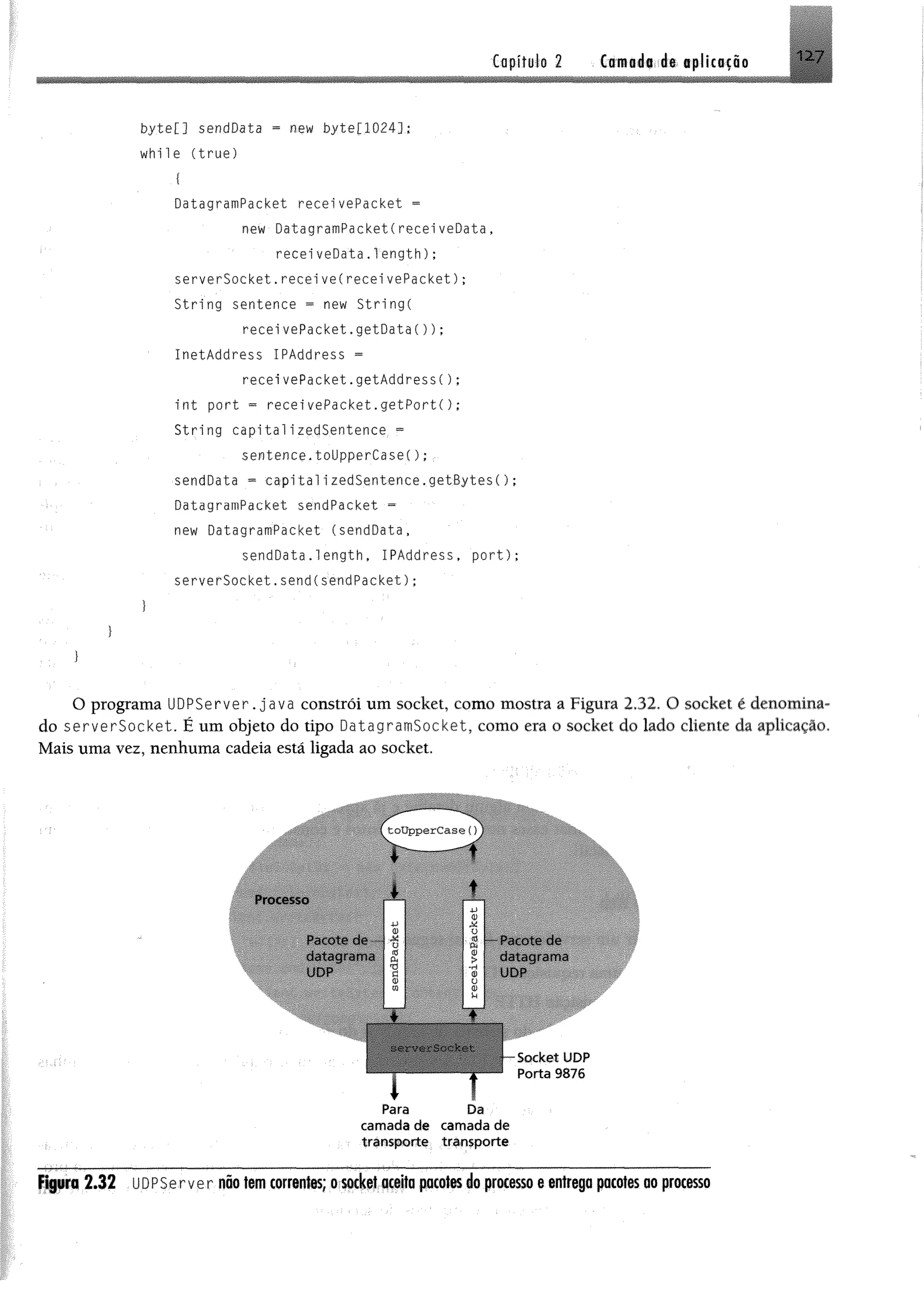 C a p í t u l o2 Camada de aplicação
byte[] sendData = new byte[1024];
w h ile ( tr u e )
{
DatagramPacket recei vePacket =
new DatagramPacketCreceiveData,
recei veData.1ength);
serverSocket. recei ve(recei vePacket);
String sentence = new String(
recei vePacket, getData( ) ) ;
InetAddress IPAddress =
recei vePacket. getAddre s s ( ) ;
i n t p ort « recei vePacket. g e tP o rt( ) ;
String capitalizedSentence =
sentence.toUpperCase();
sendData = capitalizedSentence.getBytes();
DatagramPacket sendPacket -
new DatagramPacket (sendData,
sendData.length, IPAddress, p o r t);
serverSocket.send(sendPacket);
O programa UDPServer.java constrói um Socket, como mostra a Figura 2.32. O socket é denomina­
do serverSocket. É um objeto do tipo DatagramSocket, como era o socket do lado cliente da aplicação.
Mais uma vez, nenhuma cadeia está ligada ao socket.
Processo
Pacote de
datagram«*
upp"
Pacote do
datagrams
UDP
i ......t
Para Da
cam ada de cam ada de
transporte transporte
Socket UDP
Porta 9876
Figura 2.32 UDPServer não tem correntes; o socket aceita pcotes do processo e entrega pacotes ao processo
 