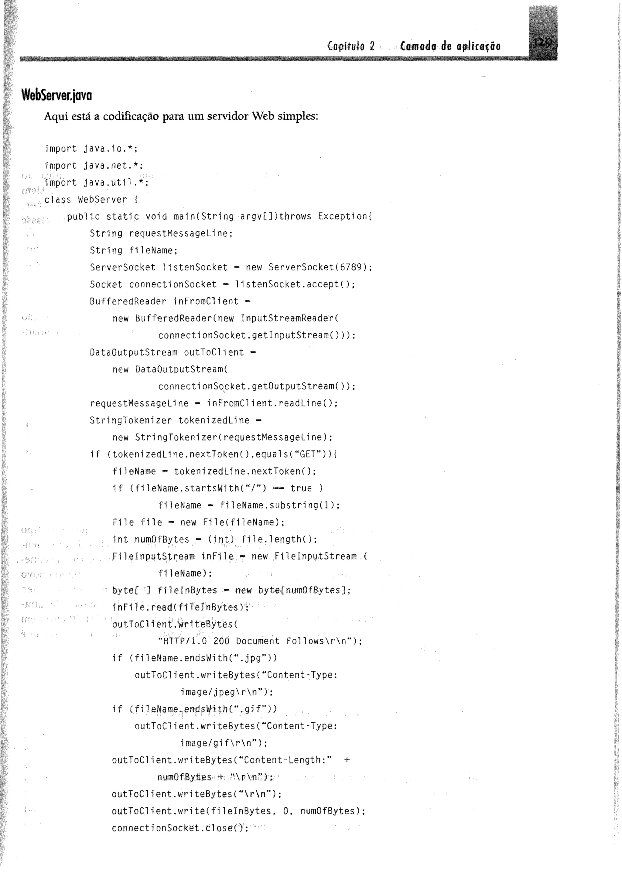 Cflttiföli 2 Camada de atlktf i#
W éSem qava
Aqui está a codificação para um servidor Web simples:
import java.io.*;
import java.net.*;
' . import j a v a . u t i l . *;
class Webserver {
public s t a t i c void mainCString argv[])throws Exception!
String requestMessageLine;
String fileName;
ServerSocket 1istenSocket = new ServerSocket(6789);
Socket connectionSocket = 1istenSocket.accept!);
BufferedReader inFromCl ient -
new BufferedReader(new InputStreamReaderC
connectionSocket.getInputStream!)));
DataOutputStream outToClient -
new DataOutputStream!
connecti onSocket.getOutputStrèamC));
requestMessageLi ne = inFromClient.read Line!);
StringTokenizer tokenizedLine =
new StringTokenizer!requestMessageLine);
i f !tokenizedLine.nextToken!) .equals!"GET”) )!
fileName *= tokeni zed Li ne. nextToken! ) ;
i f CfileName.startsWith!“/ ”) ™ true )
fileName = f ile N a m e . s u b s t r i n g ! ! ) ;
F ile f i l e - new File!fileName);
. ' int numOfBytes = ( i n t ) file.length! ) ;
. . FilelnputStream i n F i l e « new FilelnputStream {
ov,-: fileNam e);
^ byteC ] f i l e l n ß y t e s - new bytefnum OfBytes];
' : inFile. read ( f i l e I nBytes ) ;
outToCl ie n t ,wri teBytes!
“ HTTP/1.0 200 Document Fol 1o w s rn ” ) ;
i f C fi1 eN am e.endsW ith r.jpg” ))
outToClient.writeBytes!"Content-Type:
image/jpegrn”) ;
i f (fileName.endsW1th(".gif”))
o u tT o C lie n t.w rite B y t e s ("Content-Type:
image/gifrn”) ;
outToClient.writeBytes!"Content-Length;” +
numOfBytes +; "  r  n ”) ;
outToClient.writeByte s ! "  r  n ”) ;
- • outToClient.writeCfilelnBytes, 0, numOfBytes);
connectionSocket.close(); '
 