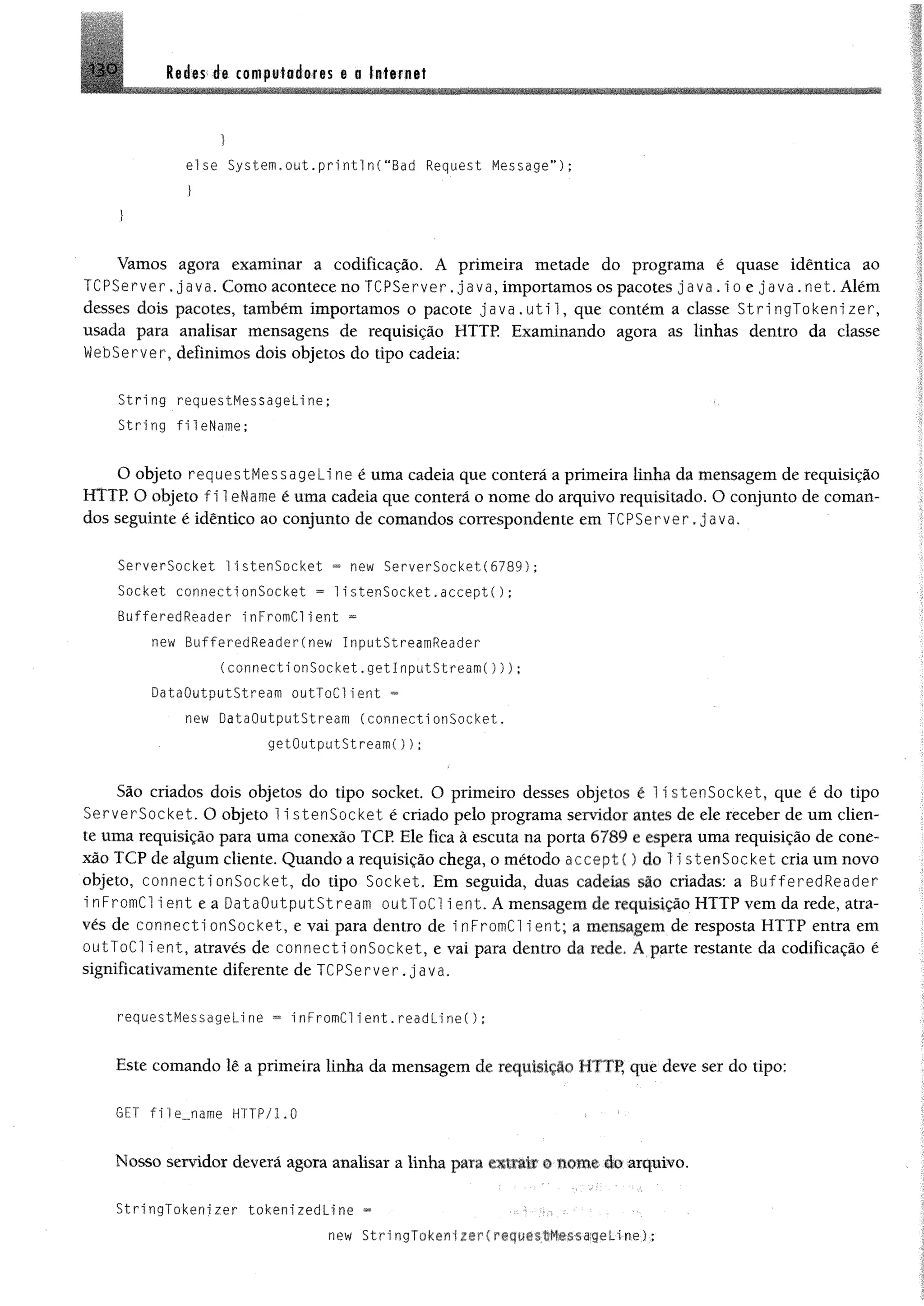 13 0 Redes de computadores e a Internet
}
else System,out.print1n(“Bad Request Message”) ;
}
Vamos agora examinar a codificação. A primeira metade do programa é quase idêntica ao
T C P S e rv e r, ja v a , Como acontece no TCPServer. java, importamos os pacotes java.ioejava.net. Além
desses dois pacotes, também importamos o pacote j a v a . u t i 1, que contém a classe S t r i n g T o k e n i z e r ,
usada para analisar mensagens de requisição H T T P Examinando agora as linhas dentro da classe
Webserver, definimos dois objetos do tipo cadeia;
String requestHessageline;
String fileName;
O objeto requestHessageli ne é uma cadeia que conterá a primeira linha da mensagem de requisição
HTTE O objeto f i 1eName é uma cadeia que conterá o nome do arquivo requisitado, O conjunto de coman­
dos seguinte é idêntico ao conjunto de comandos correspondente em TCPServer.java.
ServerSocket 1istenSocket = new ServerSocket(6789);
Socket connectionSocket = 1istenSocket.accept();
BufferedReader inFromClient =
new BufferedReader(new InputStreamReader
(connecti onSocket.getInputStream()));
DataOutputStream outToClient =
new DataOutputStream (connectionSocket.
getOutputStreamC));
São criados dois objetos do tipo socket. O primeiro desses objetos é 1i s te n S o c k e t, que é do tipo
S e rv e r S o c k e t. O objeto 1i s t e n S o c k e t é criado pelo programa servidor antes de ele receber de um clien­
te uma requisição para uma conexão TCP. Ele fica à escuta na porta 6789 e espera uma requisição de cone­
xão TCP de algum cliente. Quando a requisição chega, o método aeceptí) do li stenSocket cria um novo
objeto, c o n n e c t io n S o c k e t , do tipo So cket. Em seguida, duas cadeias são criadas: a BufferedReader
i nFromCl 1e n t e a D a ta O u tp u tS tre a m outToC l i e n t. A mensagem de requisição HTTP vem da rede, atra­
vés de c o n n e c t io n S o c k e t , e vai para dentro de inFrom C l i e n t ; a mensagem de resposta HTTP entra em
outT oC l i e n t , através de c o n n e c t io n S o c k e t , e vai para dentro da rede. A parte restante da codificação é
significativamente diferente de TCPServer . ja v a .
requestHessageline ~ i nFromClient.readLi ne();
Este comando lê a primeira linha da mensagem de requisição HTTP, que deve ser do tipo:
6ET f i 1e_name HTTP/1.0
Nosso servidor deverá agora analisar a linha para extrAfar ©some do arquivo.
StringTokenizer tokenizedLine =
new Stri ngTA^ n-, - f ^ -i H<>,%aqeLine);
 