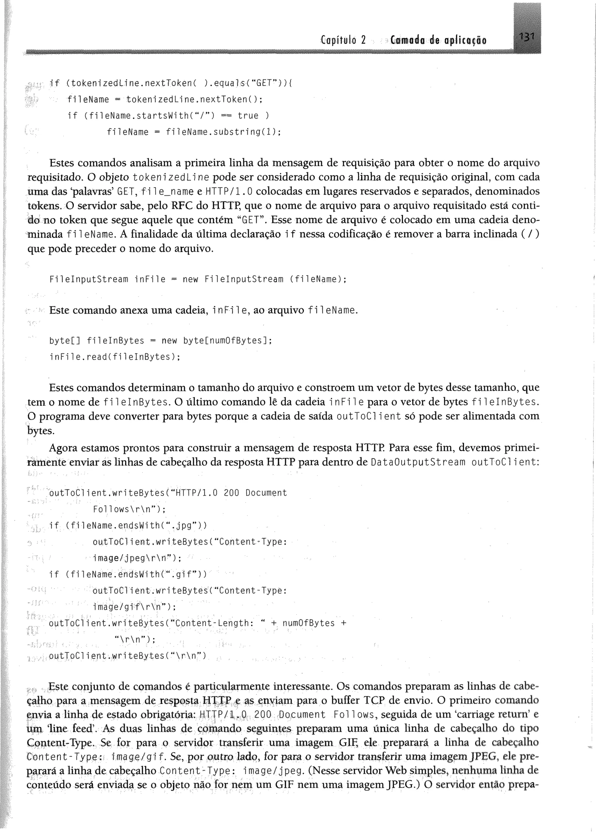 131Capítulo 2
i f (tokenizedline.nextlokenC ).equals(“GET”)){
fileName ** tokenizedLine.nextTokenC);
i f ( fileName.startsWithCV”) == true )
fileName = fileName.subst r i n g ( l ) ;
Estes comandos analisam a primeira linha da mensagem de requisição para obter o nome do arquivo
requisitado. O objeto tokeni zedLi ne pode ser considerado como a linha de requisição original, com cada
uma das ‘palavras’ GET, f 11 e_name e HTTP/1.0 colocadas em lugares reservados e separados, denominados
tokens. O servidor sabe, pelo RFC do HTTP, que o nome de arquivo para o arquivo requisitado está conti­
do no token que segue aquele que contém “GET”. Esse nome de arquivo é colocado em uma cadeia deno­
minada f i 1eName. A finalidade da última declaração i f nessa codificação é remover a barra inclinada ( /)
que pode preceder o nome do arquivo.
FilelnputStream in F i1e = new Fi1elnputStream (fileName);
Este comando anexa uma cadeia, inFile, ao arquivo f i 1eName.
byte[] f i 1elnBytes = new byte[numOfBytes];
in F i1e.read(fi1elnBytes);
Estes comandos determinam o tamanho do arquivo e constroem um vetor de bytes desse tamanho, que
tem o nome de fi 1elnBytes. O último comando lê da cadeia inFile para o vetor de bytes f 11 elnBytes.
0 programa deve converter para bytes porque a cadeia de saída outToCl ient só pode ser alimentada com
bytes.
Agora estamos prontos para construir a mensagem de resposta HTTP Para esse fim, devemos primei-
ràmente enviar as linhas de cabeçalho da resposta HTTP para dentro de DataOutputStream outToCl i ent:
.... outToClient.writeBytesC“HTTP/1,0 200 Document
Foi 1owsrn”) ;
i f (fi 1eName.endsWith(M,jpg'*))
outToCli ent.writeBytes(“Content-Type:
image/jpegrn”) ;
i f ( f i 1eName.éndsWith(“. g i f ”))
outToClient.writeBytes(“Content-Type:
image/gi:f  r  r T ) ;
outToCl ient.writeBytes( “Content-Length: “ + numOfBytes +
' “ r  n”);
1 outToClient.writeBytes(“ r  n “)
Este conjunto de comandos é particularmente interessante. Os comandos preparam as linhas de cabe­
çalho para a mensagem de resposta HTTP e as enviam para o buffer TCP de envio. O primeiro comando
envia a linha de estado obrigatória: HTTP/1.0 200 Document Foi 1ows, seguida de um ‘carriage return’ e
um line feed’. As duas linhas de comando seguintes preparam uma única linha de cabeçalho do tipo
Content-Type. Se for para o servidor transferir uma imagem GIF, ele preparará a linha de cabeçalho
Content-Type:- image/gi f. Se, por outro lado, for para o servidor transferir uma imagem JPEG, de pre­
parará a linha de cabeçalho Content-Type: image/jpeg. (Nesse servidor Web simples» nenhuma linha de
conteúdo será enviada se o objeto não for nem um GIF nem uma imagem JPEG.) O servidor então prepa­
Camada de aplicação
 