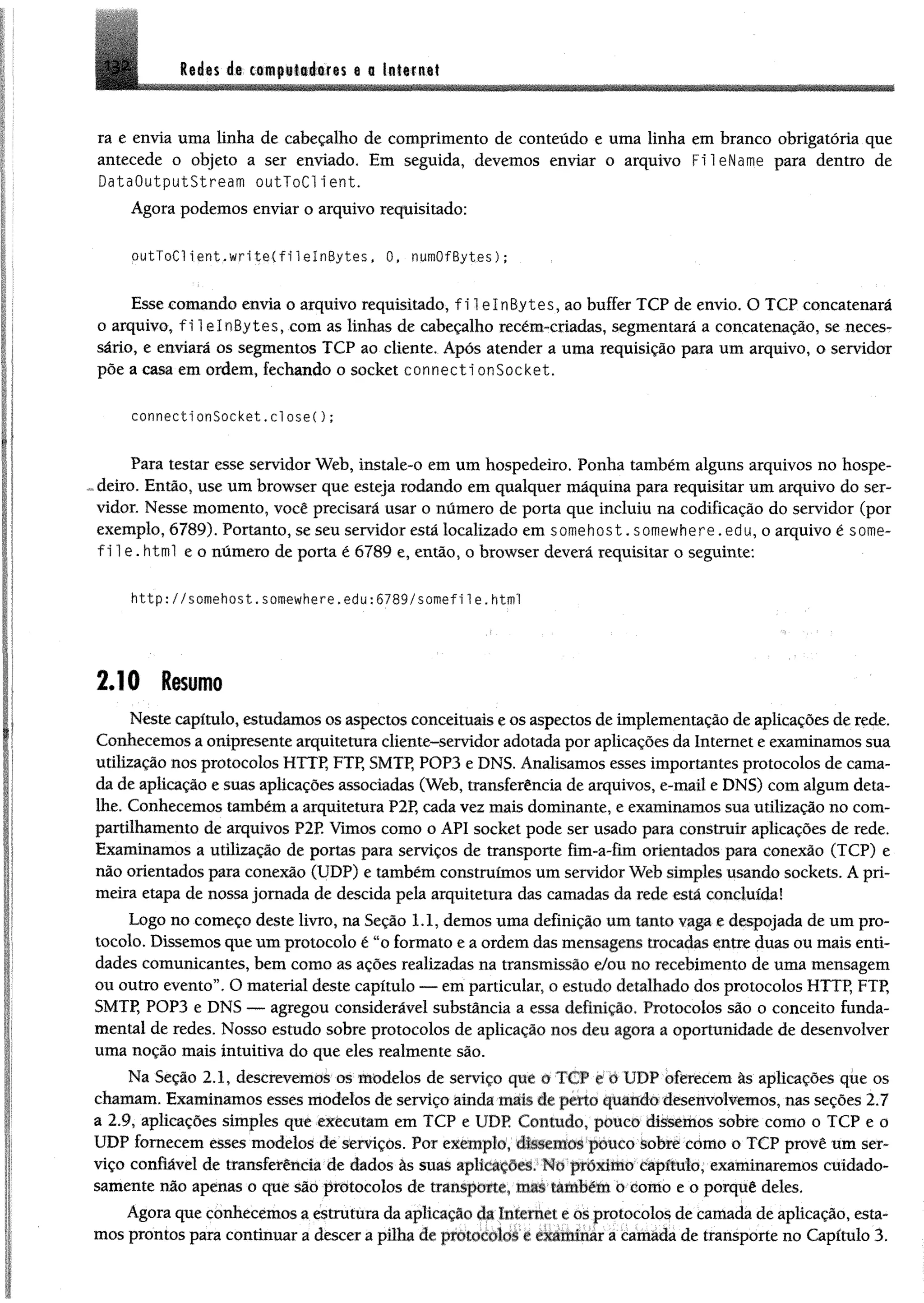 lêáts da ctm paiiéifis e 0 latifitttI3 i
ra e envia uma linha de cabeçalho de comprimento de conteúdo e uma linha em branco obrigatória que
antecede o objeto a ser enviado. Em seguida, devemos enviar o arquivo FileName para dentro de
DataOutputStream outToClient.
Agora podemos enviar o arquivo requisitado:
outToClient.writeCfilelnBytes, 0, numOfBytes);
Esse comando envia o arquivo requisitado, filelnBytes, ao buffer TCP de envio, O TCP concatenará
o arquivo, fi lelnBytes, com as linhas de cabeçalho recém-criadas, segmentará a concatenaçào, se neces­
sário, e enviará os segmentos TCP ao cliente. Após atender a uma requisição para um arquivo, o servidor
põe a casa em ordem, fechando o Socket connecti onSocket.
connectionSocket.closeC);
Para testar esse servidor Web, instale-o em um hospedeiro. Ponha também alguns arquivos no hospe-
~deiro. Então, use um browser que esteja rodando em qualquer máquina para requisitar um arquivo do ser­
vidor. Nesse momento, você precisará usar o número de porta que incluiu na codificação do servidor (por
exemplo, 6789). Portanto, se seu servidor está localizado em somehost .somewhere. edu, o arquivo é sonte-
f i l e . html e o número de porta é 6789 e, então, o browser deverá requisitar o seguinte:
http://somehost.soinewhere.edy :6789/somefile.html
2.10 Resumo
Neste capítulo, estudamos os aspectos conceituais e os aspectos de implementação de aplicações de rede.
Conhecemos a onipresente arquitetura cliente-servidor adotada por aplicações da Internet e examinamos sua
utilização nos protocolos HTTP, FTP, SMTP, POP3 e DNS. Analisamos esses importantes protocolos de cama­
da de aplicação e suas aplicações associadas (Web, transferência de arquivos, e-mail e DNS) com algum deta­
lhe. Conhecemos também a arquitetura P2P, cada vez mais dominante, e examinamos sua utilização no com­
partilhamento de arquivos P2P. Vimos como o API Socket pode ser usado para construir aplicações de rede.
Examinamos a utilização de portas para serviços de transporte fim-a-fim orientados para conexão (TCP) e
não orientados para conexão (UDP) e também construímos um servidor Web simples usando soekets. A pri­
meira etapa de nossa jornada de descida pela arquitetura das camadas da rede está concluída!
Logo no começo deste livro, na Seção 1.1, demos uma definição um tanto vaga e despojada de um pro­
tocolo. Dissemos que um protocolo é “o formato e a ordem das mensagens trocadas entre duas ou mais enti­
dades comunicantes, bem como as ações realizadas na transmissão e/ou no recebimento de uma mensagem
ou outro evento”. O material deste capítulo — em particular, o estudo detalhado dos protocolos HTTP, FTP,
SMTP, POP3 e DNS — agregou considerável substância a essa definição. Protocolos são o conceito funda­
mental de redes. Nosso estudo sobre protocolos de aplicação nos deu agora a oportunidade de desenvolver
uma noção mais intuitiva do que eles realmente são.
Na Seção 2.1, descrevemos os modelos de serviço que o ICP e o UDP oferecem às aplicações que os
chamam. Examinamos esses modelos de serviço ainda mais de perto quando desenvolvemos, nas seções 2.7
a 2.9, aplicações simples què executam em TCP e UDP Contudo, pouco dissemos sobre como o TCP e 0
UDP fornecem esses modelos de serviços. Por exemplo, dissemos pouco sobre como o TCP provê um ser­
viço confiável de transferência de dados às suas aplicações. No proximo capítulo, examinaremos cuidado­
samente não apenas o que são protocolos de transporte, mas também o como e o porquê deles.
Agora que conhecemos a estrutura da aplicação da internet e os protocolos de camada de aplicação, esta­
mos prontos para continuar a descer a pilha de protocolos c examinar a camada de transporte no Capitulo 3.
 