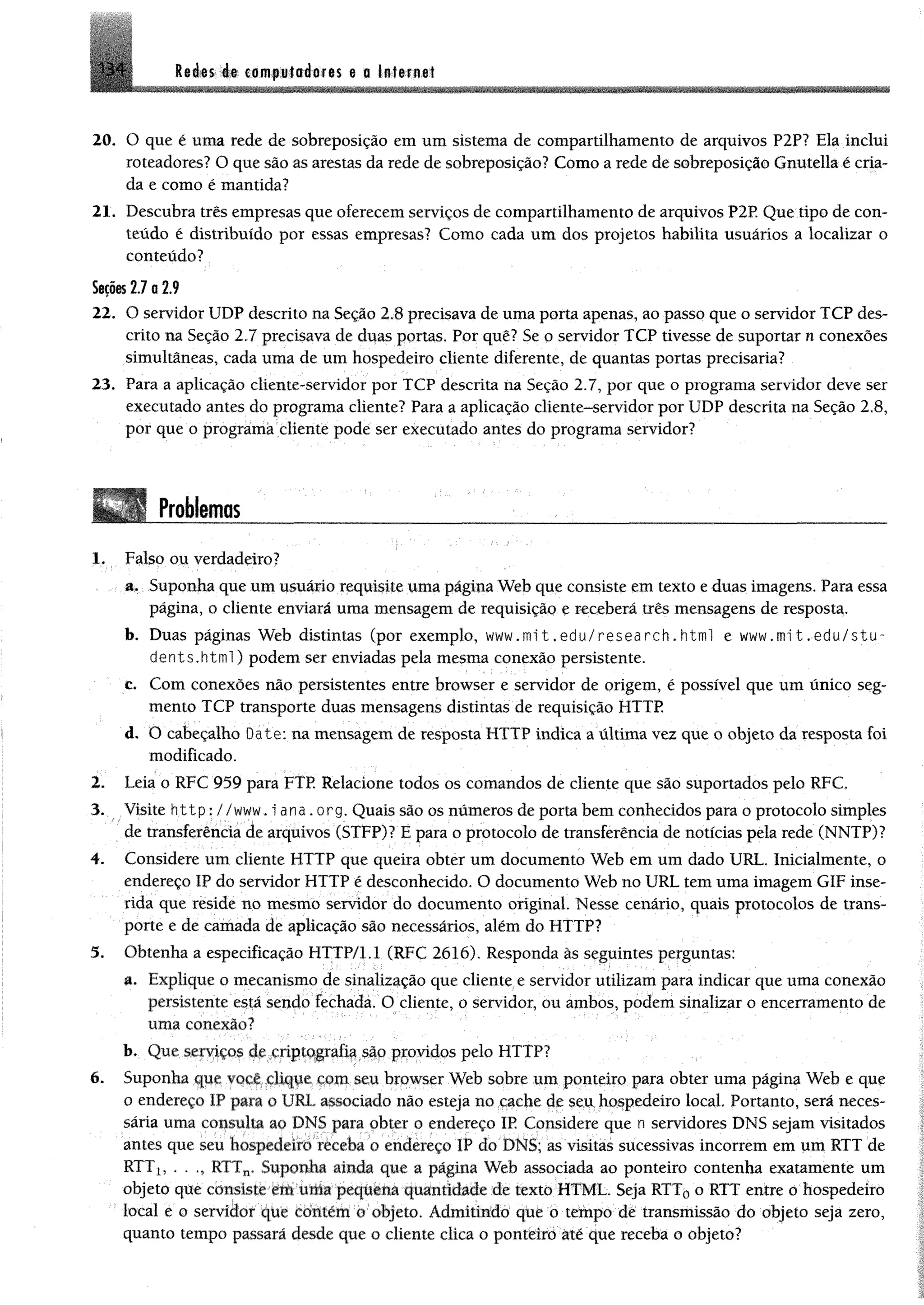 1 3 4 Redes de computadores e o Internet
20. O que é uma rede de sobreposição em um sistema de compartilhamento de arquivos P2P? Ela inclui
roteadores? O que são as arestas da rede de sobreposição? Como a rede de sobreposição Gnutella é cria­
da e como é mantida?
21. Descubra três empresas que oferecem serviços de compartilhamento de arquivos P2P Que tipo de con­
teúdo é distribuído por essas empresas? Como cada um dos projetos habilita usuários a localizar o
conteúdo?
Seções17 a2.9
22. O servidor UDP descrito na Seção 2.8 precisava de uma porta apenas, ao passo que o servidor TCP des­
crito na Seção 2.7 precisava de duas portas. Por quê? Se o servidor TCP tivesse de suportar n conexões
simultâneas, cada uma de um hospedeiro cliente diferente, de quantas portas precisaria?
23. Para a aplicação cliente-servidor por TCP descrita na Seção 2.7, por que o programa servidor deve ser
executado antes do programa cliente? Para a aplicação cliente-servidor por UDP descrita na Seção 2.8,
por que o programa cliente pode ser executado antes do programa servidor?
Problemas1234*6
1. Falso ou verdadeiro?
a. Suponha que um usuário requisite uma página Web que consiste em texto e duas imagens. Para essa
página, o cliente enviará uma mensagem de requisição e receberá três mensagens de resposta.
b. Duas páginas Web distintas (por exemplo, www.nnit.edu/research.htinl e www.mit.edu/stu-
dents.html) podem ser enviadas pela mesma conexão persistente.
c. Com conexões não persistentes entre browser e servidor de origem, é possível que um único seg­
mento TCP transporte duas mensagens distintas de requisição HTTP.
d. O cabeçalho Date: na mensagem de resposta HTTP indica a última vez que o objeto da resposta foi
modificado.
2. Leia o RFC 959 para FTP. Relacione todos os comandos de cliente que são suportados pelo RFC.
3. Visite http: //www.iana.org. Quais são os números de porta bem conhecidos para o protocolo simples
de transferência de arquivos (STFP)? E para o protocolo de transferência de notícias pela rede (NNTP)?
4. Considere um cliente HTTP que queira obter um documento Web em um dado URL. Inicialmente, o
endereço IP do servidor HTTP é desconhecido. O documento Web no URL tem uma imagem GIF inse­
rida que reside no mesmo servidor do documento original. Nesse cenário, quais protocolos de trans­
porte e de camada de aplicação são necessários, além do HTTP?
3. Obtenha a especificação HTTP/1.1 (RFC 2616). Responda às seguintes perguntas:
a. Explique o mecanismo de sinalização que cliente e servidor utilizam para indicar que uma conexão
persistente está sendo fechada. O cliente, o servidor, ou ambos, podem sinalizar o encerramento de
uma conexão?
b. Que serviços de criptografia são providos pelo HTTP?
6. Suponha que você dique com seu browser Web sobre um ponteiro para obter uma página Web e que
o endereço IP para o URL associado não esteja no cache de seu hospedeiro local. Portanto, será neces­
sária uma consulta ao DNS para obter o endereço IR Considere que n servidores DNS sejam visitados
antes que seu hospedeiro receba o endereço IP do DNS; as visitas sucessivas incorrem em um RTT de
RTTX, . . RTTn. Suponha ainda que a página Web associada ao ponteiro contenha exatamente um
objeto que consiste em uma pequena quantidade de texto HTML. Seja RTT0 o RTT entre o hospedeiro
local e o servidor que contém o objeto. Admitindo qúe o tempo dê transmissão do objeto seja zero,
quanto tempo passará desde que o cliente clica o pontêirò áté que receba o objeto?
 