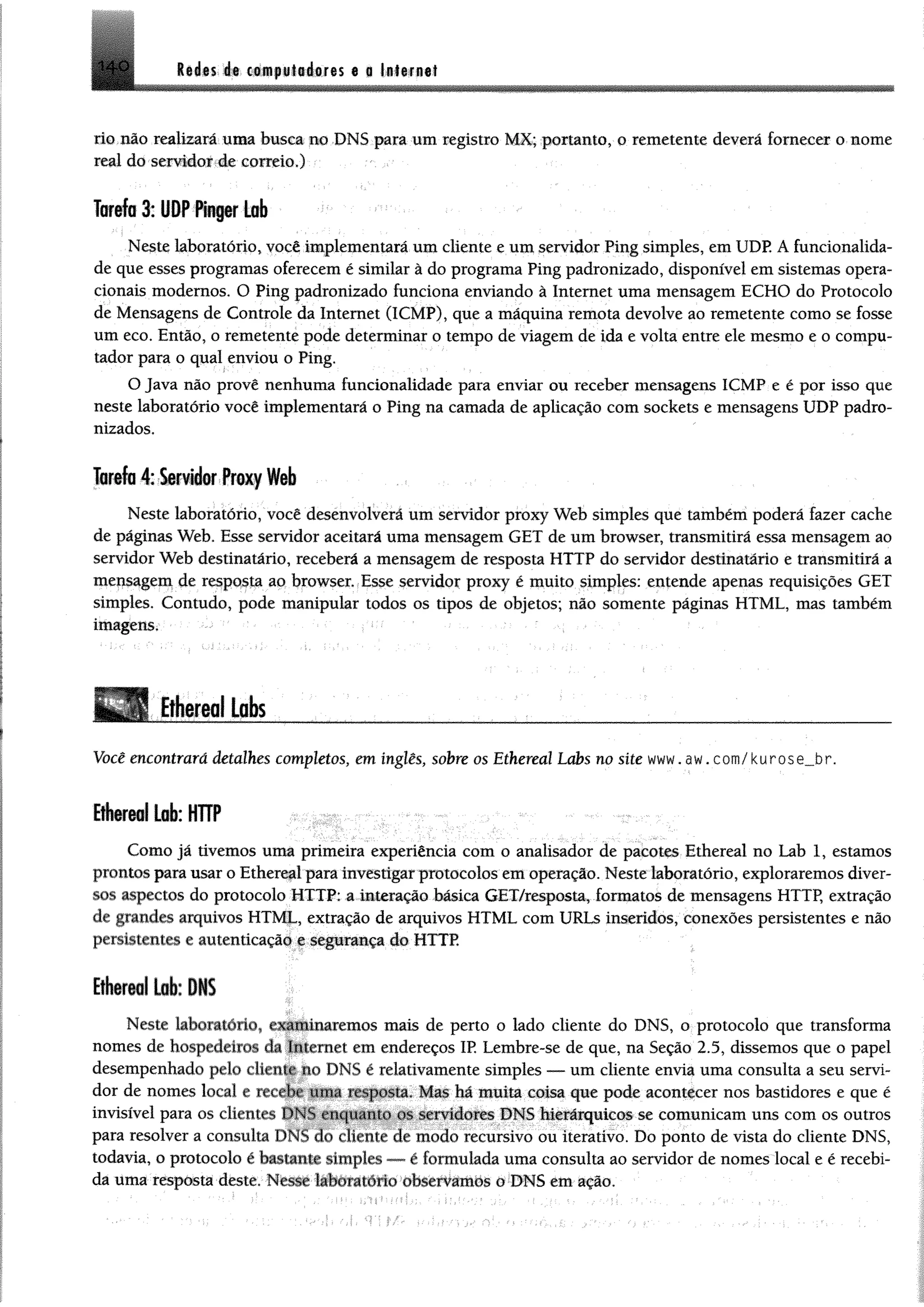 M m ét cifflpiliéores a a litirnat140
lio.não realizará uma busca uo DNS para um registro M X; portanto, 0 remetente deverá fornecer o nome
real do -serridoíA correio.) • .
Tarefo 3: U O P fh p r Lob
Neste laboratório, você implementará um cliente e um servidor Ping simples, em UDP. A funcionalida­
de que esses programas oferecem é similar à do programa Ping padronizado, disponível em sistemas opera­
cionais modernos. O Ping padronizado funciona enviando à Internet uma mensagem ECHO do Protocolo
de Mensagens de Controle da Internet (1CMP), que a máquina remota devolve ao remetente como se fosse
um eco. Então, o remetente pode determinar o tempo de viagem de ida e volta entre ele mesmo e o compu­
tador para o qual enviou o Ping.
O Java não provê nenhuma funcionalidade para enviar ou receber mensagens ICMP e é por isso que
neste laboratório você implementará o Ping na camada de aplicação com sockets e mensagens UDP padro­
nizados.
Tarefa 4: Servidor Proxy Web
Neste laboratório, você desenvolverá um servidor proxy Web simples que também poderá fazer cache
de páginas Web. Esse servidor aceitará uma mensagem GET de um browser, transmitirá essa mensagem ao
servidor Web destinatário, receberá a mensagem de resposta HTTP do servidor destinatário e transmitirá a
mepsagem de resposta ao browser Esse servidor proxy é muito simples: entende apenas requisições GET
simples. Contudo, pode manipular todos os tipos de objetos; não somente páginas HTML, mas também
imagem, • - ' .
Ethereal Labs _______ _____________
Você encontrará detalhes completos, em inglês, sobre os Ethereal Labs no site www. aw. com/ kurose__br.
iÉ iT iilLob: HTTP
Como já tivemos uma primeira experiência com o analisador de pacotes Ethereal no Lab 1, estamos
prontos para usar o Ethereal para investigar protocolos em operação. Neste laboratório, exploraremos diver­
sos aspectos do protocolo HTTP: a interação básica GET/resposta, formatos de mensagens HTTP, extração
de grandes arquivos HTML, extração de arquivos HTML com URLs inseridos, conexões persistentes e não
persistentes e autenticação e segurança do HTTP.
Ethereal Lab: DNS
Neste laboratório, e^IlÉinaremos mais de perto o lado cliente do DNS, o protocolo que transforma
nomes dc hospedeio * da Internet em endereços IP. Lembre-se de que, na Seção 2.5, dissemos que o papei
desempenhado pelo cliente no DNS é relativamente simples — um cliente envia uma consulta a seu servi­
dor de nomes local e recebe uma resposta. Mas há muita coisa que pode acontecer nos bastidores e que é
invisível para os clientes DNS enquanto os servidores DNS hierárquicos se comunicam uns com os outros
para resolver a consulta DNS do cliente de modo recursivo ou iterativo. Do ponto de vista do cliente DNS,
todavia, o protocolo é bastante simples — é formulada uma consulta ao servidor de nomes local e é recebi­
da uma resposta deste. Nesse laboiaiorio observamos o DNS em ação.
 