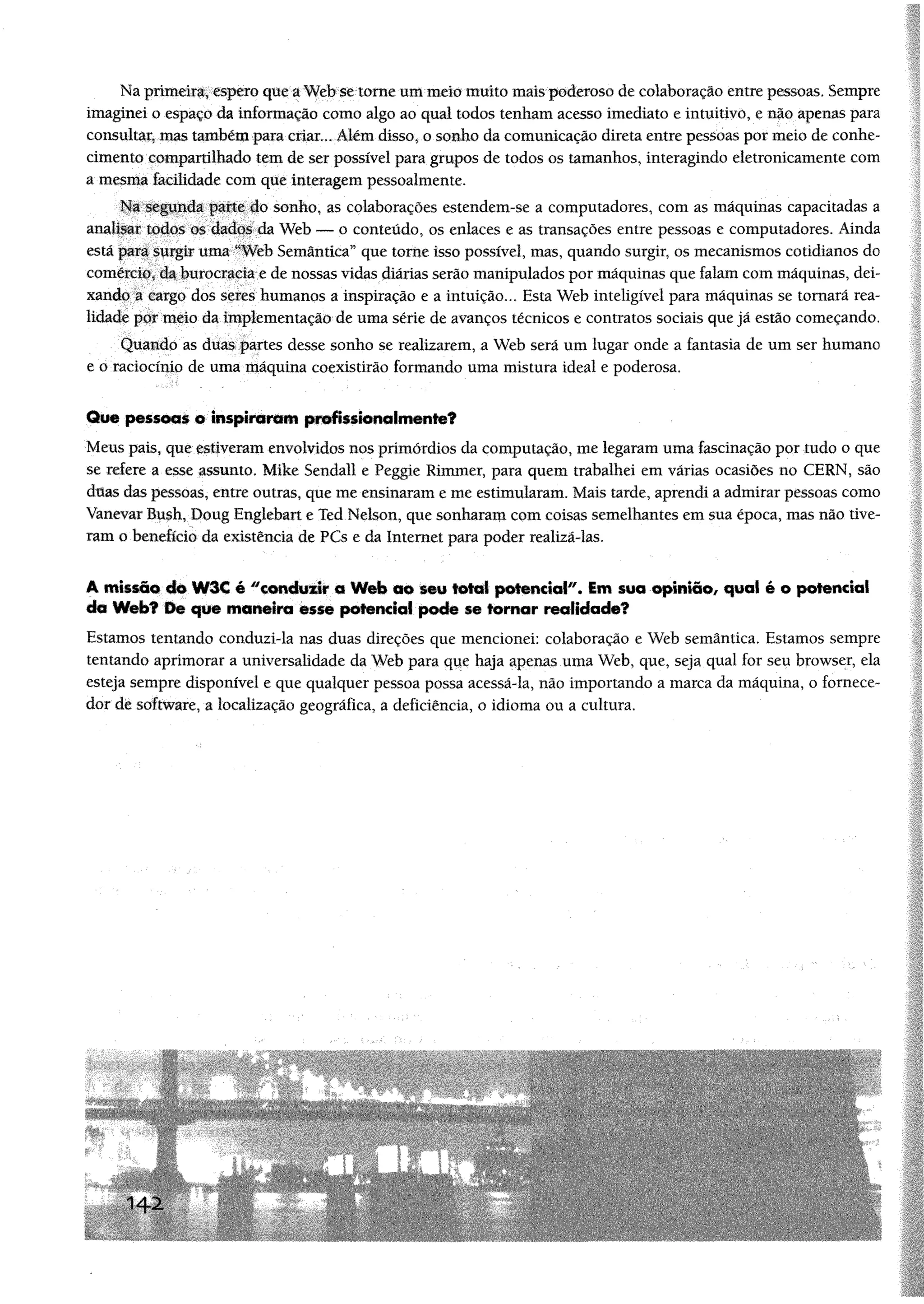 Na primeira, espero que a Web se tome um melo muito mais poderoso de colaboração entre pessoas, Sempre
imaginei o espaço da informação como algo ao qual todos tenham acesso imediato e intuitivo, e não apenas para
consultar, mas também para criar... Além disso, o sonho da comunicação direta entre pessoas por meio de conhe­
cimento compartilhado tem de ser possível para grupos de todos os tamanhos, interagindo eletronicamente com
a mesma facilidade com que interagem pessoalmente.
Na segunda parte do sonho, as colaborações estendem-se a computadores, com as máquinas capacitadas a
analisar todos os dados da Web — o conteúdo, os enlaces e as transações entre pessoas e computadores. Ainda
está para surgir uma “Web Semântica” que tome isso possível, mas, quando surgir, os mecanismos cotidianos do
comércio, da burocracia e de nossas vidas diárias serão manipulados por máquinas que falam com máquinas, dei­
xando a cargo dos seres humanos a inspiração e a intuição... Esta Web inteligível para máquinas se tornará rea­
lidade por meio da implementação de uma série de avanços técnicos e contratos sociais que já estão começando.
Quando as duas partes desse sonho se realizarem, a Web será um lugar onde a fantasia de um ser humano
e o raciocínio de uma máquina coexistirão formando uma mistura ideal e poderosa.
Que pessoas o inspiraram profissionalmente?
Meus pais, que estiveram envolvidos nos primórdios da computação, me legaram uma fascinação por tudo o que
se refere a esse assunto, Mike Sendall e Peggie Rimmer, para quem trabalhei em várias ocasiões no CERN, são
dttas das pessoas, entre outras, que me ensinaram e me estimularam. Mais tarde, aprendi a admirar pessoas como
Vanevar Bush, Doug Englebart e Ted Nelson, que sonharam com coisas semelhantes em sua época, mas não tive­
ram o benefício da existência de PCs e da Internet para poder realizá-las.
A missão do W3€ é "candtrir o Web ao seu total potencial*'. Sm soa opinião, qual é o potencial
da Web? De que maneira esse potencial pode se tomar realidade?
Estamos tentando conduzi-la nas duas direções que mencionei: colaboração e Web semântica. Estamos sempre
tentando aprimorar a universalidade da Web para que haja apenas uma Web, que, seja qual for seu browser, ela
esteja sempre disponível e que qualquer pessoa possa acessá-la, não importando a marca da máquina, o fornece­
dor de software, a localização geográfica, a deficiência, o idioma ou a cultura.
1 4 2
 