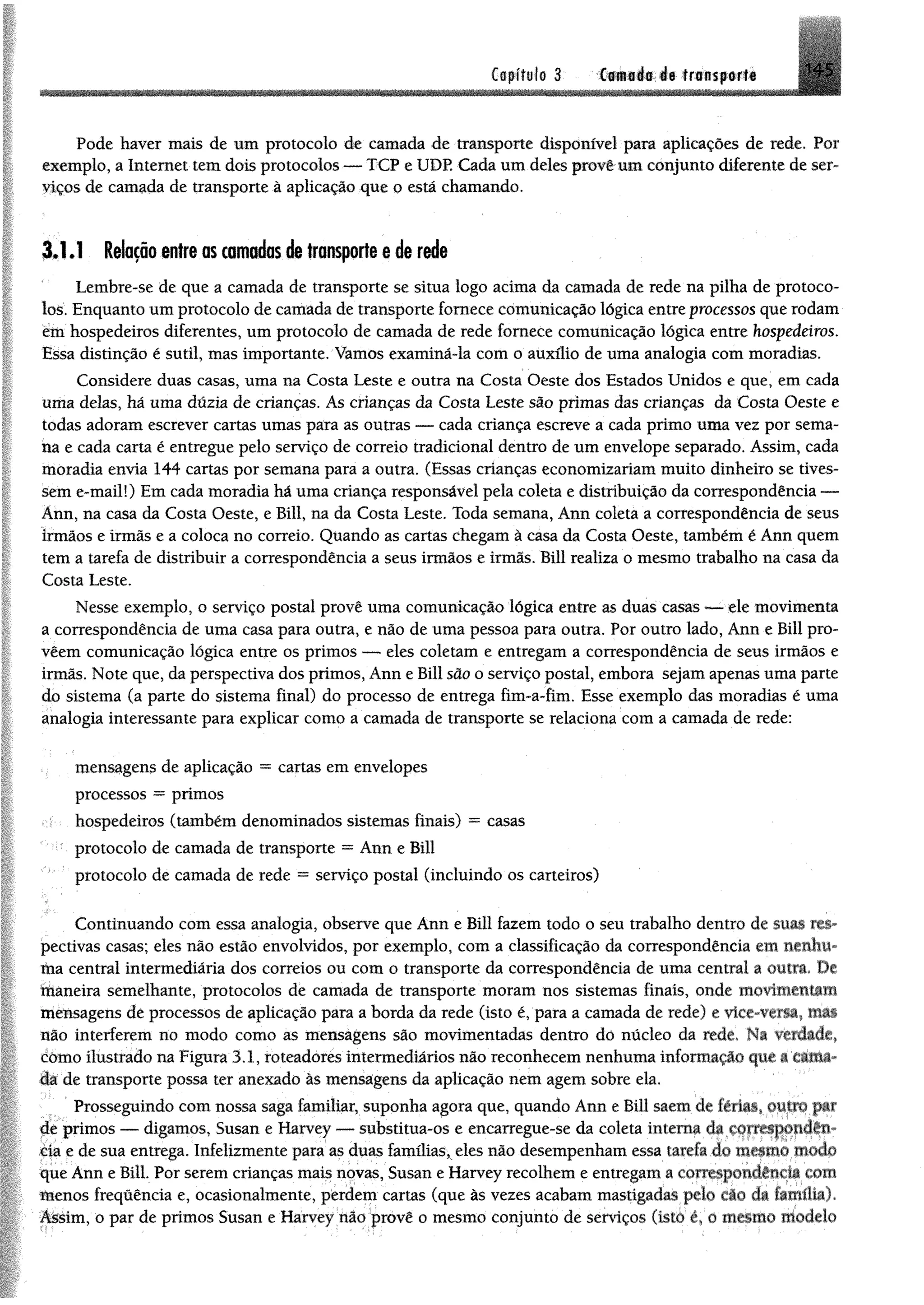 Cffpífile 3 tf«nsp®rt# 1 4 5
Pode haver mais de um protocolo de camada de transporte disponível para aplicações de rede. Por
exemplo, a Internet tem dois protocolos — TCP e UDP. Cada um deles provê um conjunto diferente de ser­
viços de camada de transporte à aplicação que o está chamando.
3.1.1 Relação entre as camadas de transporte e de rede
Lembre-se de que a camada de transporte se situa logo acima da camada de rede na pilha de protoco­
los. Enquanto um protocolo de camada de transporte fornece comunicação lógica entre processos que rodam
etn hospedeiros diferentes, um protocolo de camada de rede fornece comunicação lógica entre hospedeiros.
Essa distinção é sutil, mas importante. Vamos examiná-la com o auxílio de uma analogia com moradias.
Considere duas casas, uma na Costa Leste e outra na Costa Oeste dos Estados Unidos e que, em cada
uma delas, há uma dúzia de crianças. As crianças da Costa Leste são primas das crianças da Costa Oeste e
todas adoram escrever cartas umas para as outras — cada criança escreve a cada primo uma vez por sema­
na e cada carta é entregue pelo serviço de correio tradicional dentro de um envelope separado. Assim, cada
moradia envia 144 cartas por semana para a outra. (Essas crianças economizariam muito dinheiro se tives­
sem e-mail!) Em cada moradia há uma criança responsável pela coleta e distribuição da correspondência —
Ânn, na casa da Costa Oeste, e Bill, na da Costa Leste. Toda semana, Ann coleta a correspondência de seus
irmãos e irmãs e a coloca no correio. Quando as cartas chegam à casa da Costa Oeste, também é Ann quem
tem a tarefa de distribuir a correspondência a seus irmãos e irmãs. Bill realiza o mesmo trabalho na casa da
Costa Leste.
Nesse exemplo, o serviço postal provê uma comunicação lógica entre as duas casas — ele movimenta
a correspondência de uma casa para outra, e não de uma pessoa para outra. Por outro lado, Ann e Bill pro-
vêem comunicação lógica entre os primos — eles coletam e entregam a correspondência de seus irmãos e
irmãs. Note que, da perspectiva dos primos, Ann e Bill são o serviço postal, embora sejam apenas uma parte
do sistema (a parte do sistema final) do processo de entrega fim-a-fim. Esse exemplo das moradias é uma
analogia interessante para explicar como a camada de transporte se relaciona com a camada de rede:
mensagens de aplicação = cartas em envelopes
processos = primos
hospedeiros (também denominados sistemas finais) = casas
protocolo de camada de transporte = Ann e Bill
protocolo de camada de rede = serviço postal (incluindo os carteiros)
Continuando com essa analogia, observe que Ann e Bill fazem todo o seu trabalho dentro de suas res­
pectivas casas; eles não estão envolvidos, por exemplo, com a classificação da correspondência em nenhu­
ma central intermediária dos correios ou com o transporte da correspondência de uma central a outra, De
maneira semelhante, protocolos de camada de transporte moram nos sistemas finais, onde movimentam
mensagens dê processos de aplicação para a borda da rede (isto é, para a camada de rede) e vice-versa* mm
não interferem no modo como as mensagens são movimentadas dentro dò núcleo da rede, Na verdade*
domo ilustrado na Figura 3.1, roteadores intermediários não reconhecem nenhuma informação que a tama­
da de transporte possa ter anexado às mensagens da aplicação nem agem sobre ela.
Prosseguindo com nossa saga familiar, suponha agora que, quando Ann e Bill saem de imas. outro par
de primos — digamos, Susan e Harvey — substitua-os e encarregue-se da coleta interna da correspondên­
cia e de sua entrega. Infelizmente para as duas famílias, eles não desempenham essa tarefa do mesmo modo
que Ann e Bill. Por serem crianças mais novas, Susan e Harvey recolhem e entregam a correspondência com
menos frequência e, ocasionalmente, perdem cartas (que às vezes acabam mastigadas pelo cáo da famflíaj.
Assim, o par de primos Susan e Harvey não provê o mesmo conjunto de serviços (isto í  o mesmo modelo
 