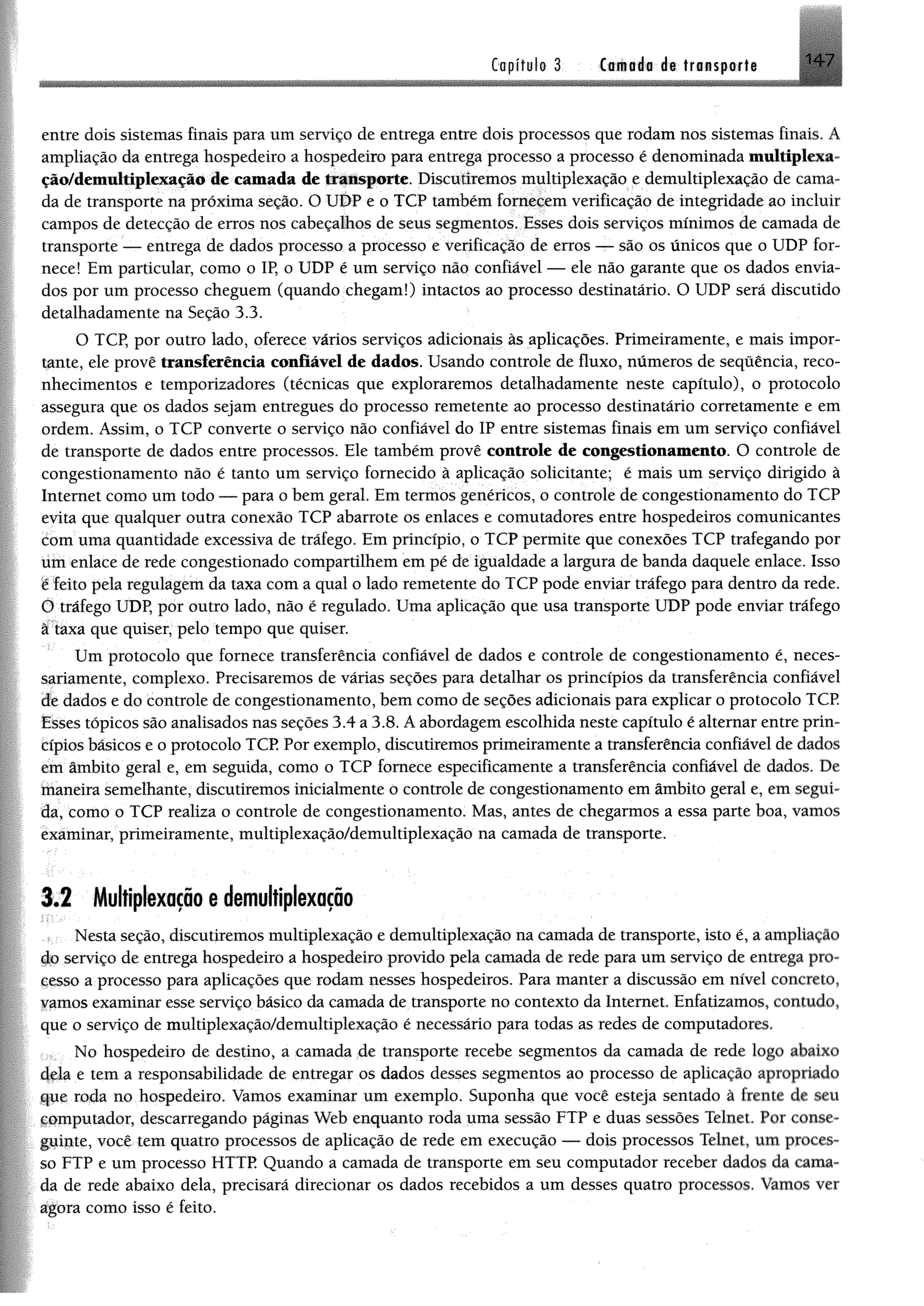 Capitule 3 tmné® dt transpor!# H 7
entre dois sistemas finais para um serviço de entrega entre dois processos que rodam nos sistemas finais. A
ampliação da entrega hospedeiro a hospedeiro para entrega processo a processo é denominada multiplexa-
ção/demultiplexação de camada de transporte. Discutiremos multiplexação e demultiplexação de cama­
da de transporte na próxima seção. O UDP e o TCP também fornecem verificação de integridade ao incluir
campos de detecção de erros nos cabeçalhos de seus segmentos. Esses dois serviços mínimos de camada de
transporte — entrega de dados processo a processo e verificação de erros — são os únicos que o UDP for­
nece! Em particular, como o IP, o UDP é um serviço não confiável — ele não garante que os dados envia­
dos por um processo cheguem (quando chegam!) intactos ao processo destinatário. O UDP será discutido
detalhadamente na Seção 3.3.
O TCP, por outro lado, oferece vários serviços adicionais às aplicações. Primeiramente, e mais impor­
tante, ele provê transferência confiável de dados. Usando controle de fluxo, números de sequência, reco­
nhecimentos e temporizadores (técnicas que exploraremos detalhadamente neste capítulo), o protocolo
assegura que os dados sejam entregues do processo remetente ao processo destinatário corretamente e em
ordem. Assim, o TCP converte o serviço não confiável do IP entre sistemas finais em um serviço confiável
de transporte de dados entre processos. Ele também provê controle de congestionamento. O controle de
congestionamento não é tanto um serviço fornecido à aplicação solicitante; é mais um serviço dirigido à
Internet como um todo — para o bem geral. Em termos genéricos, o controle de congestionamento do TCP
evita que qualquer outra conexão TCP abarrote os enlaces e comutadores entre hospedeiros comunicantes
com uma quantidade excessiva de tráfego. Em princípio, o TCP permite que conexões TCP trafegando por
um enlace de rede congestionado compartilhem em pé de igualdade a largura de banda daquele enlace. Isso
e feito pela regulagem da taxa com a qual o lado remetente do TCP pode enviar tráfego para dentro da rede.
Õ tráfego UDP, por outro lado, não é regulado. Uma aplicação que usa transporte UDP pode enviar tráfego
â taxa que quiser, pelo tempo que quiser.
Um protocolo que fornece transferência confiável de dados e controle de congestionamento é, neces­
sariamente, complexo. Precisaremos de várias seções para detalhar os princípios da transferência confiável
de dados e do controle de congestionamento, bem como de seções adicionais para explicar o protocolo TCP.
Esses tópicos são analisados nas seções 3.4 a 3.8. A abordagem escolhida neste capítulo é alternar entre prin­
cípios básicos e o protocolo TCP Por exemplo, discutiremos primeiramente a transferência confiável de dados
em âmbito geral e, em seguida, como o TCP fornece especificamente a transferência confiável de dados. De
ínaneira semelhante, discutiremos inicialmente o controle de congestionamento em âmbito geral e, em segui­
da, como o TCP realiza o controle de congestionamento. Mas, antes de chegarmos a essa parte boa, vamos
examinar, primeiramente, multiplexação/demultiplexação na camada de transporte.
3.2 Multiplexação edemultiplexação
Nesta seção, discutiremos multiplexação e demultiplexação na camada de transporte, isto é, a ampliação
íJq serviço de entrega hospedeiro a hospedeiro provido pela camada de rede para um serviço de entrega pro-
çesso a processo para aplicações que rodam nesses hospedeiros. Para manter a discussão em nível concreto,
famos examinar esse serviço básico da camada de transporte no contexto da Internet. Enfatizamos, contudo,
que o serviço de multiplexação/demultiplexação é necessário para todas as redes de computadores.
No hospedeiro de destino, a camada de transporte recebe segmentos da camada de rede logo abaixo
4ela e tem a responsabilidade de entregar os dados desses segmentos ao processo de aplicação apropriado
que roda no hospedeiro. Vamos examinar um exemplo. Suponha que você esteja sentado à frente de seu
computador, descarregando páginas Web enquanto roda uma sessão FTP e duas sessões Telnet. Por conse­
guinte, você tem quatro processos de aplicação de rede em execução — dois processos Telnet, um proces­
so FTP e um processo HTTP Quando a camada de transporte em seu computador receber dados da cama­
da de rede abaixo dela, precisará direcionar os dados recebidos a um desses quatro processos. Vamos ver
agora como isso é feito.
 
