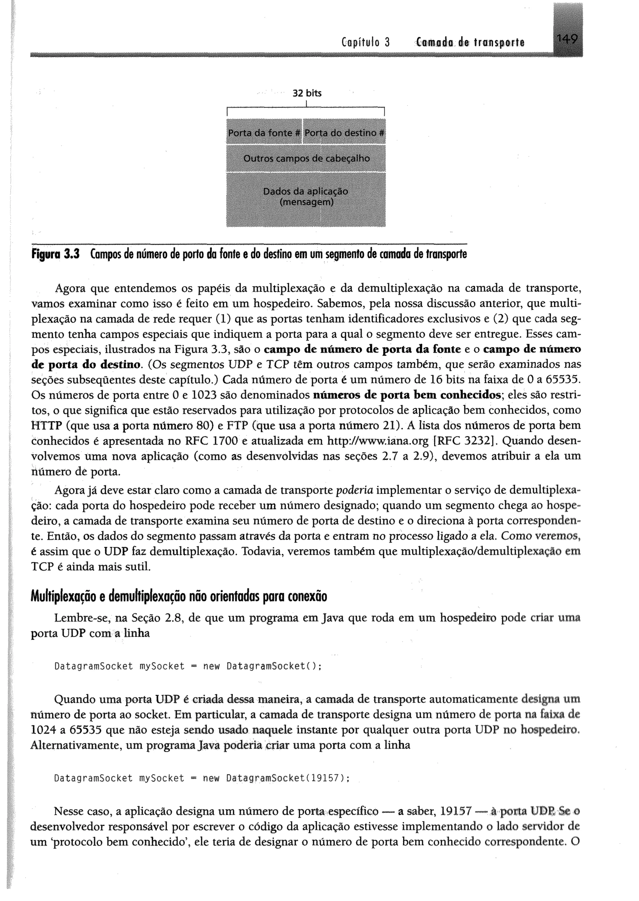 Capítulo 3 Cf*séfi é t transf ir ti
32 bíts
Porta da fonte * Porta do ciestmo *
Outros cam pos de cabecaiho
Dados da aplicação
(mensagem )
R p m 3.3 tampos de número de porto do fonte e do destino em umsegmento de camada de transporte
Agora que entendemos os papéis da multiplexação e da demultiplexação na camada de transporte,
vamos examinar como isso é feito em um hospedeiro. Sabemos, pela nossa discussão anterior, que multi­
plexação na camada de rede requer (1) que as portas tenham identificadores exclusivos e (2) que cada seg­
mento tenha campos especiais que indiquem a porta para a qual o segmento deve ser entregue. Esses cam­
pos especiais, ilustrados na Figura 3.3, são o campo de número de porta da fonte e o campo de número
de porta do destino. (Os segmentos UDP e TCP têm outros campos também, que serão examinados nas
seções subsequentes deste capítulo.) Cada número de porta é um número de 16 bits na faixa de 0 a 65535.
Os números de porta entre 0 e 1023 são denominados números de porta bem conhecidos; eles são restri­
tos, o que significa que estão reservados para utilização por protocolos de aplicação bem conhecidos, como
HTTP (que usa a porta número 80) e FTP (que usa a porta número 21). Á lista dos números de porta bem
conhecidos é apresentada no RFC 1700 e atualizada em http://www.iana.org [RFC 3232]. Quando desen­
volvemos traia nova aplicação (como as desenvolvidas nas seções 2.7 a 2.9), devemos atribuir a ela um
número de porta.
Agora já deve estar claro como a camada de transporte poderia implementar o serviço de demultiplexa­
ção: cada porta do hospedeiro pode receber um número designado; quando um segmento chega ao hospe­
deiro, a camada de transporte examina seu número de porta de destino e o direciona à porta corresponden­
te. Então, os dados do segmento passam através da porta e entram no processo ligado a ela. Como veremos,
é assim que o UDP faz demultiplexação. Todavia, veremos também que multiplexação/demultiplexação em
TCP é ainda mais sutil.
Multiplexação e demultiplexaçãonão orientados para conexão
Lembre-se, na Seção 2.8, de que um programa em Java que roda em um hospedeiro pode criar uma
porta UDP com a linha
DatagramSocket mySocket *= new DatagramSocketC);
Quando uma porta UDP é criada dessa maneira, a camada de transporte automaticamente designa um
número de porta ao socket. Em particular, a camada de transporte designa um número de porta m faixa de
1024 a 65535 que não esteja sendo usado naquele instante por qualquer outra porta UDP no hospedeiro,
Altemativamente, um programa java poderia criar uma porta com a linha
DatagramSocket mySocket « new DatagramSocket( 19157 5;
Nesse caso, a aplicação designa um número de porta específico ■— a saber, 19157 »à »porta ú
desenvolvedor responsável por escrever o código da aplicação estivesse implementando o lado servidor de
um ‘protocolo bem conhecido’, ele teria de designar o número de porta bem conhecido correspondente. O
 