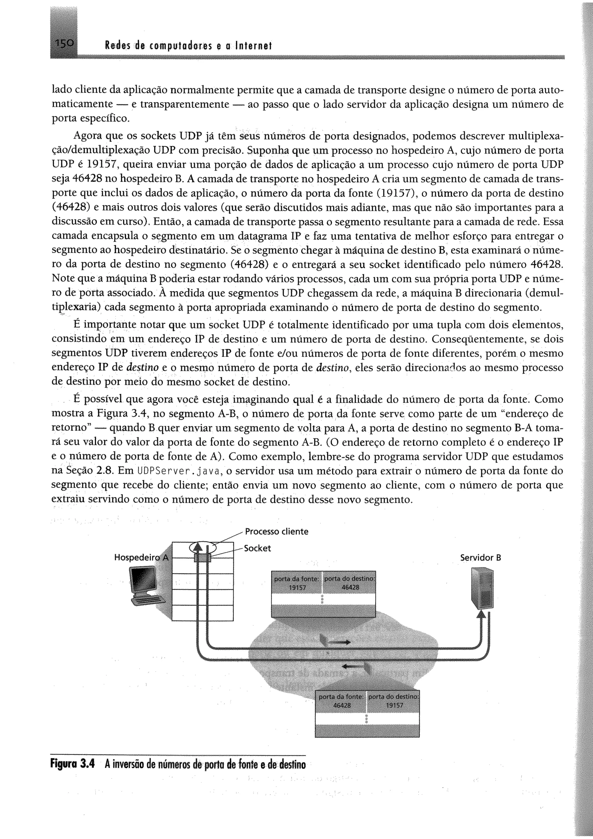 1SO Redes de computadoras g a Internet
lado cliente da aplicação normalmente permite que a camada de transporte designe o número de porta auto­
maticamente — e transparentemente — ao passo que o lado servidor da aplicação designa um número de
porta específico.
Agora que os sockets UDP já têm seus números de porta designados, podemos descrever multiplexa-
ção/demultiplexação UDP com precisão. Suponha que um processo no hospedeiro A, cujo número de porta
UDP é 19157, queira enviar uma porção de dados de aplicação a um processo cujo número de porta UDP
seja 46428 no hospedeiro B. A camada de transporte no hospedeiro A cria um segmento de camada de trans­
porte que inclui os dados de aplicação, o número da porta da fonte (19157), o número da porta de destino
(46428) e mais outros dois valores (que serão discutidos mais adiante, mas que não são importantes para a
discussão em curso). Então, a camada de transporte passa o segmento resultante para a camada de rede. Essa
camada encapsula o segmento em um datagrama IP e faz uma tentativa de melhor esforço para entregar o
segmento ao hospedeiro destinatário. Se o segmento chegar à máquina de destino B, esta examinará o núme­
ro da porta de destino no segmento (46428) e o entregará a seu socket identificado pelo número 46428.
Note que a máquina B poderia estar rodando vários processos, cada um com sua própria porta UDP e núme­
ro de porta associado. À medida que segmentos UDP chegassem da rede, a máquina B direcionaria (demul-
tiglexaria) cada segmento à porta apropriada examinando o número de porta de destino do segmento.
É importante notar que um socket UDP é totalmente identificado por uma tupla com dois elementos,
consistindo em um endereço IP de destino e um número de porta de destino. Consequentemente, se dois
segmentos UDP tiverem endereços IP de fonte e/ou números de porta de fonte diferentes, porém o mesmo
endereço IP de destino e o mesmo número de porta de destino, eles serão direcionados ao mesmo processo
de destino por meio do mesmo socket de destino.
É possível que agora você esteja imaginando qual é a finalidade do número de porta da fonte. Como
mostra a Figura 3.4, no segmento A-B, o número de porta da fonte serve como parte de um “endereço de
retomo” — quando B quer enviar um segmento de volta para A, a porta de destino no segmento B-A toma­
rá seu valor do valor da porta de fonte do segmento A-B. (O endereço de retorno completo é o endereço IP
e o número de porta de fonte de A). Como exemplo, lembre-se do programa servidor UDP que estudamos
na Seção 2.8. Em U D P S e rve r. ja v a , o servidor usa um método para extrair o número de porta da fonte do
segmento que recebe do cliente; então envia um novo segmento ao cliente, com o número de porta que
extraiu servindo como o número de porta de destino desse novo segmento.
Servidor B
m ê KÊÊÊÊÊÊÊÊÊÊ
Figuro 3.4 Ainversãodenúmerosé» poriadefonle ededestino
 