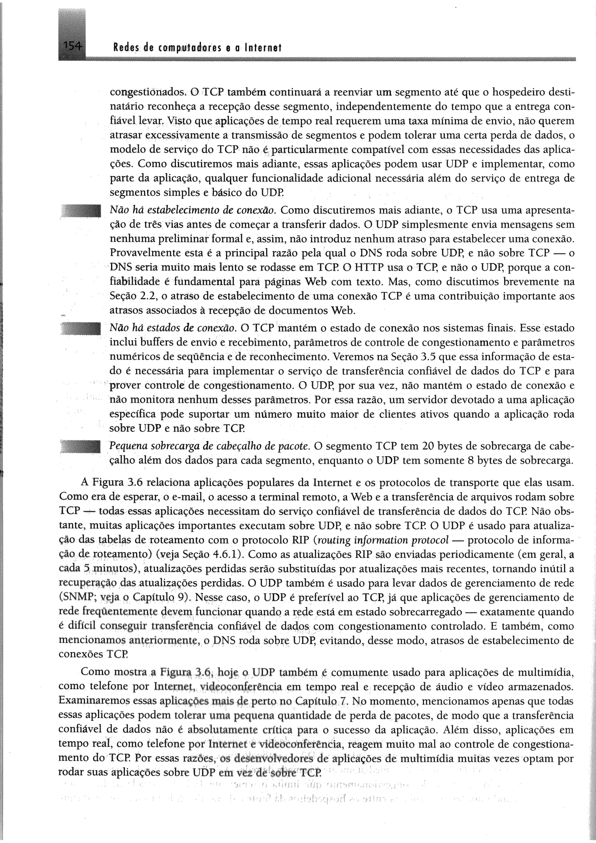 leées.d* CM iploèoras e a Infamei154
congestionados, O TCP também continuará a reenviar um segmento até que o hospedeiro desti­
natário reconheça a recepção desse segmento, independentemente do tempo que a entrega con­
fiável levar. Visto que aplicações de tempo real requerem uma taxa mínima de envio, não querem
atrasar excessivamente a transmissão de segmentos e podem tolerar uma certa perda de dados, o
modelo de serviço do TCP não é particularmente compatível com essas necessidades das aplica­
ções. Como discutiremos mais adiante, essas aplicações podem usar UDP e implementar, como
parte da aplicação, qualquer funcionalidade adicional necessária além do serviço de entrega de
segmentos simples e básico do UDP.
Não há estabelecimento de conexão. Como discutiremos mais adiante, o TCP usa uma apresenta­
ção de três vias antes de começar a transferir dados. O UDP simplesmente envia mensagens sem
nenhuma preliminar formal e, assim, não introduz nenhum atraso para estabelecer uma conexão.
Provavelmente esta é a principal razão pela qual o DNS roda sobre UDP, e não sobre TCP — o
DM8 seria muito mais lento se rodasse em TCP O HTTP usa o TCP, e não o UDP, porque a con­
fiabilidade é fundamental para páginas Web com texto. Mas, como discutimos brevemente na
Seção 2.2, o atraso de estabelecimento de uma conexão TCP é uma contribuição importante aos
atrasos associados à recepção de documentos Web.
Não há estados de conexão. O TCP mantém o estado de conexão nos sistemas finais. Esse estado
inclui buffers de envio e recebimento, parâmetros de controle de congestionamento e parâmetros
numéricos de sequência e de reconhecimento. Veremos na Seção 3.5 que essa informação de esta­
do é necessária para implementar o serviço de transferência confiável de dados do TCP e para
prover controle de congestionamento. O UDP, por sua vez, não mantém o estado de conexão e
não monitora nenhum desses parâmetros. Por essa razão, um servidor devotado a uma aplicação
específica pode suportar um número muito maior de clientes ativos quando a aplicação roda
sobre UDP e não sobre TCP.
Pequena sobrecarga de cabeçalho de pacote. O segmento TCP tem 20 bytes de sobrecarga de cabe­
çalho além dos dados para cada segmento, enquanto o UDP tem somente 8 bytes de sobrecarga.
A Figura 3.6 relaciona aplicações populares da Internet e os protocolos de transporte que elas usam.
Como era de esperar, o e-mail, o acesso a terminal remoto, a Web e a transferência de arquivos rodam sobre
TCP — todas essas aplicações necessitam do serviço confiável de transferência de dados do TCP. Não obs­
tante, muitas aplicações importantes executam sobre UDP, e não sobre TCP O UDP é usado para atualiza­
ção das tabelas de roteamento com o protocolo RIP (routíng ínformation protocol — protocolo de informa­
ção de roteamento) (veja Seção 4.6.1). Como as atualizações RIP são enviadas periodicamente (em geral, a
cada 5 minutos), atualizações perdidas serão substituídas por atualizações mais recentes, tornando inútil a
recuperação das atualizações perdidas. O UDP também é usado para levar dados de gerenciamento de rede
(3NMP; veja o Capítulo 9). Nesse caso, o UDP é preferível ao TCP, já que aplicações de gerenciamento de
rede írcqüemcmente devem funcionar quando a rede está em estado sobrecarregado — exatamente quando
é difícil conseguir transferência confiável de dados com congestionamento controlado. E também, como
mencionamos anteriormeiue, o DNS roda sobre UDP, evitando, desse modo, atrasos de estabelecimento de
conexões TCP
Como mostra a Figura Tõ, hoje o UDP também é comumente usado para aplicações de multimídia,
como telefone por Internet, videoconferência em tempo real e recepção de áudio e vídeo armazenados.
Examinaremos essas aplicações mais de perto no Capítulo 7. No momento, mencionamos apenas que todas
essas aplicações podem tolerar uma pequena quantidade de perda de pacotes, de modo que a transferência
confiável de dados não é absolutamerue cntica para o sucesso da aplicação. Além disso, aplicações em
tempo real, como telefone por Internet c videoconferência, reagem muito mal ao controle de congestiona­
mento do TCP Por essas razoes, os desenvolvedores de aplicações de multimídia muitas vezes optam por
rodar suas aplicações sobre UDP cm ver de sobre TCP
 