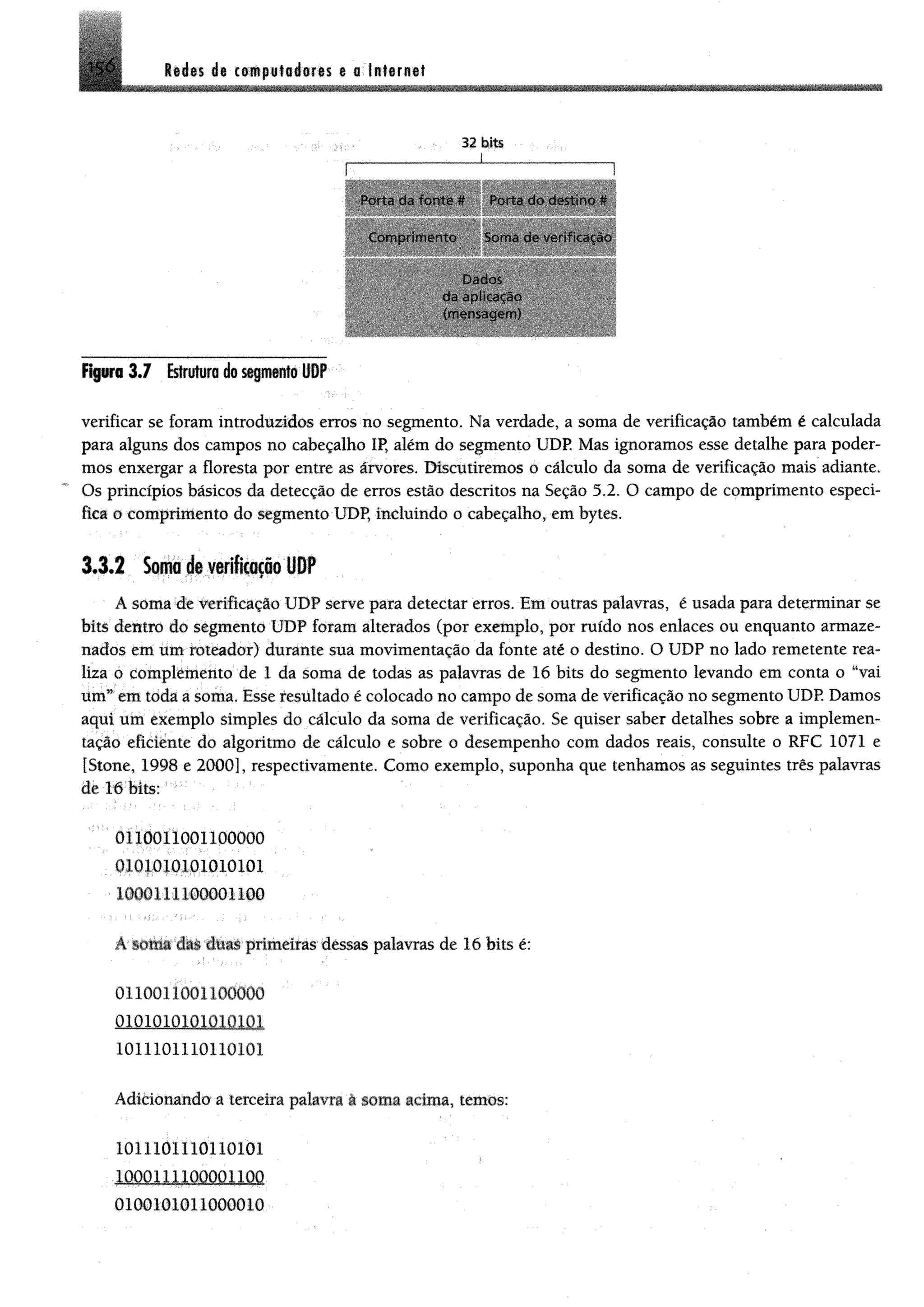 156 M ís dt cempiittiom a a lufarnat
32 bits
_______________ _________________
Porta da fonte f* Porta do destino **
Com prim ento Som a de verificação
da aplicação
(mensagem )
F ^ r o3*7 Estrutura do segmento UDP
verificar se foram introduzidos erros no segmento. Na verdade, a soma de verificação também é calculada
para alguns dos campos no cabeçalho IP, além do segmento UDP. Mas ignoramos esse detalhe para poder­
mos enxergar a floresta por entre as árvores. Discutiremos o cálculo da soma de verificação mais adiante.
Os princípios básicos da detecção de erros estão descritos na Seção 5.2. O campo de comprimento especi­
fica o comprimento do segmento UDP, incluindo o cabeçalho, em bytes.
3.3.2 Soma de verificação UDP
A soma de verificação UDP serve para detectar erros. Em outras palavras, é usada para determinar se
bits dentro do segmento UDP foram alterados (por exemplo, por ruído nos enlaces ou enquanto armaze­
nados em um fôtéador) durante sua movimentação da fonte até o destino. O UDP no lado remetente rea­
liza o complémento de 1 da soma de todas as palavras de 16 bits do segmento levando em conta o "vai
um” em toda a soma. Esse resultado é colocado no campo de soma de verificação no segmento UDP. Damos
aqui üm exemplo simples do cálculo da soma de verificação. Se quiser saber detalhes sobre a implemen­
tação eficiente do algoritmo de cálculo e sobre o desempenho com dados reais, consulte o RFC 1071 e
[Stone, 1998 e 2000], respectivamente. Como exemplo, suponha que tenhamos as seguintes três palavras
de M bits;
0110011001100000
0101010101010101
1000111100001100
A smna das duas primeiras dessas palavras de 16 bits é:
0110011001100000
o m m im m m
1011101110110101
Adicionando a terceira palavra â soma acima, temos:
1011101110110101
0100101011000010
 