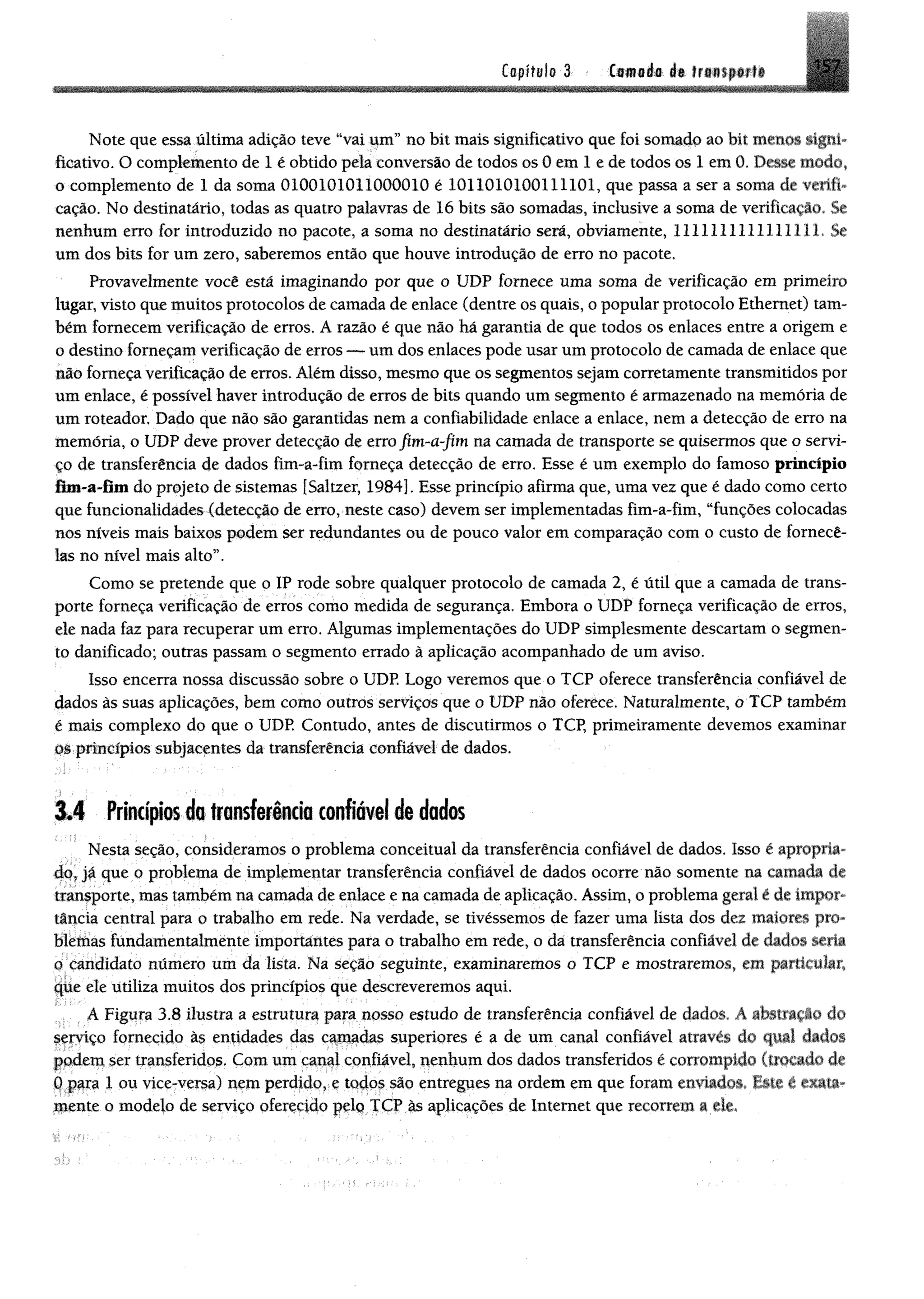Capital» 3 Camada I * ir*»*p.#ftl 157
mJÊmm
Note que essa última adição teve “vai um” no bit mais significativo que foi somado ao bit menos signi­
ficativo. O complemento de 1 é obtido pela conversão de todos os 0 em 1 e de todos os 1 em 0. Desse modo»
o complemento de 1 da soma 0100101011000010 é 1011010100111101, que passa a ser a soma de verifi­
cação. No destinatário, todas as quatro palavras de 16 bits são somadas, inclusive a soma de verificação. Se
nenhum erro for introduzido no pacote, a soma no destinatário será, obviamente, 1111111111111111. Se
um dos bits for um zero, saberemos então que houve introdução de erro no pacote.
Provavelmente você está imaginando por que o UDP fornece uma soma de verificação em primeiro
lugar, visto que muitos protocolos de camada de enlace (dentre os quais, o popular protocolo Ethernet) tam­
bém fornecem verificação de erros. A razão é que não há garantia de que todos os enlaces entre a origem e
o destino forneçam verificação de erros — um dos enlaces pode usar um protocolo de camada de enlace que
m o forneça verificação de erros. Além disso, mesmo que os segmentos sejam corretamente transmitidos por
um enlace, é possível haver introdução de erros de bits quando um segmento é armazenado na memória de
um roteador. Dado que não são garantidas nem a confiabilidade enlace a enlace, nem a detecção de erro na
memória, o UDP deve prover detecção de erro fim-a-fim na camada de transporte se quisermos que o servi­
ço de transferência de dados fim-a-fim forneça detecção de erro. Esse é um exemplo do famoso princípio
fim -a-fim do projeto de sistemas [Saltzer, 1984]. Esse princípio afirma que, uma vez que é dado como certo
que funcionalidades (detecção de erro, neste caso) devem ser implementadas fim-a-fim, “funções colocadas
nos níveis mais baixos podem ser redundantes ou de pouco valor em comparação com o custo de fornecê-
las no nível mais alto”.
Como se pretende que o IP rode sobre qualquer protocolo de camada 2, é útil que a camada de trans­
porte forneça verificação de erros como medida de segurança. Embora o UDP forneça verificação de erros,
ele nada faz para recuperar um erro. Algumas implementações do UDP simplesmente descartam 0 segmen­
to danificado; outras passam o segmento errado à aplicação acompanhado de um aviso.
Isso encerra nossa discussão sobre o UDP. Logo veremos que o TCP oferece transferência confiável de
dados às suas aplicações, bem como outros serviços que o UDP não oferece. Naturalmente, o TCP também
é mais complexo do que o UDP. Contudo, antes de discutirmos o TCP, primeiramente devemos examinar
os princípios subjacentes da transferência confiável de dados,
3.4 Princípios do transferindo confiável de dados
Nesta seção, consideramos 0 problema conceituai da transferência confiável de dados. Isso é apropria­
do, já que 0 problema de implementar transferência confiável de dados ocorre não somente na camada de
transporte, mas também na camada de enlace e na camada de aplicação. Assim, o problema geral é de impor­
tância central para o trabalho em rede. Na verdade, se tivéssemos de fazer uma lista dos dez maiores pro­
blemas fundamentalmente importantes para o trabalho em rede, o da transferência confiável de ^ da
o candidato número um da lista. Na seção seguinte, examinaremos o TCP e mostraremos, em particular,
que ele utiliza muitos dos princípios que descreveremos aqui.
A Figura 3.8 ilustra a estrutura para nosso estudo de transferência confiável de dados. A abstração do
serviço fornecido à$ entidades das camadas superiores é a de um canal confiável através do qual dados
podem ser transferidos. Com um canal confiável, nenhum dos dados transferidos é corrompido (trocado de
0 para 1 ou vice-versa) nem perdido, e todos são entregues na ordem em que foram enviados* Este é «ata-
mente o modelo de serviço oferecido pelo TCP às aplicações de Internet que recorrem a ele.
 