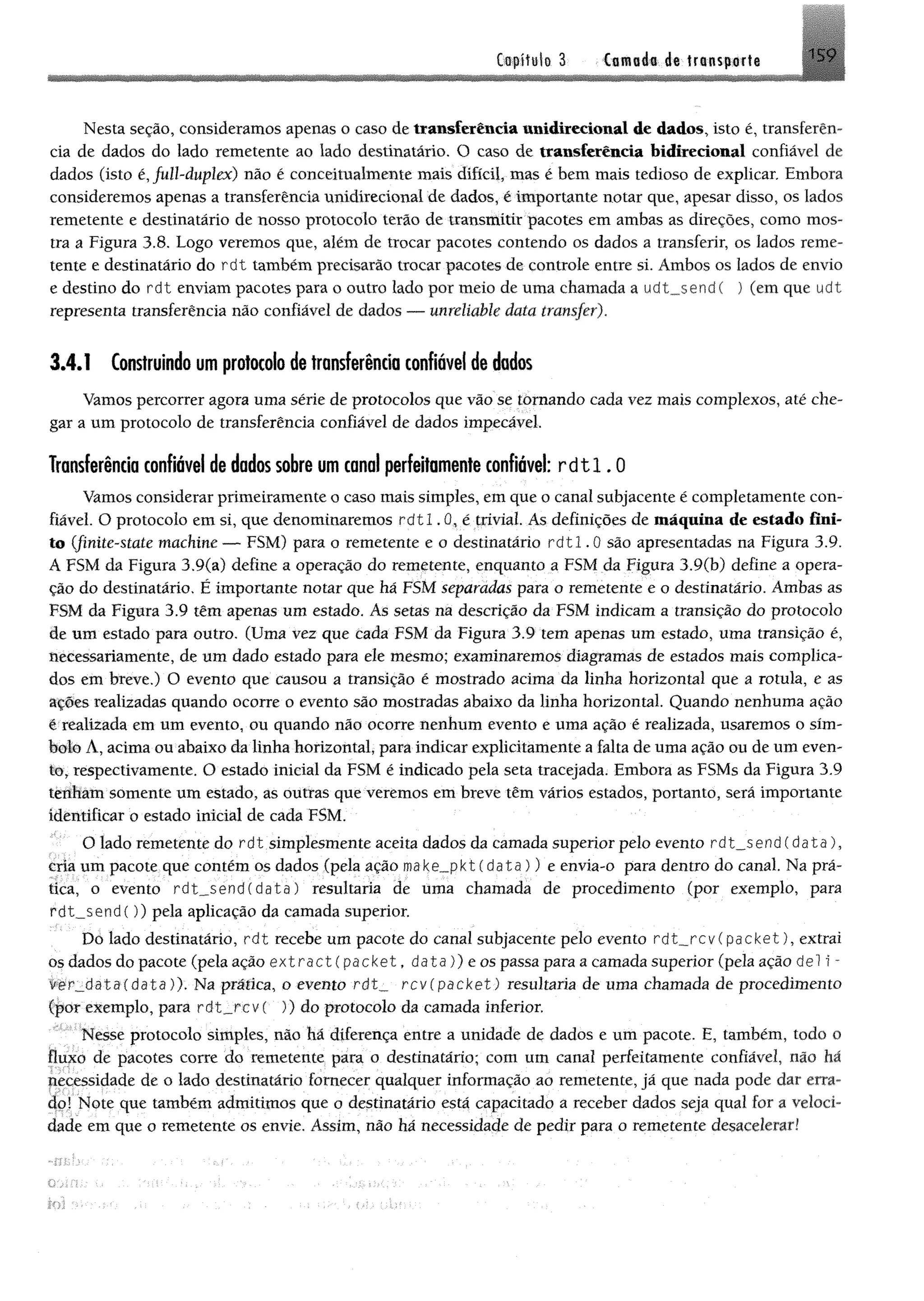 üofítalo 3 Camada de trtnspofte '5 9
1
Nesta seção, consideramos apenas o caso de transferência unidirecionai de dados, isto é, transferên­
cia de dados do lado remetente ao lado destinatário. O caso de transferência bidirecional confiável de
dados (isto é, full-duplex) não é conceitualtnente mais difícil, mas é bem mais tedioso de explicar. Embora
consideremos apenas a transferência unidirecionai de dados, é importante notar que, apesar disso, os lados
remetente e destinatário de nosso protocolo terão de transmitir pacotes em ambas as direções, como mos­
tra a Figura 3.8. Logo veremos que, além de trocar pacotes contendo os dados a transferir, os lados reme­
tente e destinatário do r d t também precisarão trocar pacotes de controle entre si. Ambos os lados de envio
e destino do rdt enviam pacotes para o outro lado por meio de uma chamada a udt_send( ) (em que u d t
representa transferência não confiável de dados — unreliable data transfer).
3.4.1 Construindo um protocolo de transferência confiável de dados
Vamos percorrer agora uma série de protocolos que vão se tornando cada vez mais complexos, até che­
gar a um protocolo de transferência confiável de dados impecável.
Transferência confiável de dados sobre um canal perfeitamente confiável:r d t l .0
Vamos considerar primeiramente o caso mais simples, em que o canal subjacente é completamente con­
fiável. O protocolo em si, que denominaremos r d t l . 0, é trivial. As definições de máquina de estado fini­
to (finite-state machine — FSM) para o remetente e o destinatário r d t l . 0 são apresentadas na Figura 3.9.
A FSM da Figura 3.9(a) define a operação do remetente, enquanto a FSM da Figura 3.9(b) define a opera­
ção do destinatário. É importante notar que há FSM separadas para o remetente e o destinatário. Ambas as
FSM da Figura 3.9 têm apenas um estado. As setas na descrição da FSM indicam a transição do protocolo
de um estado para outro. (Uma vez que cada FSM da Figura 3.9 tem apenas um estado, uma transição é,
necessariamente, de um dado estado para ele mesmo; examinaremos diagramas de estados mais complica­
dos em breve.) O evento que causou a transição é mostrado acima da linha horizontal que a rotula, e as
ações realizadas quando ocorre o evento são mostradas abaixo da linha horizontal. Quando nenhuma ação
é realizada em um evento, ou quando não ocorre nenhum evento e uma ação é realizada, usaremos o sím­
bolo A, acima ou abaixo da linha horizontal, para indicar explicitamente a falta de uma ação ou de um even­
to, respectivamente. O estado inicial da FSM é indicado pela seta tracejada. Embora as FSMs da Figura 3.9
tenham somente um estado, as outras que veremos em breve têm vários estados, portanto, será importante
identificar o estado inicial de cada FSM.
O lado remetente do rdt simplesmente aceita dados da camada superior pelo evento rdt_send (data),
cria um pacote que contém os dados (pela ação make_pkt(data )) e envia-o para dentro do canal. Na prá­
tica, o evento rdt__send(data) resultaria de uma chamada de procedimento (por exemplo, para
rdt_send()) pela aplicação da camada superior.
Dó lado destinatário, r d t recebe um pacote do canal subjacente pelo evento r d t_ _ r c v ( p a c k e t) , extrai
os dados do pacote (pela ação extractípacket, d a t a )) e os passa para a camada superior (pela ação deli™
v e r _ d a t a ( d a t a )). Na prática, o evento r d t _ rcvípa ck et) resultaria de uma chamada de procedimento
(por exemplo, para rdt„rcv( )) do protocolo da camada inferior.
Nesse protocolo simples, não há diferença entre a unidade de dados e um paeote. E, também, todo o
fluxo de pacotes corre do remetente para o destinatário; com um canal perfeitamente confiável, não há
necessidade de o lado destinatário fornecer qualquer informação ao remetente, já que nada pode dar erra­
do! Note que também admitimos que o destinatário está capacitado a receber dados seja qual for a veloci­
dade em que o remetente os envie. Assim, não há necessidade de pedir para o remetente desacelerar!
 