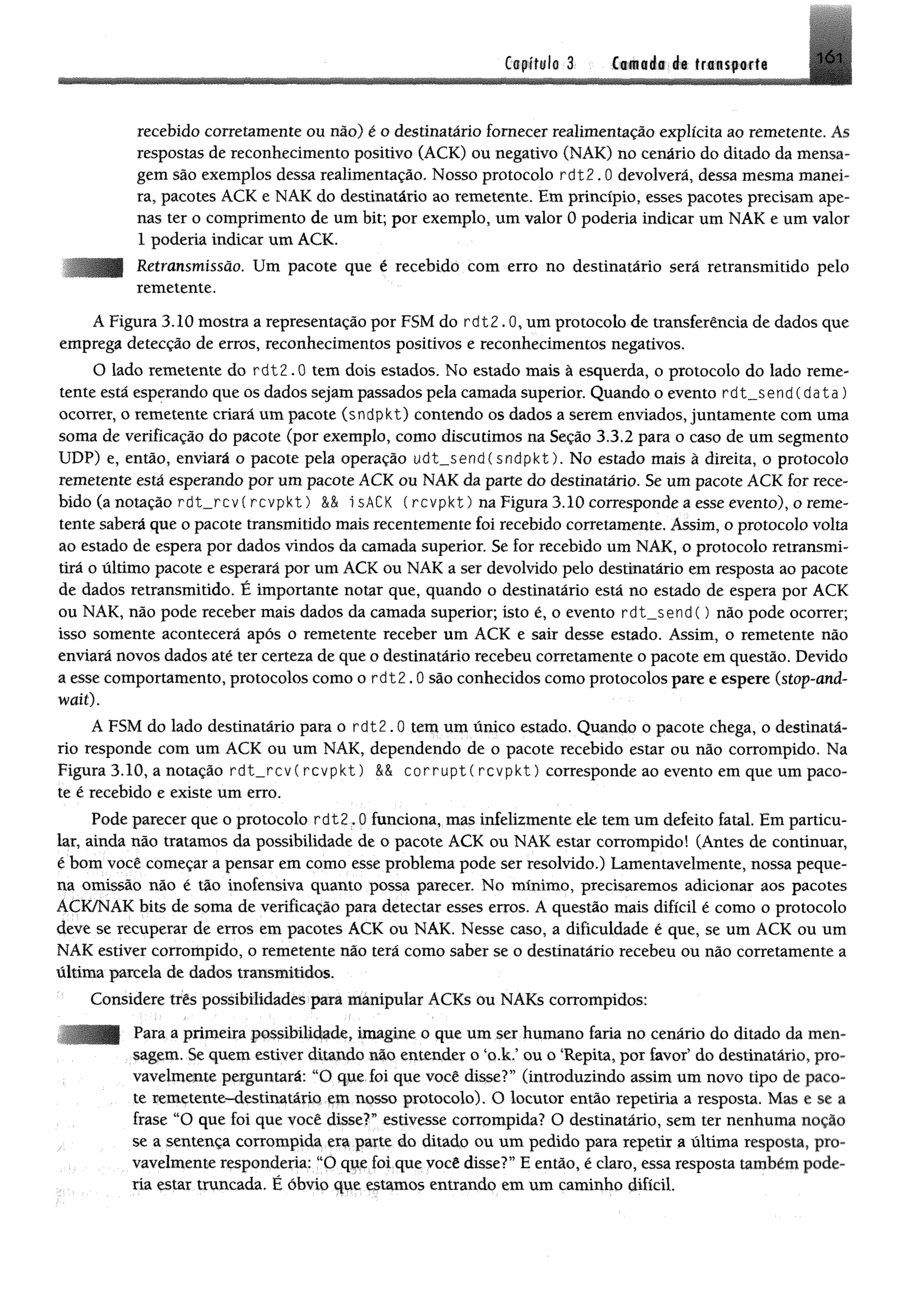 Ctflfilt 3 C iiiié i;de friisporfi 1Ó1
recebido corretamente ou não) é o destinatário fornecer realimentação explícita ao remetente. As
respostas de reconhecimento positivo (ACK) ou negativo (NAK) no cenário do ditado da mensa­
gem são exemplos dessa realimentação. Nosso protocolo rdt2.0 devolverá, dessa mesma manei­
ra, pacotes ACK e NAK do destinatário ao remetente. Em princípio, esses pacotes precisam ape­
nas ter o comprimento de um bit; por exemplo, um valor 0 poderia indicar um NAK e um valor
1 poderia indicar um ACK.
Retransmissão. Um pacote que é recebido com erro no destinatário será retransmitido pelo
remetente.
A Figura 3.10 mostra a representação por FSM do rdt2.0,um protocolo de transferência de dados que
emprega detecção de erros, reconhecimentos positivos e reconhecimentos negativos.
O lado remetente do r d t 2 .0 tem dois estados. No estado mais à esquerda, o protocolo do lado reme­
tente está esperando que os dados sejam passados pela camada superior. Quando o evento rd t_ $ e n d (d a ta )
ocorrer, o remetente criará um pacote (sndpkt) contendo os dados a serem enviados, juntamente com uma
soma de verificação do pacote (por exemplo, como discutimos na Seção 3.3.2 para o caso de um segmento
UDP) e, então, enviará o pacote pela operação udt__send(sndpkt). No estado mais à direita, o protocolo
remetente está esperando por um pacote ACK ou NAK da parte do destinatário. Se um pacote ACK for rece­
bido (a notação rdt__rcv ( r c v p k t) && isACK ( rcvpkt) na Figura 3.10 corresponde a esse evento), o reme­
tente saberá que o pacote transmitido mais recentemente foi recebido corretamente. Assim, o protocolo volta
ao estado de espera por dados vindos da camada superior. Se for recebido um NAK, o protocolo retransmi­
tirá o último pacote e esperará por um ACK ou NAK a ser devolvido pelo destinatário em resposta ao pacote
de dados retransmitido. É importante notar que, quando o destinatário está no estado de espera por ACK
ou NAK, não pode receber mais dados da camada superior; isto é, o evento r d t_ s e n d () não pode ocorrer;
isso somente acontecerá após o remetente receber um ACK e sair desse estado. Assim, o remetente não
enviará novos dados até ter certeza de que o destinatário recebeu corretamente o pacote em questão. Devido
a esse comportamento, protocolos como o r d t 2 .0 são conhecidos como protocolos pare e espere (stop-and-
wait).
A FSM do lado destinatário para o r d t 2 .0 tem um único estado. Quando o pacote chega, o destinatá­
rio responde com um ACK ou um NAK, dependendo de o pacote recebido estar ou não corrompido. Na
Figura 3.10, a notação rdt__rcv( rcvpkt) M corruptí rcvpkt) corresponde ao evento em que um paco­
te é recebido e existe um erro.
Pode parecer que o protocolo r d t 2 .0 funciona, mas infelizmente ele tem um defeito fatal. Em particu­
lar, ainda não tratamos da possibilidade de o pacote ACK ou NAK estar corrompido! (Antes de continuar,
é bom você começar a pensar em como esse problema pode ser resolvido.) Lamentavelmente, nossa peque­
na omissão não é tão inofensiva quanto possa parecer. No mínimo, precisaremos adicionar aos pacotes
ACK/NAK bits de soma de verificação para detectar esses erros. A questão mais difícil é como o protocolo
deve se recuperar de erros em pacotes ACK ou NAK. Nesse caso, a dificuldade é que, se um ACK ou um
NAK estiver corrompido, o remetente não terá como saber se o destinatário recebeu ou não corretamente a
última parcela de dados transmitidos.
Considere três possibilidades para mánipular ACKs ou NAKs corrompidos:
Para a primeira possibilidade, imagine o que um ser humano faria no cenário do ditado da men­
sagem. Se quem estiver ditando não entender o ‘o,k.5ou o ‘Repita, por favof do destinatário, pro­
vavelmente perguntará: ;iO que foi que você disse?” (introduzindo assim um novo tipo de paco­
te remetente-destinatário em nosso protocolo). O locutor então repetiria a resposta. Mas e se a
frase “O que foi que você disse?” estivesse corrompida? O destinatário, sem ter nenhuma noção
se a sentença corrompida era parte do ditadp ou um pedido para repetir a última resposta, pro­
vavelmente respondería: llO que foi que você disse?” E então, é claro, essa resposta também pode­
ria estar truncada. É óbvio que estamos entrando em um caminho difícil.
 