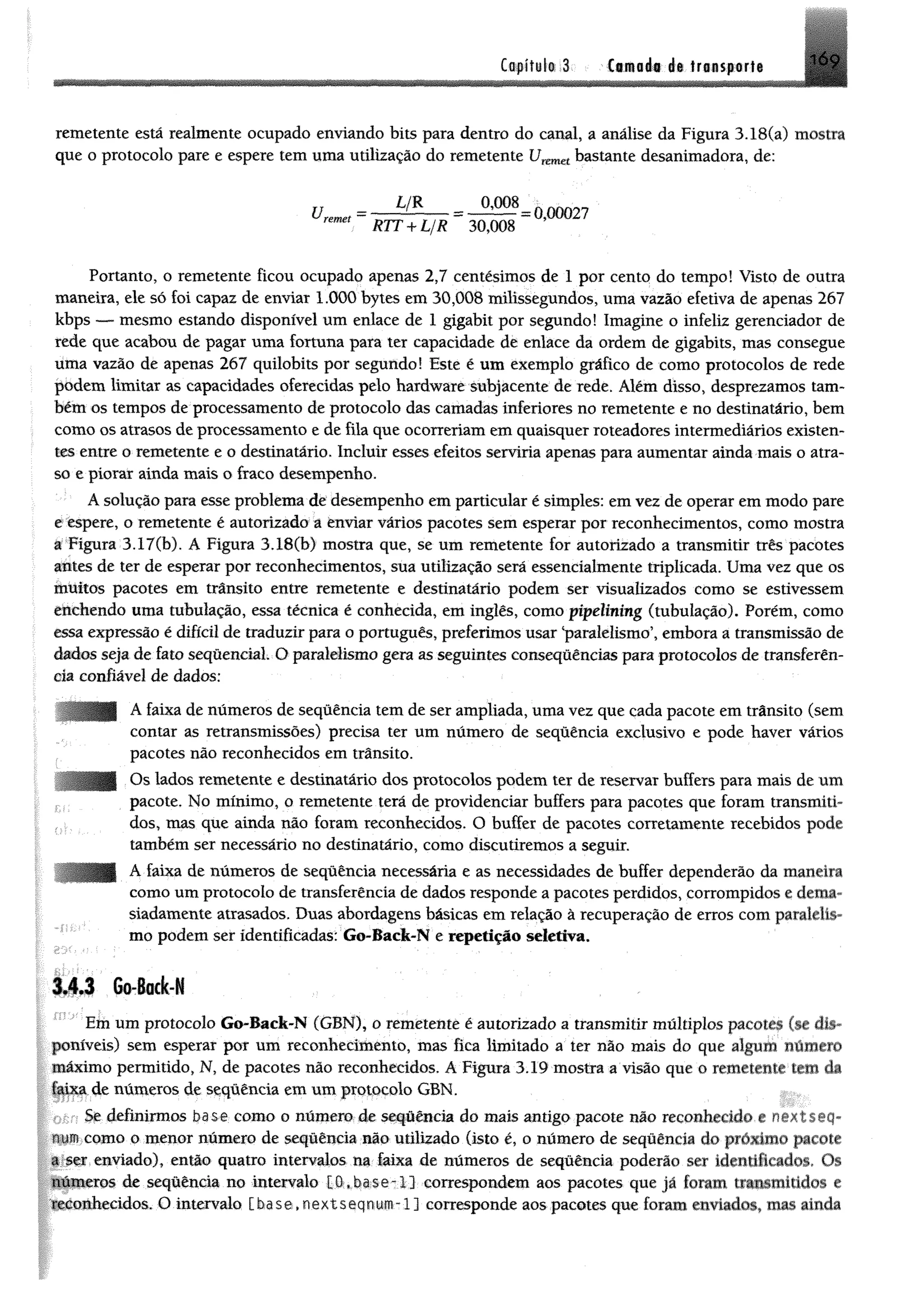C o fífo li 3 Camada le tr * « p o r t» 169
remetente está realmente ocupado enviando bits para dentro do canal, a análise da Figura 3.18(a) mostra
que o protocolo pare e espere tem uma utilização do remetente bastante desanimadora, de:
U = — ---- _ J W & _0,00027 '
remet RTT + L/R 30,008
Portanto, o remetente ficou ocupado apenas 2,7 centésimos de 1 por cento do tempo! Visto de outra
maneira, ele só foi capaz de enviar 1.000 bytes em 30,008 milissegundos, uma vazão efetiva de apenas 267
kbps — mesmo estando disponível um enlace de 1 gigabit por segundo! Imagine o infeliz gerenciador de
rede que acabou de pagar uma fortuna para ter capacidade de enlace da ordem de gigabits, mas consegue
uma vazão de apenas 267 quilobits por segundo! Este é um exemplo gráfico de como protocolos de rede
podem limitar as capacidades oferecidas pelo hardware subjacente de rede. Além disso, desprezamos tam­
bém os tempos de processamento de protocolo das camadas inferiores no remetente e no destinatário, bem
como os atrasos de processamento e de fila que ocorreriam em quaisquer roteadores intermediários existen­
tes entre o remetente e o destinatário. Incluir esses efeitos serviria apenas para aumentar ainda mais o atra­
so e piorar ainda mais o fraco desempenho.
Ásolução para esse problema de desempenho emparticular é simples: emvez de operar emmodo pare
e espere, o remetente é autorizado a enviar vários pacotes sem esperar por reconhecimentos, como mostra
a Figura 3.17(b). A Figura 3.18(b) mostra que, se um remetente for autorizado a transmitir três pacotes
antes de ter de esperar por reconhecimentos, sua utilização será essendalmente triplicada. Uma vez que os
muitos pacotes em trânsito entre remetente e destinatário podem ser visualizados como se estivessem
etichendo uma tubulação, essa técnica é conhecida, em inglês, como pipelining (tubulação). Porém, como
essa expressão é difícil de traduzir para o português, preferimos usar ‘paralelismo’, embora a transmissão de
dados seja de fato sequencial. O paralelismo gera as seguintes conseqüências para protocolos de transferên­
cia confiável de dados:
A faixa de números de sequência tem de ser ampliada, uma vez que cada pacote em trânsito (sem
contar as retransmissões) precisa ter um número de seqüência exclusivo e pode haver vários
pacotes não reconhecidos em trânsito.
Os lados remetente e destinatário dos protocolos podem ter de reservar buffers para mais de um
pacote. No mínimo, o remetente terá de providenciar buffers para pacotes que foram transmiti­
dos, mas que ainda não foram reconhecidos. O buffer de pacotes corretamente recebidos pode
também ser necessário no destinatário, como discutiremos a seguir.
A faixa de números de sequência necessária e as necessidades de buffer dependerão da maneira
como um protocolo de transferência de dados responde a pacotes perdidos, corrompidos e dema­
siadamente atrasados. Duas abordagens básicas em relação à recuperação de erros com paralelis­
mo podemser Identificadas: Go-Back-N e repetição seletiva.
3.4.3 Go-Back-N
Em um protocolo Go-Back-N (GBN), o remetente é autorizado a transmitir múltiplos paeoies ísr dis
poníveis) sem esperar por um reconhecimento, mas fica limitado a ter não mais do que algum numero
máximo permitido, N, de pacotes não reconhecidos, A Figura 3.19 mostra a visão que o remetemr m n da
íaixa de números de sequência em um protocolo GBN.
Se definirmos base com o o número de seqüência do mais antigo pacote não reconhei ido *. .
numcomo o menor número de seqüência não utilizado (isto é, o número de seqüência do pmxnm. p.uoic
a ser enviado), então quatro intervalos na faixa de números de seqüência poderão ser identdu adus <K
números de sequência no intervalo [ O . b a s e - 1 ] correspondem aos pacotes que jã (o ra m transumido'. e
reconhecidos. O intervalo [hase.nextseqnum-l j corresponde aos pacotes que foram enviados, mas amda
 