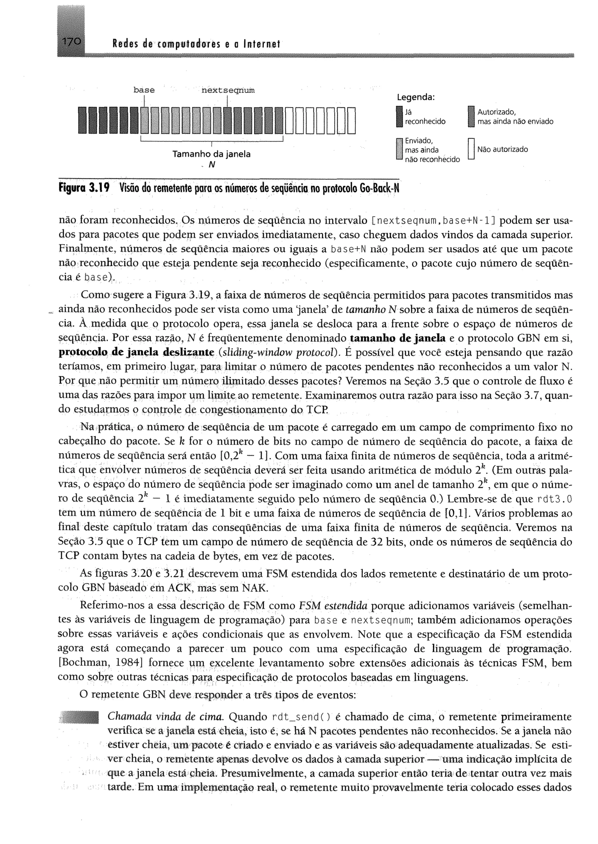 170 M m da coitpsfaéores a a Infama!
b a s e n e x ts e g n u m
Tam anho da janeia
. N
Legenda:
| iâ
reconhecido
S
Enviado,
mas ainda
não reconhecido
Í
Autorizado,
mas ainda não enviado
U Não autorizado
Figura 3 .1 9 Visão do remetente para os números de sequência no protocolo Go-Back-N
não foram reconhecidos. Os números de sequência no intervalo [nextseqnum,base+N-1) podem ser usa­
dos para pacotes que podem ser enviados imediatamente, caso cheguem dados vindos da camada superior.
Finalmente, números de sequência maiores ou iguais a base+N não podem ser usados até que um pacote
não reconhecido que esteja pendente seja reconhecido (especificamente, o pacote cujo número de seqüên-
cia é base),
Como sugere a Figura 3.19, a faixa de números de sequência permitidos para pacotes transmitidos mas
* ainda não reconhecidos pode ser vista como uma ‘janela’ de tamanho Msobre a faixa de números de sequên­
cia. À medida que o protocolo opera, essa janela se desloca para a frente sobre o espaço de números de
sequência. Por essa razão, N é frequentemente denominado tamanho de janela e o protocolo GBN em si,
protocolo de janela deslizante (sliding-window protocol). É possível que você esteja pensando que razão
teríamos, em primeiro lugar, para limitar o número de pacotes pendentes não reconhecidos a um valor N.
Por que não permitir um número ilimitado desses pacotes? Veremos na Seção 3.5 que o controle de fluxo é
uma das razões para impor um limite ao remetente. Examinaremos outra razão para isso na Seção 3.7, quan­
do estudarmos o controle de congestionamento do TCP.
Ma prática, o número de sequência de um pacote é carregado em um campo de comprimento fixo no
cabeçalho do pacote. Se k for o número de bits no campo de número de sequência do pacote, a faixa de
números de sequência será então [0,2fe— 1]. Com uma faixa finita de números de seqüência, toda a aritmé­
tica que envolver números de seqüência deverá ser feita usando aritmética de módulo 2k. (Em outras pala­
vras, o espaço do número de seqüência pode ser imaginado como um anel de tamanho 2fe, em que o núme­
ro de seqüência 2fe—1 é imediatamente seguido pelo número de seqüência 0.) Lembre-se de que rdt3. 0
tem um número de seqüência de 1 bit e uma faixa de números de seqüência de [0,1]. Vários problemas ao
final deste capítulo tratam das consequências de uma faixa finita de números de seqüência. Veremos na
Seção 3.5 que o TCP tem um campo de número de sequência de 32 bits, onde os números de seqüência do
TCP contam bytes na cadeia de bytes, em vez de pacotes.
As figuras 3.20 e 3.21 descrevem uma FSM estendida dos lados remetente e destinatário de um proto­
colo GBN baseado emACK, mas sem NAK.
Referimo-nos a essa descrição de FSM como FSM estendida porque adicionamos variáveis (semelhan­
tes às variáveis de linguagem de programação) para base e nextseqnum; também adicionamos operações
sobre essas variáveis e ações condicionais que as envolvem. Note que a especificação da FSM estendida
agora está começando a parecer um pouco com uma especificação de linguagem de programação,
[Bochman, 1984] fornece um excelente levantamento sobre extensões adicionais às técnicas FSM, bem
como sobre outras técnicas para especificação de protocolos baseadas em linguagens.
O remetente GBN deve responder a três tipos de eventos:
Chamada vinda de cima. Quando rdt_ $ en d () é chamado de cima, o remetente primeiramente
verifica se a janela está cheia, isto é, se há N pacotes pendentes não reconhecidos. Se a janela não
estiver cheia, um pacote é criado e enviado e as variáveis são adequadamente atualizadas. Se esti­
ver cheia, o remetente apenas devolve os dados à camada superior — uma indicação implícita de
que a janela está cheia. Presumivelmente, a camada superior então teria de tentar outra vez mais
tarde. Em uma implementação real, o remetente muito provavelmente teria colocado esses dados
 