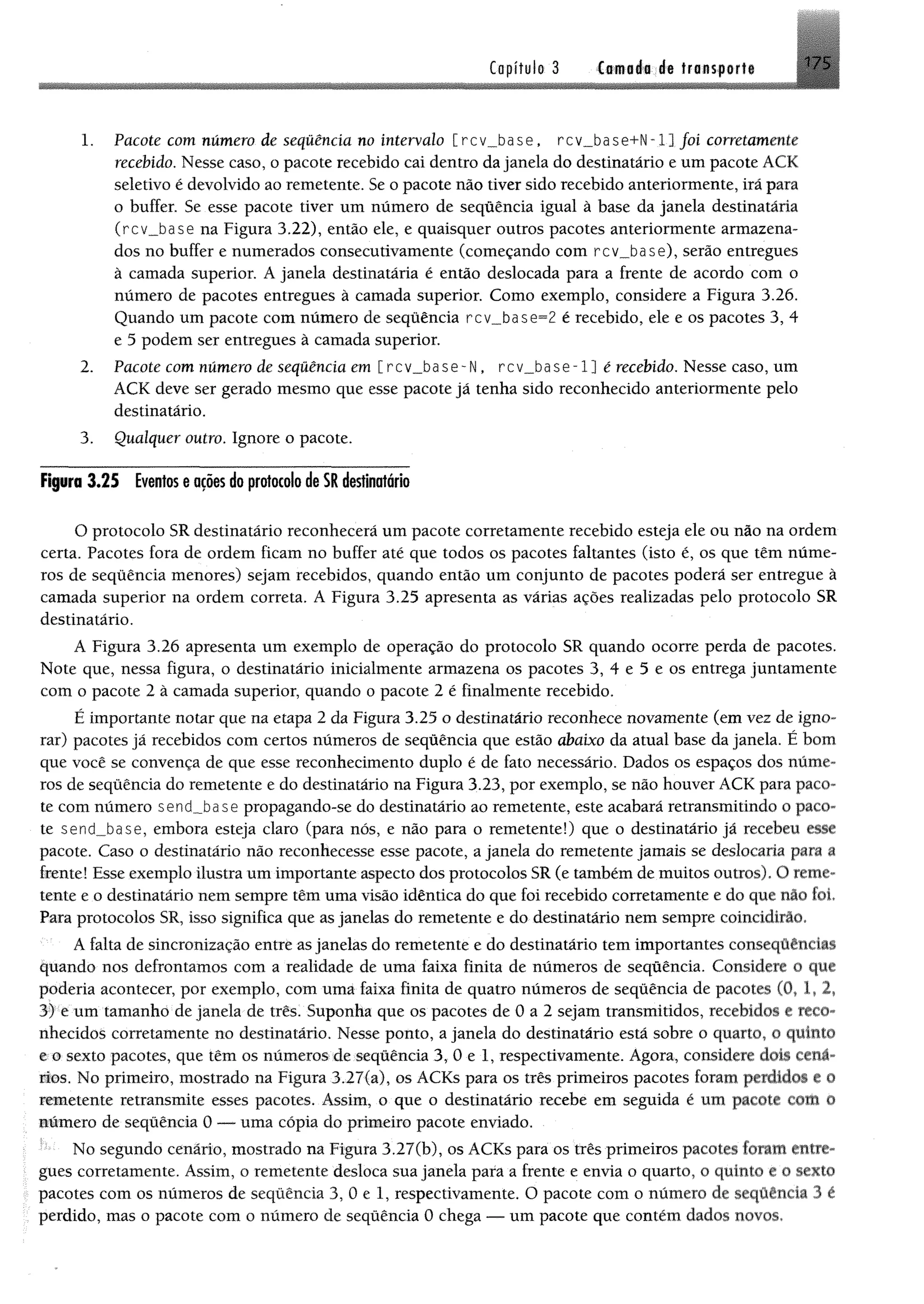 Capítulo 3 Cwfléfl dê tra n s fo rt« 175
1. Pacote com número de sequência no intervalo [rcv_base, rcv_b ase +N -l] foi corretamente
recebido. Nesse caso, o pacote recebido cai dentro dajanela do destinatário e umpacote ACK
seletivo é devolvido ao remetente, Se o pacote não tiver sido recebido anteriormente, irã para
o buffer. Se esse pacote tiver um número de seqüência igual à base da janela destinatária
(rcv_base na Figura 3,22), então ele, e quaisquer outros pacotes anteriormente armazena­
dos no buffer e numerados consecutivamente (começando com rcv_base), serão entregues
à camada superior. A janela destinatária é então deslocada para a frente de acordo com o
número de pacotes entregues à camada superior. Como exemplo, considere a Figura 3.26.
Quando um pacote com número de seqüência rc v _ b a s e ^2 é recebido, ele e os pacotes 3, 4
e 5 podem ser entregues à camada superior.
2. Pacote com número de seqüência em [rcv_base-N , r c v _ b a s e - l] é recebido. Nesse caso, um
ACK deve ser gerado mesmo que esse pacote já tenha sido reconhecido anteriormente pelo
destinatário.
3. Qualquer outro. Ignore o pacote.
Figuro 3.25 Eventoseatoes do protocolo deSRdestinatário
O protocolo SR destinatário reconhecerá um pacote corretamente recebido esteja ele ou não na ordem
certa. Pacotes fora de ordem ficam no buffer até que todos os pacotes faltantes (isto é, os que têm núme­
ros de seqüência menores) sejam recebidos, quando então um conjunto de pacotes poderá ser entregue à
camada superior na ordem correta. A Figura 3.25 apresenta as várias ações realizadas pelo protocolo SR
destinatário.
A Figura 3.26 apresenta um exemplo de operação do protocolo SR quando ocorre perda de pacotes.
Note que, nessa figura, o destinatário inicialmente armazena os pacotes 3, 4 e 5 e os entrega juntamente
com o pacote 2 à camada superior, quando o pacote 2 é finalmente recebido.
É importante notar que na etapa 2 da Figura 3.25 o destinatário reconhece novamente (em vez de igno­
rar) pacotes já recebidos com certos números de seqüência que estão abaixo da atual base da janela. É bom
que você se convença de que esse reconhecimento duplo é de fato necessário. Dados os espaços dos núme­
ros de seqüência do remetente e do destinatário na Figura 3.23, por exemplo, se não houver ACK para paco­
te com número sencLbase propagando-se do destinatário ao remetente, este acabará retransmitindo o paco­
te send_base, embora esteja claro (para nós, e não para o remetente!) que o destinatário já recebeu esse
pacote. Caso o destinatário não reconhecesse esse pacote, a janela do remetente jamais se deslocaria para a
frente! Esse exemplo ilustra um importante aspecto dos protocolos SR (e também de muitos outros). O reme­
tente e o destinatário nem sempre têm uma visão idêntica do que foi recebido corretamente e do que fiiô foi.
Para protocolos SR, isso significa que as janelas do remetente e do destinatário nem sempre coincidirão.
A falta de sincronização entre as janelas do remetente e do destinatário tem importantes eonseqüências
quando nos defrontamos com a realidade de uma faixa finita de números de seqüência. Considere o que
poderia acontecer, por exemplo, com uma faixa finita de quatro números de seqüência de pacotes (0, 1» 2»
3) e um tamanho de janela de três. Suponha que os pacotes de 0 a 2 sejam transmitidos, recebidos e reco­
nhecidos corretamente no destinatário. Nesse ponto, a janela do destinatário está sobre o quarto, o quinto
e o sexto pacotes, que têm os números de seqüência 3, 0 e 1, respectivamente. Agora, considere dois cená­
rios. No primeiro, mostrado na Figura 3.27(a), os ACKs para os três primeiros pacotes foram perdidos e 0
remetente retransmite esses pacotes. Assim, o que o destinatário recebe em seguida é um pacote com 0
número de seqüência 0 — uma cópia do primeiro pacote enviado.
;' No segundo cenário, mostrado na Figura 3.27(b), os ACKs para os três primeiros pacotes foram entre­
gues corretamente. Assim, o remetente desloca sua janela para a frente e envia o quarto, o quinto e 0 sexto
pacotes com os números de seqüência 3, 0 e 1, respectivamente. O pacote com o número de seqüência 3 é
perdido, mas o pacote com o número de seqüência 0 chega — um pacote que contém dados novos.
 