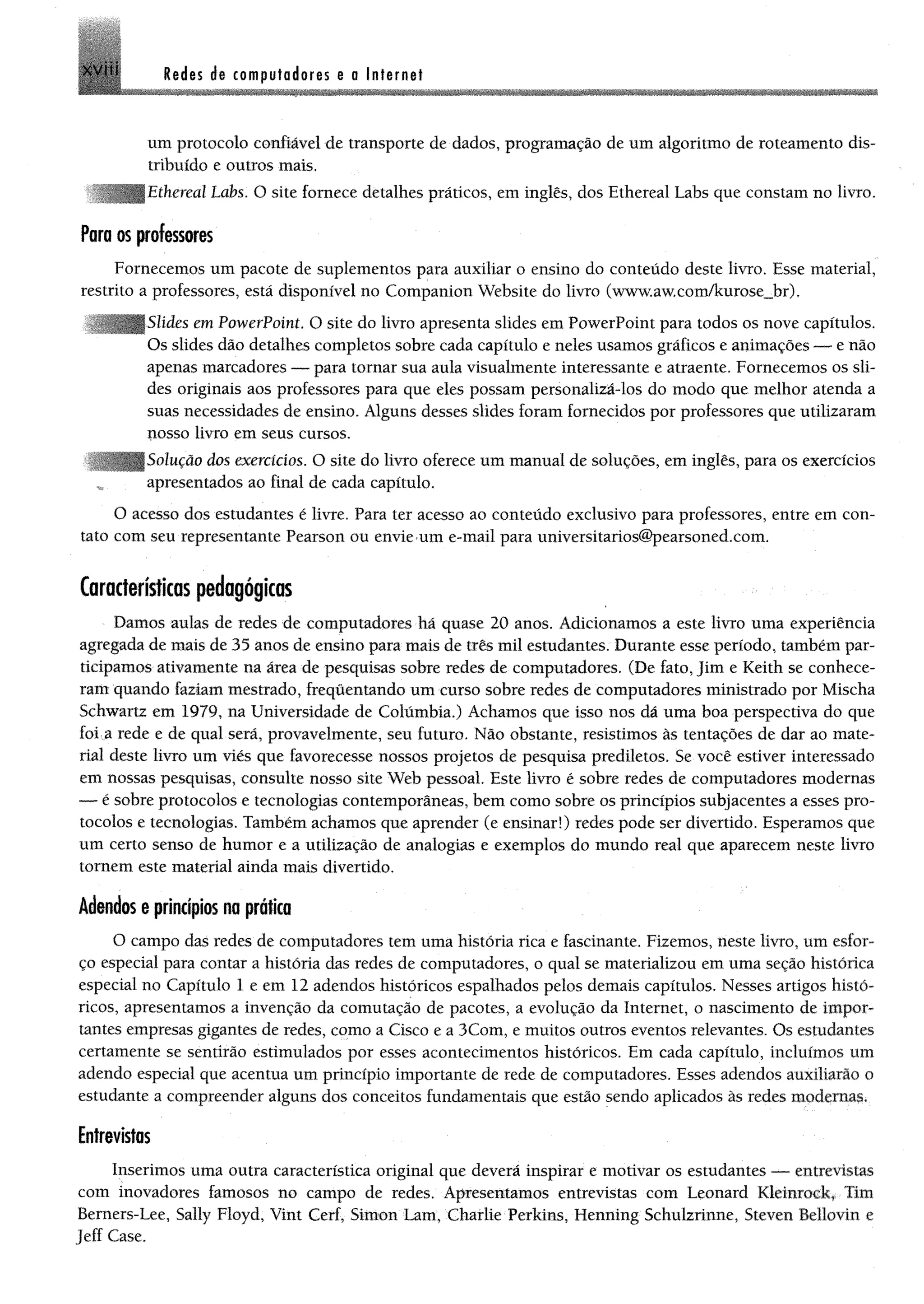 Redes de computadores e a InternetXVII!
um protocolo confiável de transporte de dados, programação de um algoritmo de roteamento dis­
tribuído e outros mais.
Iiíhereal Labs. O site fornece detalhes práticos, em inglês, dos Ethereal Labs que constam no livro.
Para os professores
Fornecemos um pacote de suplementos para auxiliar o ensino do conteúdo deste livro. Esse material,
restrito a professores, está disponível no Companion Website do livro (www.aw.com/kurose_br)•
' Slides em PowerPoint. O site do livro apresenta slides em PowerPoint para todos os nove capítulos.
Os slides dão detalhes completos sobre cada capítulo e neles usamos gráficos e animações — e não
apenas marcadores — para tornar sua aula visualmente interessante e atraente. Fornecemos os sli­
des originais aos professores para que eles possam personalizá-los do modo que melhor atenda a
suas necessidades de ensino. Alguns desses slides foram fornecidos por professores que utilizaram
nosso livro em seus cursos.
lução dos exercícios. O site do livro oferece um manual de soluções, em inglês, para os exercícios
apresentados ao final de cada capítulo.
O acesso dos estudantes é livre. Para ter acesso ao conteúdo exclusivo para professores, entre em con­
tato com seu representante Pearson ou envie um e-mail para universitarios@pearsoned.com.
Características pedagógicas
Damos aulas de redes de computadores há quase 20 anos. Adicionamos a este livro uma experiência
agregada de mais de 35 anos de ensino para mais de três mil estudantes. Durante esse período, também par­
ticipamos ativamente na área de pesquisas sobre redes de computadores. (De fato, Jim e Keith se conhece­
ram quando faziam mestrado, freqüentando um curso sobre redes de computadores ministrado por Mischa
Schwartz em 1979, na Universidade de Colúmbía.) Achamos que isso nos dá uma boa perspectiva do que
foi a rede e de qual será, provavelmente, seu futuro. Não obstante, resistimos às tentações de dar ao mate­
rial deste livro um viés que favorecesse nossos projetos de pesquisa prediletos. Se você estiver interessado
em nossas pesquisas, consulte nosso site Web pessoal. Este livro é sobre redes de computadores modernas
— é sobre protocolos e tecnologias contemporâneas, bem como sobre os princípios subjacentes a esses pro­
tocolos e tecnologias. Também achamos que aprender (e ensinar!) redes pode ser divertido. Esperamos que
um certo senso de humor e a utilização de analogias e exemplos do mundo real que aparecem neste livro
tomem este material ainda mais divertido.
Adendos e princípios na prática
O campo das redes de computadores tem uma história rica e fascinante. Fizemos, neste livro, um esfor­
ço especial para contar a história das redes de computadores, o qual se materializou em uma seção histórica
especial no Capítulo 1 e em 12 adendos históricos espalhados pelos demais capítulos. Nesses artigos histó­
ricos, apresentamos a invenção da comutação de pacotes, a evolução da Internet, o nascimento de impor­
tantes empresas gigantes de redes, como a Cisco e a 3Com, e muitos outros eventos relevantes. Os estudantes
certamente se sentirão estimulados por esses acontecimentos históricos. Em cada capítulo, incluímos um
adendo especial que acentua um princípio importante de rede de computadores. Esses adendos auxiliarão o
estudante a compreender alguns dos conceitos fundamentais que estão sendo aplicados às redes modernas.
Entrevistas
Inserimos uma outra característica original que deverá inspirar e motivar os estudantes — entrevistas
com inovadores famosos no campo de redes. Apresentamos entrevistas com Leonard Kleinrock, Tim
Bemers-Lee, Sally Floyd, Vint Cerf, Simon Lam, Charlie Perkins, Henning Schulzrinne, Steven Beliovin e
Jeff Case.
 