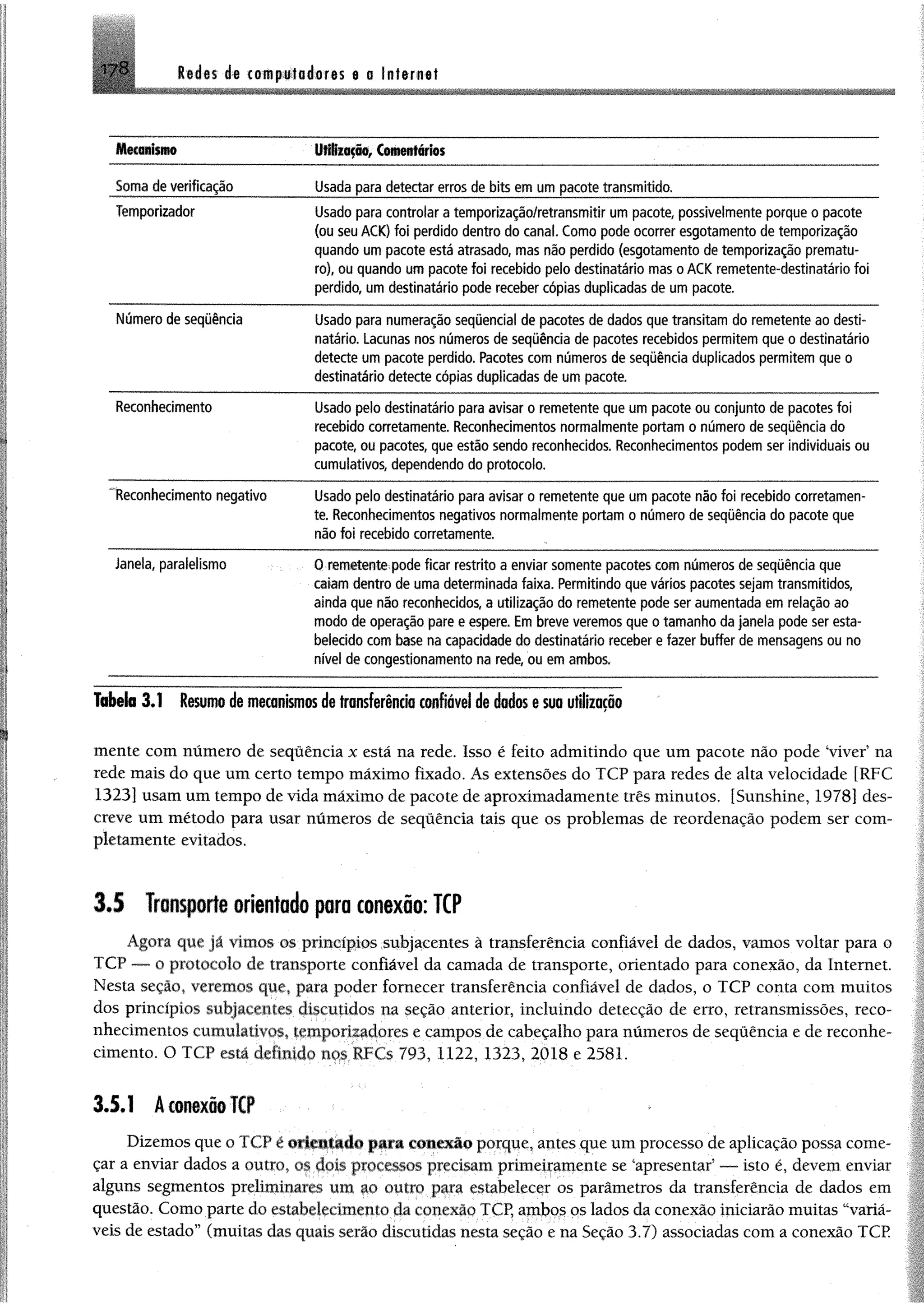 17 8 M m de computadores e a Interne!
M ü a n fm o U M zação, Comentários
Soma de verificação Usada para detectar erros de bits em um pacote transmitido.
Temporizador Usado para controlar a tem porização/retransm itir um pacote, possivelmente porque o pacote
(ou seu ACK) foi perdido dentro do canal. Como pode ocorrer esgotam ento de tem porização
quando um pacote está atrasado, mas não perdido (esgotam ento de tem porização prem atu­
ro), ou quando um pacote foi recebido pelo destinatário mas o ACK rem etente-destinatário foi
perdido, um destinatário pode receber cópias duplicadas de um pacote.
Número de seqüência Usado para numeração seqüencial de pacotes de dados que transitam do rem etente ao desti­
natário. Lacunas nos números de seqüência de pacotes recebidos perm item que o destinatário
detecte um pacote perdido. Pacotes com números de seqüência duplicados permitem que o
destinatário detecte cópias duplicadas de um pacote.
Reconhecimento Usado pelo destinatário para avisar o rem etente que um pacote ou conjunto de pacotes foi
recebido corretamente. Reconhecimentos norm alm ente portam o número de seqüência do
pacote, ou pacotes, que estão sendo reconhecidos. Reconhecimentos podem ser individuais ou
cumulativos, dependendo do protocolo.
"Reconhecimento negativo Usado pelo destinatário para avisar o rem etente que um pacote não foi recebido corretamen­
te. Reconhecimentos negativos norm alm ente portam o número de seqüência do pacote que
não foi recebido corretamente.
Janela, paralelismo 0 rem etente pode ficar restrito a enviar somente pacotes com números de seqüência que
calam dentro de uma determ inada faixa. Permitindo que vários pacotes sejam transmitidos,
ainda que não reconhecidos, a utilização do rem etente pode ser aum entada em relação ao
modo de operação pare e espere. Em breve veremos que o tam anho da janela pode ser esta­
belecido com base na capacidade do destinatário receber e fazer buffer de mensagens ou no
nível de congestionamento na rede, ou em ambos.
Tabela 3,1 Resumode mecanismosdetransferência confiável de dadosesua utilização
mente com número de sequência x está na rede, Isso é feito admitindo que um pacote não pode ‘viver’ na
rede mais do que um certo tempo máximo fixado. Ás extensões do TCP para redes de alta velocidade [RFC
1323] usamumtempo devidamáximo depacote deaproximadamente três minutos, [Sunshine, 1978] des­
creve um método para usar números de sequência tais que os problemas de reordenação podem ser com­
pletamente evitados.
3J Transporteorientado para conexão: TCP
Agora que já vimos os princípios subjacentes à transferência confiável de dados, vamos voltar para o
TCP — o protocolo de transporte confiável da camada de transporte, orientado para conexão, da Internet.
Nesta seção, veremos que, para poder fornecer transferência confiável de dados, o TCP conta com muitos
dos princípios subjacentes discutidos na seção anterior, incluindo detecção de erro, retransmissões, reco­
nhecimentos cumulativos, temporizadores e campos de cabeçalho para números de sequência e de reconhe­
cimento. O TCP está definido no&RFCs 793, 1122, 1323, 2018 e 2581.
3.5.1 Â conexão TCP
Dizemos que o T( íl r orientado para conexão porque, anlcs que um processo de aplicação possa come­
çar a enviar dados a outro, os dois processos precisam primeiramente se ‘apresentar’ — isto é, devem enviar
alguns segmentos preliminares um ao outro para estabelecer os parâmetros da transferência de dados em
questão. Como parte do estabelecimento daconexão TCP, ambos os lados da conexão iniciarão muitas “variá­
veis de estado” (muitas das quais serão discutidas nesta seção e na Seção 3.7) associadas com a conexão TCP
 