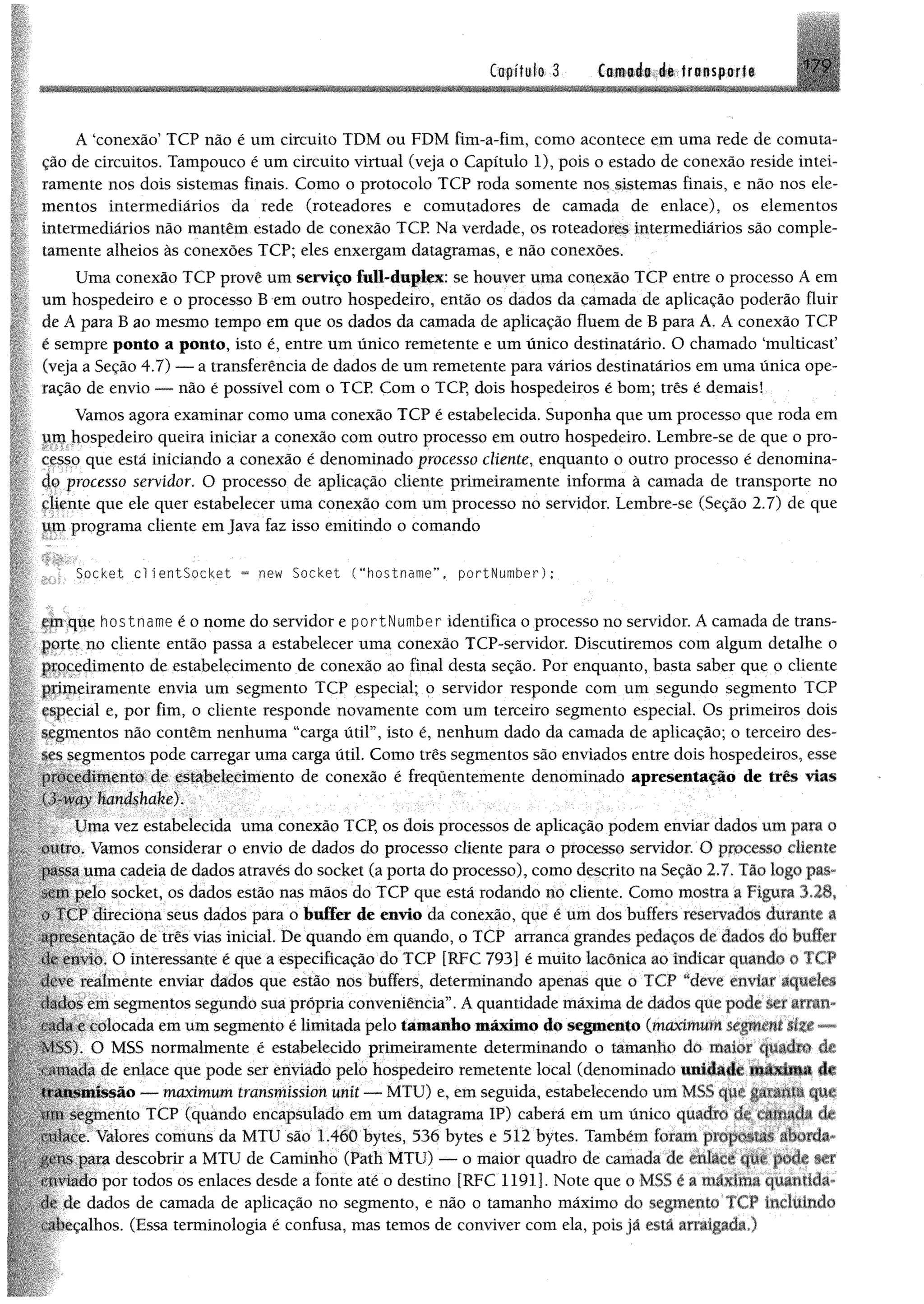 Capitule-.3 Camada de transporte 179
A ‘conexão’ TCP não é um circuito TDM ou FDM fim-a-fim, como acontece em uma rede de comuta™
ção de circuitos. Tampouco é um circuito virtual (veja o Capítulo 1), pois o estado de conexão reside intei­
ramente nos dois sistemas finais. Como o protocolo TCP roda somente nos sistemas finais, e não nos ele­
mentos intermediários da rede (roteadores e comutadores de camada de enlace), os elementos
intermediários não mantêm estado de conexão TCP. Na verdade, os roteadores intermediários são comple­
tamente alheios às conexões TCP; eles enxergam datagramas, e não conexões.
Uma conexão TCP provê um serviço full-dupiex: se houver uma conexão TCP entre o processo A em
um hospedeiro e o processo B em outro hospedeiro, então os dados da camada de aplicação poderão fluir
de A para B ao mesmo tempo em que os dados da camada de aplicação fluem de B para A. A conexão TCP
e sempre ponto a ponto, isto é, entre um único remetente e um único destinatário. O chamado ‘multicast’
(veja a Seção 4.7) — a transferência de dados de um remetente para vários destinatários em uma única ope­
ração de envio — não é possível com o TCP. Com o TCP, dois hospedeiros é bom; três é demais!
Vamos agora examinar como uma conexão TCP é estabelecida. Suponha que um processo que roda em
jim hospedeiro queira iniciar a conexão com outro processo em outro hospedeiro. Lembre-se de que o pro-
Cfsso que está iniciando a conexão é denominado processo cliente, enquanto o outro processo é denomína-
4 f processo servidor. O processo de aplicação cliente primeiramente informa à camada de transporte no
çjiente que ele quer estabelecer uma conexão com um processo no servidor. Lembre-se (Seção 2.7) de que
úpi programa cliente em Java faz isso emitindo o comando
Socket c l ientSocket = new Socket ( “hostname”, portNumber);
junque hostname é o nome do servidor e portNumber identifica o processo no servidor. A camada de trans-
jp t e no cliente então passa a estabelecer uma conexão TCP-servidor. Discutiremos com algum detalhe o
Pipeedimento de estabelecimento de conexão ao final desta seção. Por enquanto, basta saber que o cliente
jpjpeiramente envia um segmento TCP especial; o servidor responde com um segundo segmento TCP
fspecial e, por fim, o cliente responde novamente com um terceiro segmento especial. Os primeiros dois
segmentos não contêm nenhuma “carga útil”, isto é, nenhum dado da camada de aplicação; o terceiro des­
ses segmentos pode carregar uma carga útil. Como três segmentos são enviados entre dois hospedeiros, esse
procedimento de estabelecimento de conexão é frequentemente denominado apresentação de três vias
ól-nm handshake).
Uma vez estabelecida uma conexão TCP, os dois processos de aplicação podem enviar dados um para o
outro. Vamos considerar o envio de dados do processo cliente para o processo servidor. O processo cliente
passa uma cadeia de dados através do socket (a porta do processo), como descrito na Seção 2.7. Pão logo pas
■'.empelo socket, os dados estão nas mãos do TCP que está rodando no cliente. Como mostra a Figura 128,
1<. V11ireciona seus dados para o buffer de envio da conexão, que é um dos buffers reservados durante a
apresentação de três vias inieial. De quando em quando, o TCP arranca grandes pedaços de dados cio huiívr
de envio. O interessante é que a especificação do TCP [RFC 793] é muito lacônica ao indicar quando o I ( P
deve reafménte enviar dados que estão nos buffers, determinando apenas que o TCP “deve enviar aqueles
dados ení segmentos segundo sua própria conveniência”. A quantidade máxima de dados que pode sn %uum
í ada e colocada em umsegmento é limitada pelo tàiuanlto máximo do segmento (maximum segment - -
MSS). O MSS normalmente é estabelecido primeiramente determinando o tamanho do maio? quadio dv
da de enlace que pode ser enviado pelo hospedeiro remetente local (denominado unidade máxima de
11.msmissão >— maximum transmission unit — MTU) e, em seguida, estabelecendo um MSS qjié jp lilti C|lii
mu segmento TCP (quando encapsulado em um datagrama IP) caberá em um único quadro de ramatíj de
rníace. Valores comuns da MTU são 1.460 bytes, 536 bytes e 512 bytes. Também foram
para descobrir a MTU de Caminho (Path MTU) — o maior quadro de camada de §er
«■miado por todos os enlaces desde a fonte até o destino [RFC 1191]. Note que o MSS é a máxima quantida­
de de dados de camada de aplicação no segmento, e não o tamanho máximo do segmento TCP incluindo
fabecalhos. (Essa terminologia é confusa, mas temos de conviver com ela, pois já está arraigada.)
 