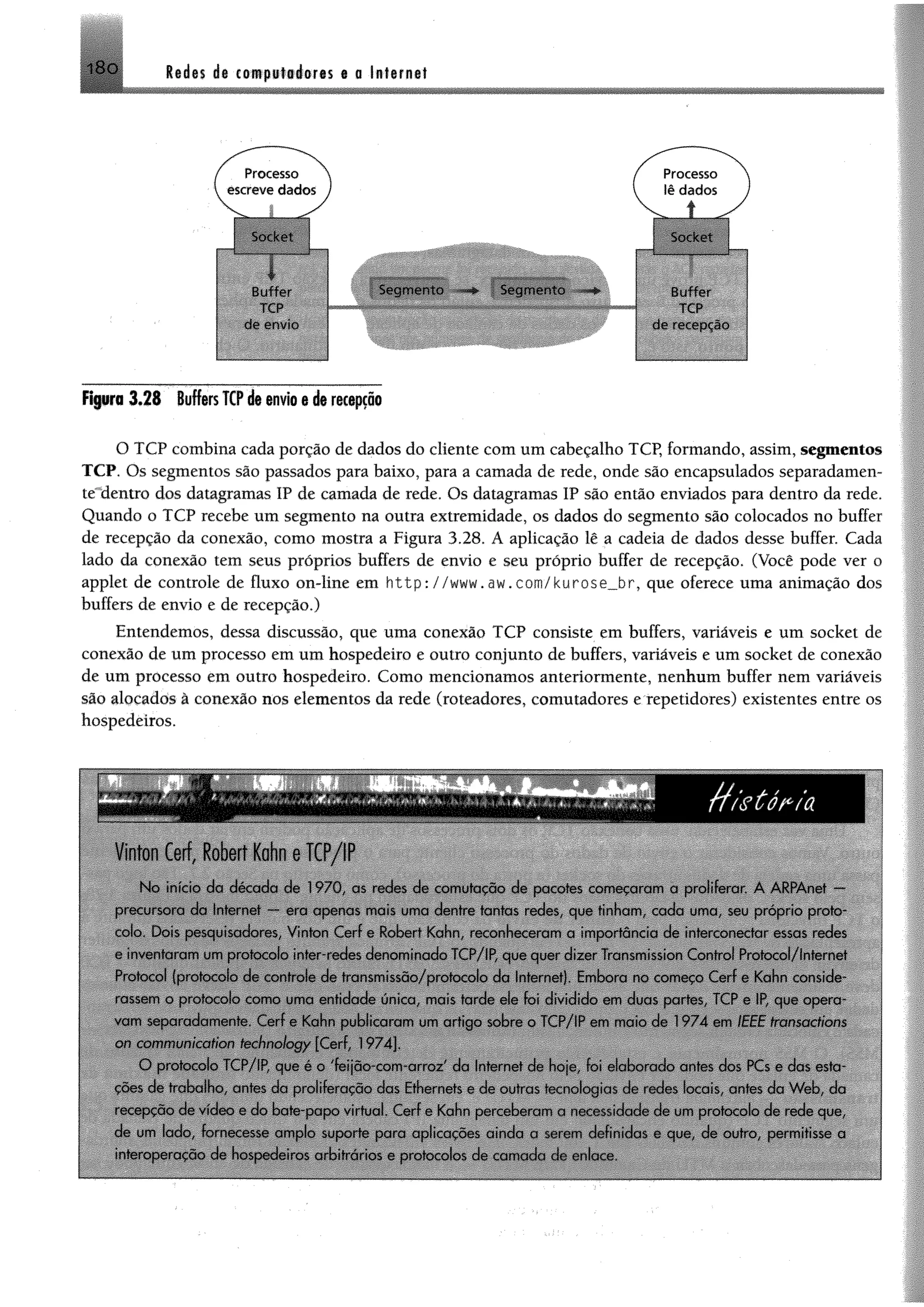 i8 o Redes de computadores e a Internet
Processo
escreve dados
Socket
B p p
{■ ■ ■ tf
TCP
cie envie.-
Figura 3 .2 8 Buffers TCP de envio e de recepção
O TCP combina cada porção de dados do cliente com um cabeçalho TCP, formando, assim, segmentos
TCP. Os segmentos são passados para baixo, para a camada de rede, onde são encapsulados separadamen-
teldentro dos datagramas IP de camada de rede. Os datagramas IP são então enviados para dentro da rede.
Quando o TCP recebe um segmento na outra extremidade, os dados do segmento são colocados no buffer
de recepção da conexão, como mostra a Figura 3.28. A aplicação lê a cadeia de dados desse buffer. Cada
lado da conexão tem seus próprios buffers de envio e seu próprio buffer de recepção. (Você pode ver o
applet de controle de fluxo on-line em http://www.aw.com/kurose_br, que oferece uma animação dos
buffers de envio e de recepção.)
Entendemos, dessa discussão, que uma conexão TCP consiste em buffers, variáveis e um socket de
conexão de um processo em um hospedeiro e outro conjunto de buffers, variáveis e um socket de conexão
de um processo em outro hospedeiro. Como mencionamos anteriormente, nenhum buffer nem variáveis
são alocados à conexão nos elementos da rede (roteadores, comutadores e repetidores) existentes entre os
hospedeiros.
Segm ento Segm ento Buffer
IBHppWBBB!
O i‘ / d
Vinton Cerf, Robert Kohn e TCP/IP
N o início do década de 1970, as redes de comutação de pacotes começaram a proliferai. A ARPAnet —
precursora da Internet — era apenas mais uma dentre tantas redes, que tinham cada uma. seu próprio proto­
colo Dois pesquisadores. Vinton Cerf e Robcrt Kahn, reconheceram a importância de interconectcir essas redes
i inventaram um protocolo inter-redes denominado ÍCP/IP, que quei dizer Transmission Control Protocol/lnternet
Protocol (protocolo de controle de transmissão/protocolo da Internet). Embora no começo Cerf e Kahn tonside
rassem o protocolo como uma entidade única, mais rarde ele foi dividido em duas partes, TCP e IP que opera­
vam separadamente. Cerf e Kahn publicaram um artigo sobre o TCP/IP em maio de 1974 em IEEE transoctions
on communication fechnology [Cerf. 1974].
O protocolo ÍC P /IP que é o 'feijno-com arioz da Internet de hoje. foi eicihow io antes dos PCs e das esta­
cões de trabalho antes da proliferação das Ethcmets e de outras tecnologias de iodos locais, antes da W eb da
recepção de vídeo e do bate-papo virtual. Cerf e Kahn perceberem1a moí essidacie cie um protocolo de rede que,
de um lado. fornecesse amplo supoitc para aplicações ainda u ..orem definidas o que de outro, permitisse a
interoperacão da hospedeiros orbitiários e protocolos de cam ada cie enlace
_________
 