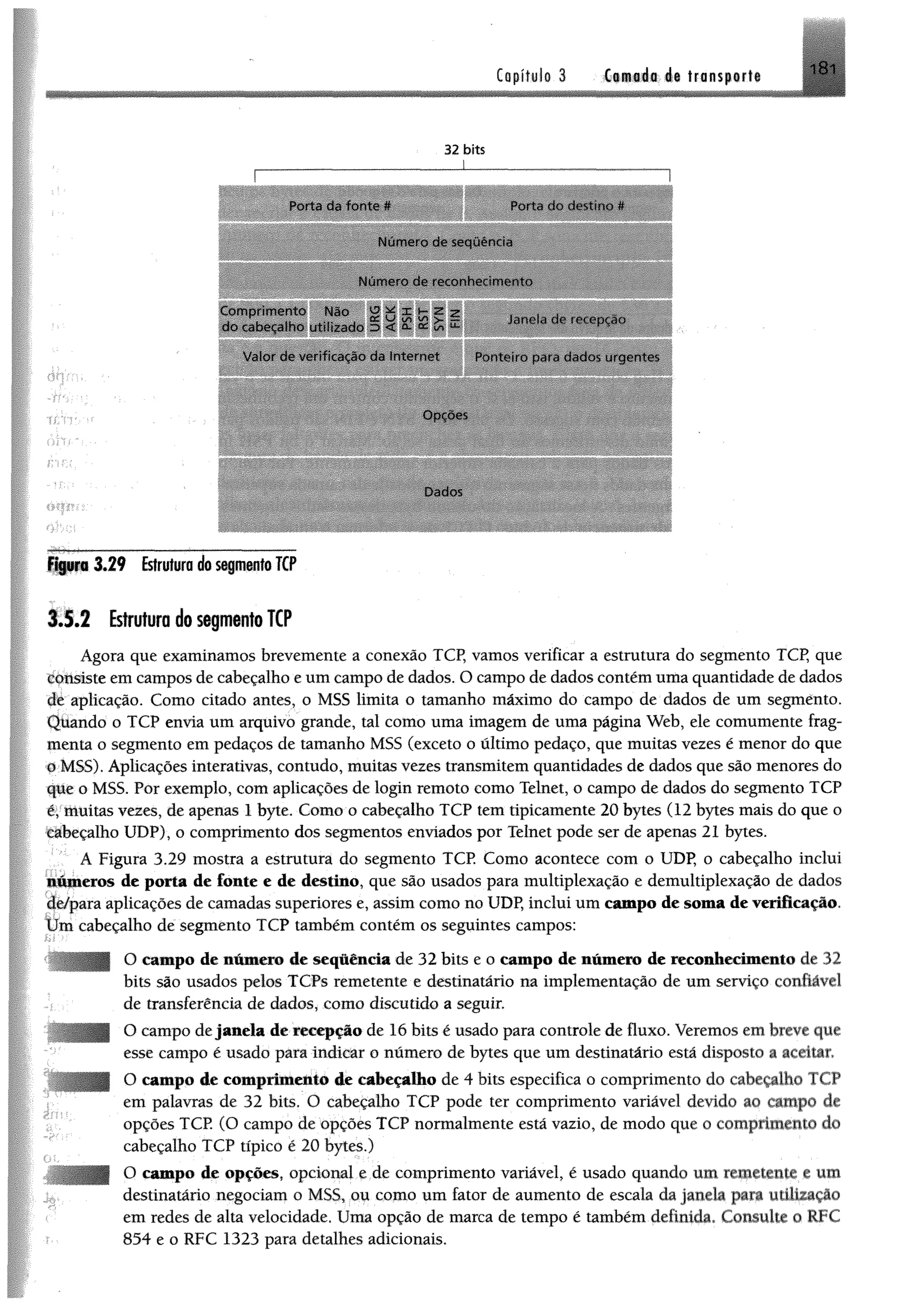 Copítulo 3 Ci®#á«;4« transport®
181
32 bits
I---------------------------------------'-------- — — --------
PortJ da fonte * Porta do destino #
Num ero de sequência
Num ero de reconhecimento
Com prim ento Nao ü * x z -z , , ,
do cabecdlho utilizado 5 t í S fc X Janela de recepção
Volor cio verditaçâo da Internet Ponteiro para dados urgentes
Dados
Figuro 3 .2 9 Estrutura do segmento TCP
3.1.2 Estrutura do segmento TCP
Agora que examinamos brevemente a conexão TCP, vamos verificar a estrutura do segmento TCP, que
consiste em campos de cabeçalho e um campo de dados. O campo de dadoscontém uma quantidade de dados
dc aplicação. Como citado antes, o MSS limita o tamanho máximo do campo de dados de um segménto.
Quando o TCP envia um arquivo grande, tal como uma imagem de uma página Web, ele comumente frag­
menta o segmento em pedaços de tamanho MSS (exceto o último pedaço, que muitas vezes é menor do que
# MSS). Aplicações interativas, contudo, muitas vezes transmitem quantidades de dados que são menores do
que o MSS. Por exemplo, com aplicações de login remoto como Telnet, o campo de dados do segmento TCP
éymuitas vezes, de apenas 1 byte. Como o cabeçalho TCP tem tipicamente 20 bytes (12 bytes mais do que o
cabeçalho UDP), o comprimento dos segmentos enviados por Telnet pode ser de apenas 21 bytes.
A Figura 3.29 mostra a estrutura do segmento TCP Como acontece com o UDP, o cabeçalho inclui
números de porta de fonte e de destino, que são usados para multiplexação e demultiplexação de dados
âè/para aplicações de camadas superiores e, assim como no UDP, inclui um campo de soma de verificação,
t ím cabeçalho de segménto TCP também contém os seguintes campos:
O campo de número de seqüência de 32 bits e o campo de número de reconhecimento de 32
bits são usados pelos TCPs remetente e destinatário na implementação de um serviço confiável
de transferência de dados, como discutido a seguir.
O campo dejanela de recepção de 16 bits é usado para controle de fluxo. Veremos em breve que
esse campo é usado para indicar o número de bytes que um destinatário está disposto a aceitar,
O campo de comprimento de cabeçalho de 4 bits especifica o comprimento do cabeçalho TCP
em palavras de 32 bits. O cabeçalho TCP pode ter comprimento variável devido ao campo de
opções TCP. (O campo de opções TCP normalmente está vazio, de modo que o comprimento do
cabeçalho TCP típico é 20 bytes.)
O campo de opções, opcional e de comprimento variável, é usado quando um remetente e um
destinatário negociam o MSS, ou como um fator de aumento de escala da janela para utíUzaçâo
em redes de alta velocidade. Uma opção de marca de tempo é também definida. Consulte o RFC
854 e o RFC 1323 para detalhes adicionais.
 