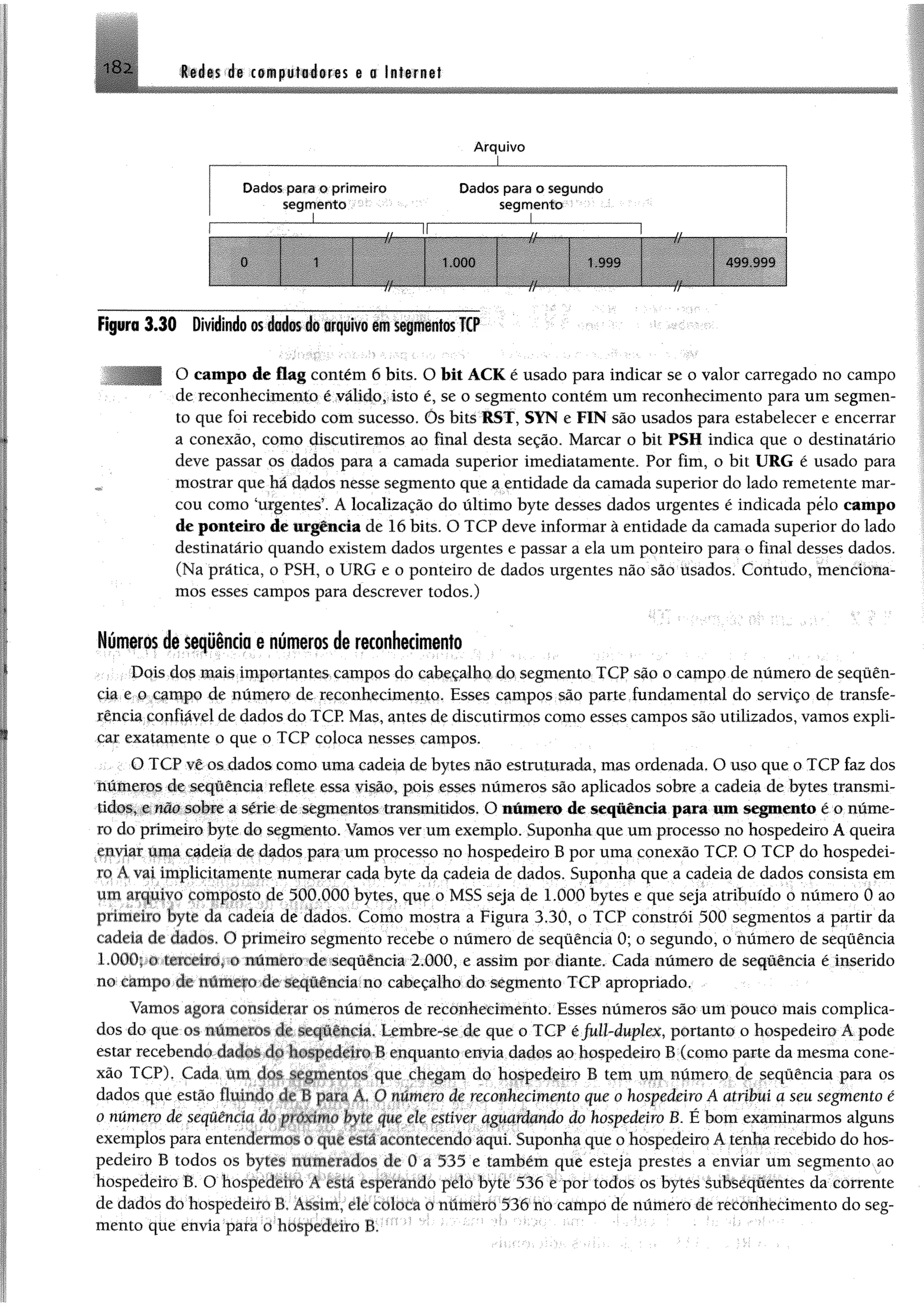 Redes de computadores e a Internet
* O 'S
A rquivo
Dados para o prim eiro Dados para o segundo
segm ento segm ento
_________ I_____________ „..................... ...1.................
w ê ê ê ê 1.000
HHHBBnHPI
1.999
------r/------
4S9 999
Figura 3 .3 0 Dividindo m dados do arquivo em segmentos TCP
| O campo de flag contém 6 bits. O bit ACK é usado para indicar se o valor carregado no campo
de reconhecimento é válido, isto é, se o segmento contém um reconhecimento para um segmen­
to que foi recebido com sucesso. Õs bits RST, SYN e FIN são usados para estabelecer e encerrar
a conexão, como discutiremos ao final desta seção. Marcar o bit PSH indica que o destinatário
deve passar os dados para a camada superior imediatamente. Por fim, o bit URG é usado para
mostrar que há dados nesse segmento que a entidade da camada superior do lado remetente mar­
cou como ‘urgentes’. A localização do último byte desses dados urgentes é indicada pelo campo
de ponteiro de urgência de 16 bits. O TCP deve informar à entidade da camada superior do lado
destinatário quando existem dados urgentes e passar a ela um ponteiro para o final desses dados.
(Na prática, o PSH, o URG e o ponteiro de dados urgentes não são tisados. Contudo, menciona­
mos esses campos para descrever todos.)
Números de seqüência e números de reconhecimento
Dois dos mais importantes campos do cabeçalho do segmento TCP são o campo de número de sequên­
cia e o campo de número de reconhecimento. Esses campos são parte fundamental do serviço de transfe­
rência confiável de dados do TCP. Mas, antes de discutirmos como esses campos são utilizados, vamos expli­
car exatamente o que o TCP coloca nesses campos.
O TCP vê os dados como uma cadeia de bytes não estruturada, mas ordenada. O uso que o TCP faz dos
números de seqüência reflete essa visão, pois esses números são aplicados sobre a cadeia de bytes transmi­
tidos, e não sobre a série de segmentos transmitidos. O número de sequência para um segmento é o núme­
ro do primeiro byte do segmento. Vamos ver um exemplo. Suponha que um processo no hospedeiro A queira
enviar uma cadeia de dados para um processo no hospedeiro B por uma conexão TCP. O TCP do hospedei­
ro A vai implicitamente numerar cada byte da cadeia de dados. Suponha que a cadeia de dados consista em
um arquivo composto de 500.000 bytes, que o MSS seja de 1.000 bytes e que seja atribuído o número 0 ao
primeiro byte da cadeia de dados. Como mostra a Figura 3.30, o TCP constrói 500 segmentos a partir da
cadeia de dados. O primeiro segmento recebe o número de seqüência 0; o segundo, o número de seqüência
LOGO; o terceiro, o número de seqüência 2.000, e assim por diante. Cada número de seqüência é inserido
no campo de numero de seqüência no cabeçalho do segmento TCP apropriado.
Vamos agom considerar os números de reconhecimento. Esses números são um pouco mais complica­
dos do que os numeros de seqüência. Lembre-se de que o TCP éfull-duplex, portanto o hospedeiro A pode
estar recebendo dados do hospedeiro B enquanto envia dados ao hospedeiro B (como parte da mesma cone­
xão TCP). Cada um <los segmentos que chegam do hospedeiro B tem um número de seqüência para os
dados que estão fluindo de fi para A, () numero de reconhecimento que o hospedeiro A atribui a seu segmento é
o número de sequência do puixímo byte que ele estiver aguardando do hospedeiro B. É bom examinarmos alguns
exemplos para entendermos o que estaacontecendo aqui. Suponha que o hospedeiro A tenha recebido do hos­
pedeiro B todos os bytes numerados de 0 a 535 e também que esteja prestes a enviar um segmento ao
hospedeiro B. O hospedeiro A está esperando pelo byte 536 e por todos os bytes subseqüentes da corrente
de dados do hospedeiro B. Assim, de coloca o número 536 no campo de número de reconhecimento do seg­
mento que envia para o hospedeiro B.
 