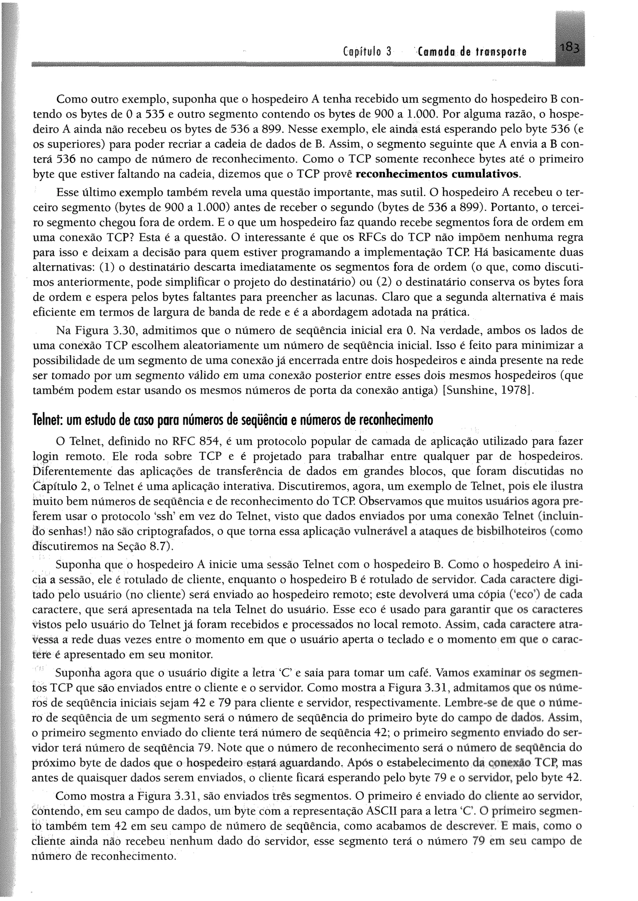 Capítulo 3 Ctmodo de trensforte i H i
Como outro exemplo, suponha que o hospedeiro A tenha recebido um segmento do hospedeiro B con­
tendo os bytes de 0 a 535 e outro segmento contendo os bytes de 900 a 1.000. Por alguma razão, o hospe­
deiro A ainda não recebeu os bytes de 536 a 899. Nesse exemplo, ele ainda está esperando pelo byte 536 (e
os superiores) para poder recriar a cadeia de dados de B. Assim, o segmento seguinte que A envia a B con­
terá 536 no campo de número de reconhecimento. Como o TCP somente reconhece bytes até o primeiro
byte que estiver faltando na cadeia, dizemos que o TCP provê reconhecimentos cumulativos.
Esse último exemplo também revela uma questão importante, mas sutil. O hospedeiro A recebeu o ter­
ceiro segmento (bytes de 900 a 1.000) antes de receber o segundo (bytes de 536 a 899). Portanto, o tercei­
ro segmento chegou fora de ordem. E o que um hospedeiro faz quando recebe segmentos fora de ordem em
uma conexão TCP? Esta é a questão. O interessante é que os RFCs do TCP não impõem nenhuma regra
para isso e deixam a decisão para quem estiver programando a implementação TCP. Há basicamente duas
alternativas: (1) o destinatário descarta imediatamente os segmentos fora de ordem (o que, como discuti­
mos anteriormente, pode simplificar o projeto do destinatário) ou (2) o destinatário conserva os bytes fora
de ordem e espera pelos bytes faltantes para preencher as lacunas. Claro que a segunda alternativa é mais
eficiente em termos de largura de banda de rede e é a abordagem adotada na prática.
Na Figura 3.30, admitimos que o número de sequência inicial era 0. Na verdade, ambos os lados de
uma conexão TCP escolhem aleatoriamente um número de seqüência inicial. Isso é feito para minimizar a
possibilidade de um segmento de uma conexão já encerrada entre dois hospedeiros e ainda presente na rede
ser tomado por um segmento válido em uma conexão posterior entre esses dois mesmos hospedeiros (que
também podem estar usando os mesmos números de porta da conexão antiga) [Sunshine, 1978].
Telnet: um estudo de caso para números de sequência e números de reconhecimento
O Telnet, definido no RFC 854, é um protocolo popular de camada de aplicação utilizado para fazer
login remoto. Ele roda sobre TCP e é projetado para trabalhar entre qualquer par de hospedeiros.
Diferentemente das aplicações de transferência de dados em grandes blocos, que foram discutidas no
Capítulo 2, o Telnet é uma aplicação interativa. Discutiremos, agora, um exemplo de Telnet, pois ele ilustra
muito bem números de seqüência e de reconhecimento do TCP. Observamos que muitos usuários agora pre­
ferem usar o protocolo ‘ssh’ em vez do Telnet, visto que dados enviados por uma conexão Telnet (incluin­
do senhas!) não são criptografados, o que torna essa aplicação vulnerável a ataques de bisbilhoteiros (como
discutiremos na Seção 8.7).
Suponha que o hospedeiro A inicie uma sessão Telnet com o hospedeiro B. Como o hospedeiro A ini­
cia a sessão, ele é rotulado de cliente, enquanto o hospedeiro B é rotulado de servidor. Cada caractere digi­
tado pelo usuário (no cliente) será enviado ao hospedeiro remoto; este devolverá uma cópia Ceco') de cada
caractere, que será apresentada na tela Telnet do usuário. Esse eco é usado para garantir que os caracteres
vistos pelo usuário do Telnet já foram recebidos e processados no local remoto. Assim, cada caractere atra­
vessa a rede duas vezes entre o momento em que o usuário aperta o teclado e o momento em que o carac­
tere é apresentado em seu monitor.
Suponha agora que o usuário digite a letra ‘C e saía para tomar um café. Vamos examinar m segmen­
tos TCP que são enviados entre o cliente e o servidor. Como mostra a Figura 3.31, admitamos que os núme­
ros de seqüência iniciais sejam 42 e 79 para cliente e servidor, respectivamente. Lembre-se de que o núme­
ro de seqüência de um segmento será o número de seqüência do primeiro byte do campo de dados. Assim,
o primeiro segmento enviado do cliente terá número de seqüência 42; o primeiro segmento enviado do ser­
vidor terá número de seqüência 79. Note que o número de reconhecimento será o número de seqüência do
próximo byte de dados que o hospedeiro estará aguardando. Após o estabelecimento da CfWSlto TCP, mas
antes de quaisquer dados serem enviados, o cliente ficará esperando pelo byte 79 e o servidor, pelo byte 42.
Como mostra a Figura 3.31, são enviados três segmentos. O primeiro é enviado do cliente ao servidor,
Contendo, em seu campo de dados, um byte com a representação ASCII para a letra ‘C. O primeiro segmen-
tó também tem 42 em seu campo de número de seqüência, como acabamos de descrever. E mais, como o
cliente ainda não recebeu nenhum dado do servidor, esse segmento terá o número 79 em seu campo de
número de reconhecimento.
 