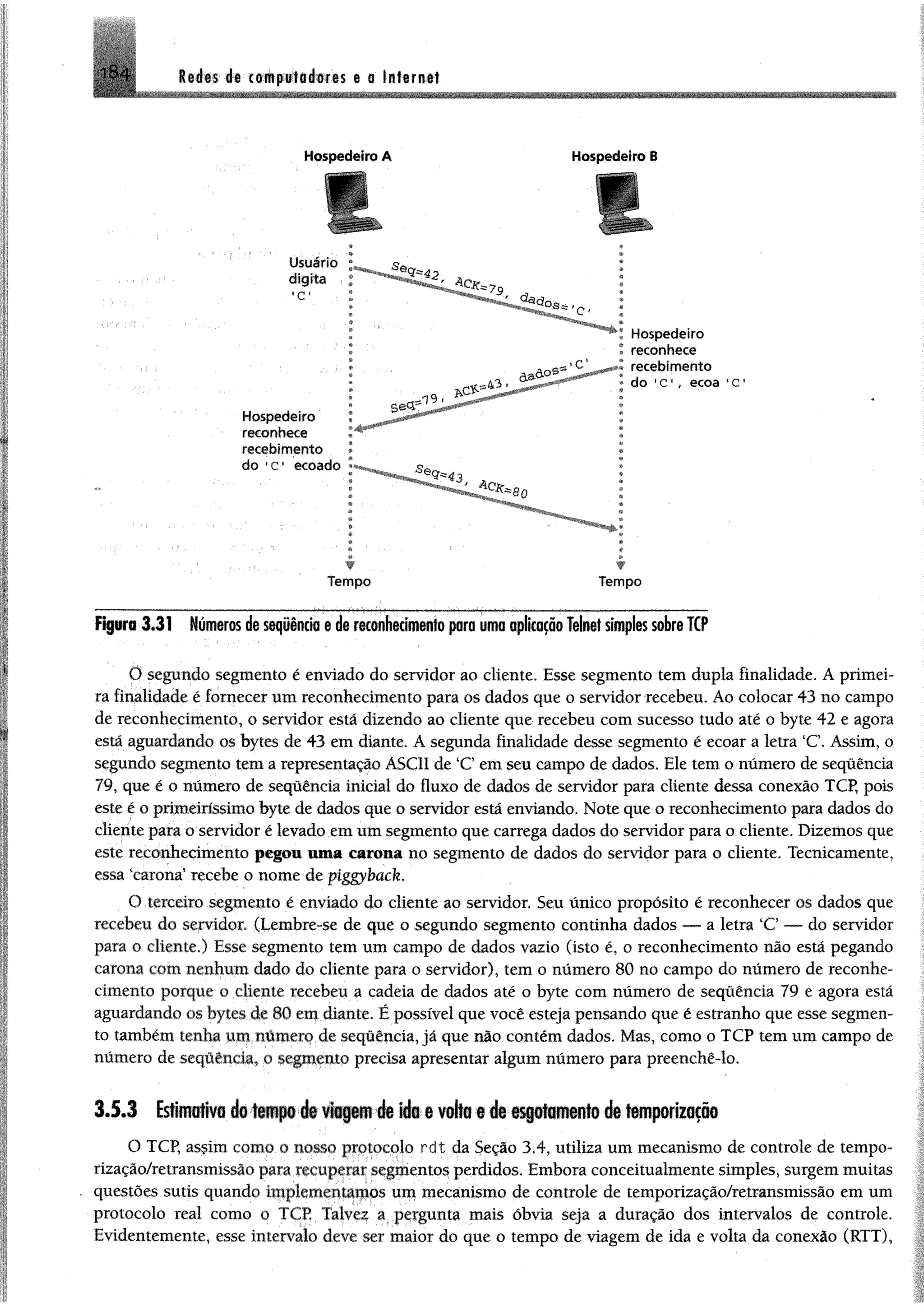 Redes de to é p rtB # ife $ e e In tern et1 8 4
Hospedeiro A Hospedeiro B
r t
............................... ‘....-.........................W ' ................ ........................................... ...................------- ---I---
Figuro 3.31 Númeras de seqüênda § de reconhecimentopro uma aplicaçãoTelnetsimplessobreTCP
O segundo segmento é enviado do servidor ao eliente. Esse segmento tem dupla finalidade. A primei­
ra finalidade é fornecer um reconhecimento para os dados que o servidor recebeu. Ao colocar 43 no campo
de reconhecimento, o servidor está dizendo ao cliente que recebeu com sucesso tudo até o byte 42 e agora
está aguardando os bytes de 43 em diante. A segunda finalidade desse segmento é ecoar a letra ‘C. Assim, o
segundo segmento tem a representação ASCII de ‘C em seu campo de dados. Ele tem o número de sequência
79, que é o número de sequência inicial do fluxo de dados de servidor para cliente dessa conexão TCP, pois
este é o primeiríssimo byte de dados que o servidor está enviando. Note que o reconhecimento para dados do
cliente para o servidor é levado em um segmento que carrega dados do servidor para o cliente. Dizemos que
este reconhecimento pegou uma carona no segmento de dados do servidor para o cliente. Tecnicamente,
essa "carona5recebe o nome de piggyback.
O terceiro segmento é enviado do cliente ao servidor. Seu único propósito é reconhecer os dados que
recebeu do servidor, (Lembre-se de que o segundo segmento continha dados — a letra ‘C — do servidor
para o cliente.) Esse segmento tem um campo de dados vazio (isto é, o reconhecimento não está pegando
carona com nenhum dado do cliente para o servidor), tem o número 80 no campo do número de reconhe­
cimento porque o cliente recebeu a cadeia de dados até o byte com número de sequência 79 e agora está
aguardando os bytes de 80 em diante. É possível que você esteja pensando que é estranho que esse segmen­
to também tenha um numero de sequência, já que não contém dados. Mas, como o TCP tem um campo de
número de sequência, o segmento precisa apresentar algum número para preenchê-lo.
3.5.3 Esfcitmftva cfii tsiiipú flit viagem de ido 6 volta s d i esgotamento de temporização
O TCP, assim como o nosso protocolo rdt da Seção 3.4, utiliza um mecanismo de controle de tempo-
rização/retransmissào para recuperar segmentos perdidos. Embora conceitualmente simples, surgem muitas
questões sutis quando implementamos um mecanismo de controle de temporização/retransmissão em um
protocolo real como o TCP Talvez a pergunta mais óbvia seja a duração dos intervalos de controle.
Evidentemente, esse intervalo deve ser maior do que o tempo de viagem de ida e volta da conexão (RTT),
 