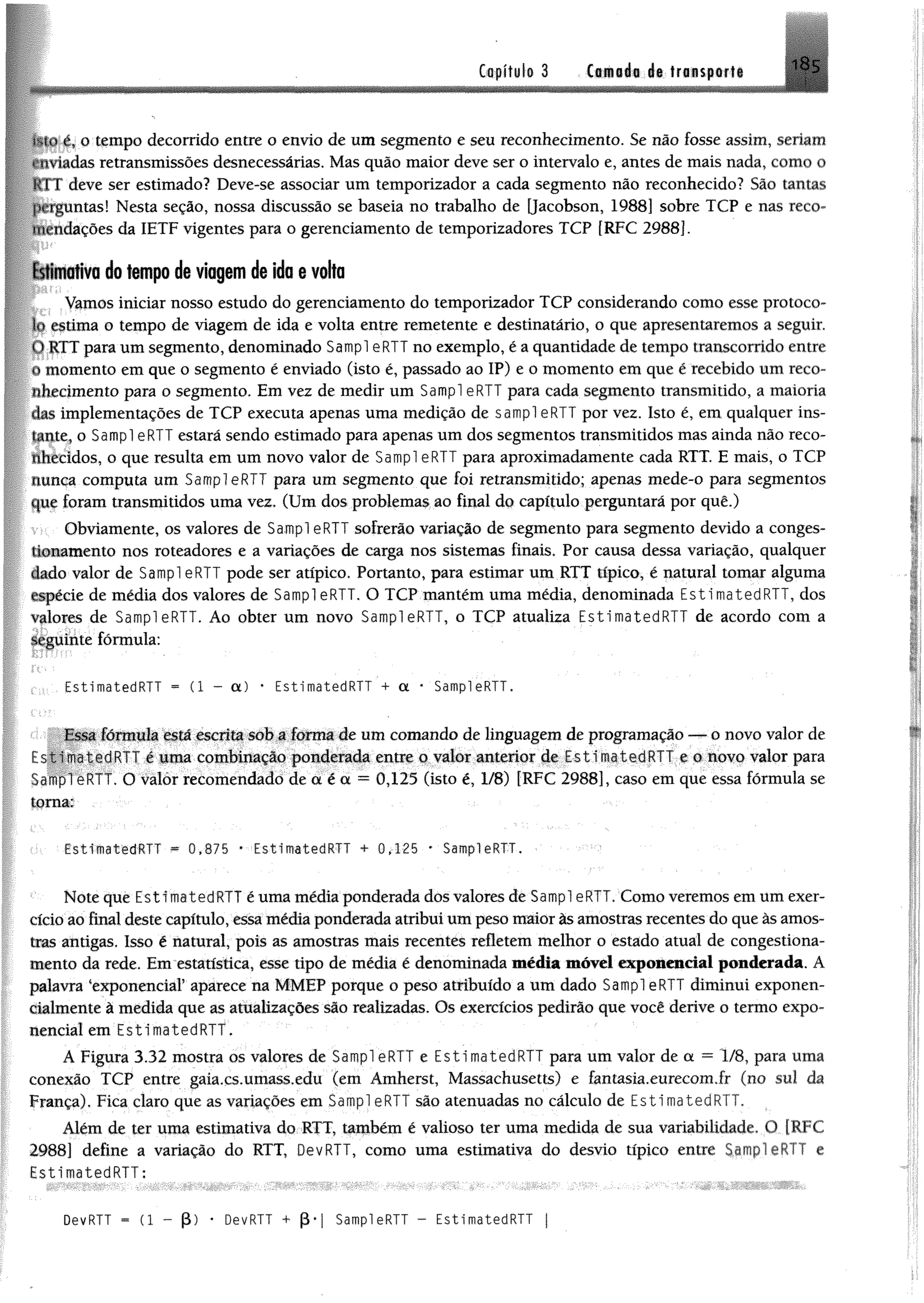 Capítulo 3 Camada de transporte 185
;.n.ié?o tempo decorrido entre o envio de um segmento e seu reconhecimento. Se não fosse assim, seriam
*iadas retransmissões desnecessárias. Mas quão maior deve ser o intervalo e, antes de mais nada, como o
k IT deve ser estimado? Deve-se associar um temporizador a cada segmento não reconhecido? São tantas
jx rguntas! Nesta seção, nossa discussão se baseia no trabalho de Qacobson, 1988] sobre TCP e nas reco-
ndações da IETF vigentes para o gerenciamento de temporizadores TCP [RFC 2988].
1 stim ativa do tempo de viagem de ido e volta
Vamos iniciar nosso estudo do gerenciamento do temporizador TCP considerando como esse protoco­
lo estima o tempo de viagem de ida e volta entre remetente e destinatário, o que apresentaremos a seguir,
t>RTT para um segmento, denominado Sampl eRTT no exemplo, é a quantidade de tempo transcorrido entre
o momento em que o segmento é enviado (isto é, passado ao IP) e o momento em que é recebido um reco­
nhecimento para o segmento. Em vez de medir um Sampl eRTT para cada segmento transmitido, a maioria
lias implementações de TCP executa apenas uma medição de sampl eRTT por vez. Isto é, em qualquer ins­
tante, o Sampl eRTT estará sendo estimado para apenas um dos segmentos transmitidos mas ainda não reco­
nhecidos, o que resulta em um novo valor de Sampl eRTT para aproximadamente cada RTT. E mais, o TCP
nunca computa um Sampl eRTT para um segmento que foi retransmitido; apenas mede-o para segmentos
que foram transmitidos uma vez. (Um dos problemas ao final do capítulo perguntará por quê.)
Obviamente, os valores de Sampl eRTT sofrerão variação de segmento para segmento devido a conges­
tionamento nos roteadores e a variações de carga nos sistemas finais. Por causa dessa variação, qualquer
Uado valor de Sampl eRTT pode ser atípico. Portanto, para estimar um RTT típico, é natural tomar alguma
espécie de média dos valores de Sampl eRTT, O TCP mantém uma média, denominada EstimatedRTT, dos
valores de Sampl eRTT. Ao obter um novo Sampl eRTT, o TCP atualiza EstimatedRTT de acordo com a
seguinte fórmula:
EstimatedRTT * (1 - a) * EstimatedRTT + a * SampleRTT.
I s^a fórmula está escrita sob a forma de um comando dc linguagem de programação — o novo valor de
r.stimatedRl !' é uma combinação ponderada entre o valor anterior de EstimatedRTT e o novo valor para
:>ampl eRTT. O valor recomendado de a é a = 0,125 (isto é, 1/8) [RFC 2988], caso em que essa fórmula se
torna:
EstimatedRTT ** 0,875 * EstimatedRTT + 0,125 • SampleRTT,
Note que EstímatedRTT é uma média ponderada dosvalores de Sampl eRTT. Como veremos em um exer­
cício ao final deste capítulo, essamêdíaponderada atribui umpesomaior àsamostras recentes do queàsamos­
tras antigas. Isso é natural, pois as amostras mais recentes refletem melhor o estado atual de congestiona­
mento da rede. Em estatística, esse tipo de média é denominada média móvel exponencial ponderada. A
palavra "exponencial5aparece na MMEP porque o peso atribuído a um dado Sampl eRTT diminuí exponen-
clalmente à medida que as atualizações são realizadas. Os exercícios pedirão que você derive o termo expo­
nencial em EstimatedRTT.
Á Figura 3.32 mostra os valores de SampleRTT e EstimatedRTT para um valor de a = 1/8, para uma
conexão TCP entre gaia.cs.umass.edu (em Amherst, Massachusetts) e fantasia.eurecom.fr (no sul da
França). Fica claro que as variações em Sampl eRTT são atenuadas no cálculo de EstimatedRTT.
Além de ter uma estimativa do RTT, também é valioso ter uma medida de sua variabilidade. O [RFC
2988] define a variação do RTT, DevRTT, como uma estimativa do desvio típico enirc e
EstimatedRTT:
DevRTT = (1 - (3) • DevRTT + (3* | SampleRTT - EstimatedRTT j
 