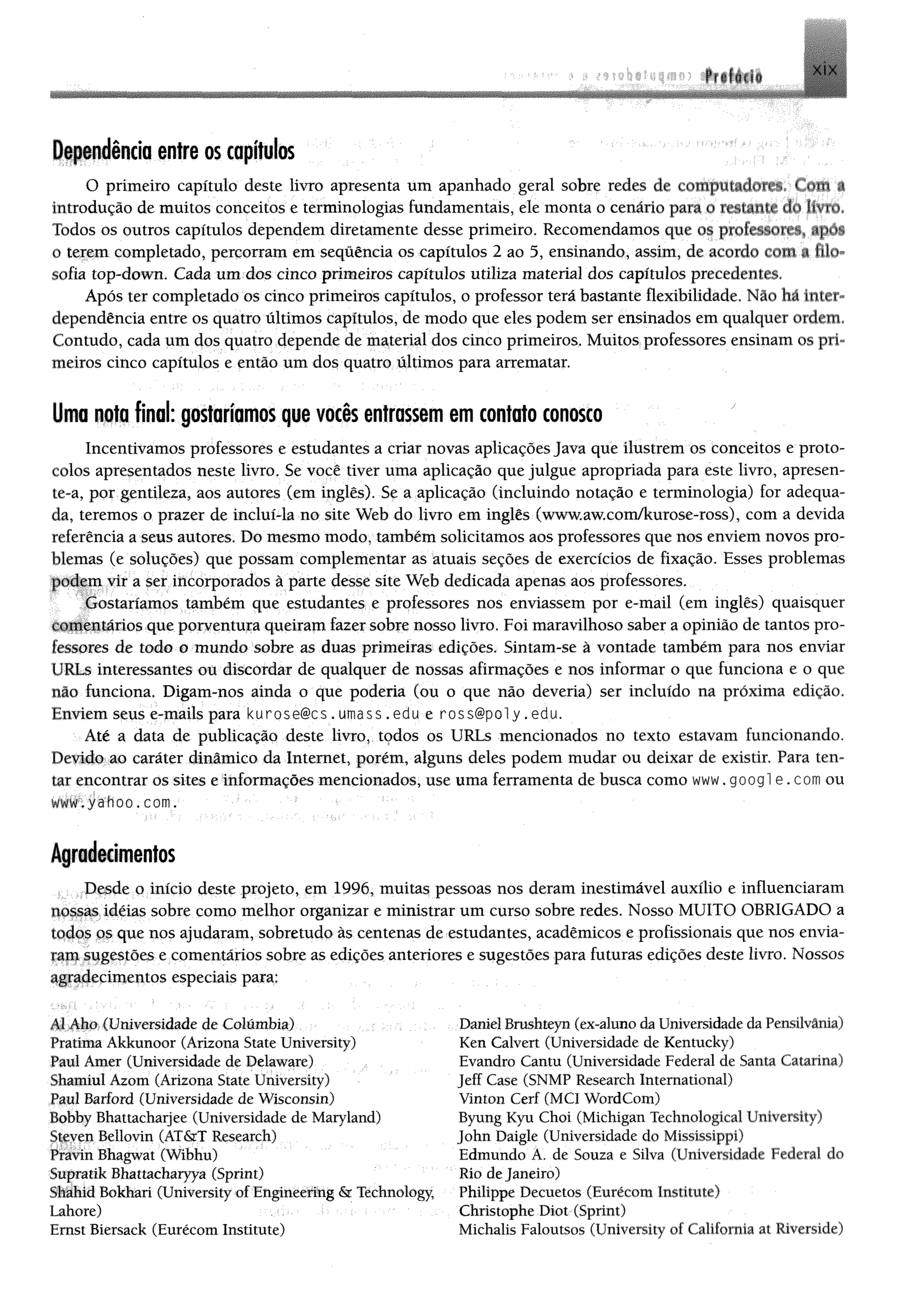 Dependência entre os capítulos
O primeiro capítulo deste livro apresenta um apanhado geral sobre redes de conipuuulmt-. t «nn a
introdução de muitos conceitos e terminologias fundamentais, ele monta o cenário pata o resianu- do In n
Todos os outros capítulos dependem diretamente desse primeiro. Recomendamos que os prolrvsorrv ap»»«.
0 terem completado, percorram em sequência os capítulos 2 ao 5, ensinando, assim, de acordo tom a filo
sofia top-down. Cada um dos cinco primeiros capítulos utiliza material dos capítulos precedentes.
Após ter completado os cinco primeiros capítulos, o professor terá bastante flexibilidade. Não há inter­
dependência entre os quatro últimos capítulos, de modo que eles podem ser ensinados em qualquer ordem.
Contudo, cada um dos quatro depende de material dos cinco primeiros. Muitos professores ensinam os pri­
meiros cinco capítulos e então um dos quatro últimos para arrematar.
Uma nota final: gostaríamos que vocês entrassem em contato conosco
Incentivamos professores e estudantes a criar novas aplicações Java que ilustrem os conceitos e proto­
colos apresentados neste livro. Se você tiver uma aplicação que julgue apropriada para este livro, apresen­
te-a, por gentileza, aos autores (em inglês). Se a aplicação (incluindo notação e terminologia) for adequa­
da, teremos o prazer de incluí-la no site Web do livro em inglês (www.aw.com/kurose-ross), com a devida
referência a seus autores. Do mesmo modo, também solicitamos aos professores que nos enviem novos pro­
blemas (e soluções) que possam complementar as atuais seções de exercícios de fixação. Esses problemas
podem vir a ser incorporados à parte desse site Web dedicada apenas aos professores.
Gostaríamos também que estudantes e professores nos enviassem por e-mail (em inglês) quaisquer
comentários que porventura queiram fazer sobre nosso livro. Foi maravilhoso saber a opinião de tantos pro­
fessores de iodo o mundo sobre as duas primeiras edições. Sintam-se à vontade também para nos enviar
1'RLs interessantes ou discordar de qualquer de nossas afirmações e nos informar o que funciona e o que
não funciona. Digam-nos ainda o que poderia (ou o que não deveria) ser incluído na próxima edição.
Enviem seus e-mails para kurose@cs. umass.edu e ross@poly.edu.
Até a data de publicação deste livro, todos os URLs mencionados no texto estavam funcionando.
Devido ao caráter dinâmico da Internet, porém, alguns deles podem mudar ou deixar de existir. Para ten­
tar encontrar os sites e informações mencionados, use uma ferramenta de busca como www. googl e . com ou
w w w .yahoo .com .
Agradecimentos
Desde o início deste projeto, em 1996, muitas pessoas nos deram inestimável auxílio e influenciaram
nossas idéias sobre como melhor organizar e ministrar um curso sobre redes. Nosso MUITO OBRIGADO a
todos os que nos ajudaram, sobretudo às centenas de estudantes, acadêmicos e profissionais que nos envia­
ram sugestões e comentários sobre as edições anteriores e sugestões para futuras edições deste livro. Nossos
agradecimentos especiais para:
Al Aho (Universidade de Columbia)
Pratima Akkunoor (Arizona State University)
Paul Amer (Universidade de Delaware)
Shamiui Azom (Arizona State University)
Paul Barford (Universidade de Wisconsin)
Bobby Bhattacharjee (Universidade de Maryland)
Steven Bellovin (AT&T Research)
Pravin Bhagwat (Wibhu)
Supratik Bhattacharyya (Sprint)
Shahid Bokhari (University of Engineering & Technology,
Lahore)
Ernst Biersack (Eurécom Institute)
Daniel Brushteyn (ex-aluno daUniversidade daPensilvâma)
Ken Calvert (Universidade de Kentucky)
Evandro Cantu (Universidade Federal de Santa Catarina)
Jeff Case (SNMP Research International)
Vinton Cerf (MCI WordCom)
Byung Kyu Choi (Michigan Technological University)
John Daigle (Universidade do Mississippi)
Edmundo A. de Souza e Silva (Universidade Federal do
Rio deJaneiro)
Philippe Decuetos (Eurécom Institute)
Christophe Diot (Sprint)
Michalis Faloutsos (University of California at Riverside)
 