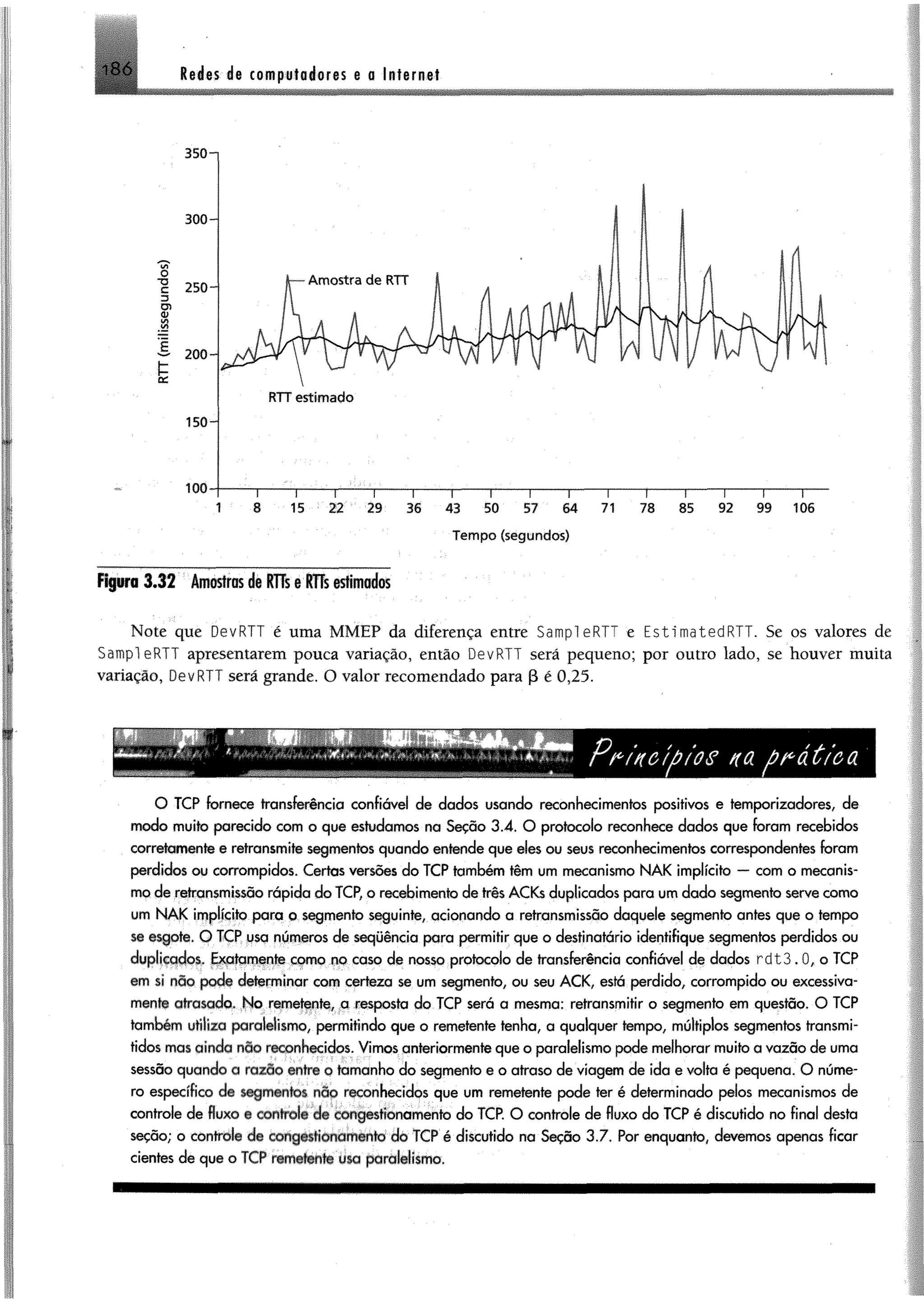 186 Redes de computadores @o Internet
Figura 3J2 Amostrasde KTTs§fHs «tlmados
Note que DevRTT é uma MMEP da diferença entre SampleRTT e EstimatedRTT. Se os valores de
Sampl eRTT apresentarem pouca variação, então DevRTT será pequeno; por outro lado, se houver muita
variação, DevRTT será grande. O valor recomendado para P é 0,25.
O TCP fornece transferência confiável de dados usando reconhecimentos positivos e temporizadores, de
modo muito parecido com o que estudamos na Seção 3.4. O protocolo reconhece dados que foram recebidos
corretamente e retransmite segmentos quando entende que eles ou seus reconhecimentos correspondentes foram
perdidos ou corrompidos. Certas versões do TCP também têm um mecanismo N A K implícito — com o mecanis­
mo de retransmissão rápida do TCP, o recebimento de três ACKs duplicados para um dado segmento serve como
um N A K implícito para o segmento seguinte, acionando a retransmissão daquele segmento antes que o tempo
se esgote. O TCP usa números de sequência para permitir que o destinatário identifique segmentos perdidos ou
duplicados. Exatamente como no caso de nosso protocolo de transferência confiável de dados r d t 3 .0, o TCP
em si não pode determinar com certeza se um segmento, ou seu A CK, está perdido, corrompido ou excessiva­
mente atrasado. No remetente, a resposta do TCP será a mesma: retransmitir o segmento em questão. O TCP
também utiliza paralelismo, permitindo que o remetente tenha, a qualquer tempo, múltiplos segmentos transmi­
tidos mas ainda não reconhecidos. Vimos qnteriormenfe que o paralelismo pode melhorar muito a vazão de uma
sessão quando a razão entre o tamanho do segmento e o atraso de viagem de ida e volta é pequena. O núme­
ro específico de segmentos não reconhecidos que um remetente pode ter é determinado pelos mecanismos de
controle de fluxo e controle de congestionamento do TCP. O controle de fluxo do TCP é discutido no final desta
seção; o controle de congestionamento do TCP é discutido na Seção 3.7. Por enquanto, devemos apenas ficar
cientes de que o TCP remetente usa paralelismo.
 