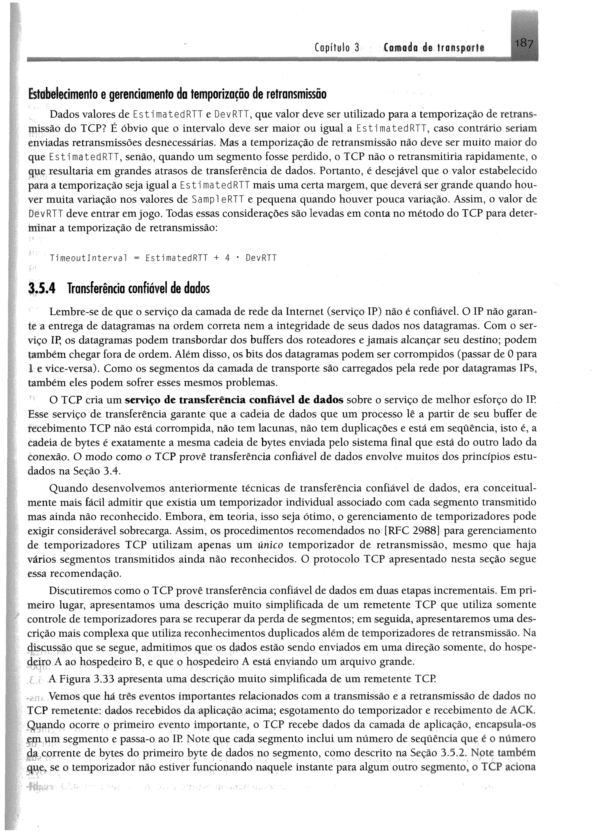Copít«l-o 3 Ctfwáo é© tra n s p iii IH /
EstoWedmento @gerenciamento da femporiiaçao de retransmissão
Dados valores de EstimatedRTT e DevRTT, que valor deve ser utilizado para a temporização de retrans­
missão do TCP? É óbvio que o intervalo deve ser maior ou igual a EstimatedRTT, caso contrário seriam
enviadas retransmissões desnecessárias, Mas a temporização de retransmissão não deve ser muito maior do
que EstimatedRTT, senão, quando um segmento fosse perdido, o TCP não o retransmitiria rapidamente, o
que resultaria em grandes atrasos de transferência de dados. Portanto, é desejável que o valor estabelecido
para a temporização seja igual a E s ti matedRTT mais uma certa margem, que deverá ser grande quando hou­
ver muita variação nos valores de Sampl eRTT e pequena quando houver pouca variação. Assim, o valor de
/RTT deve entrar em jogo. Todas essas considerações são levadas em conta no método do TCP para deter­
minar a temporização de retransmissão:
Tímeoutlnterval = EstimatedRTT + 4 * DevRTT
3,5.4 Transferência confiável de dados
Lembre-se de que o serviço da eamada de rede da Internet (serviço IP) não é confiável. O IP não garan­
te a entrega de datagramas na ordem correta nem a integridade de seus dados nos datagramas. Com o ser­
viço IP, os datagramas podem transbordar dos buffers dos roteadores e jamais alcançar seu destino; podem
também chegar fora de ordem. Além disso, os bits dos datagramas podem ser corrompidos (passar de 0 para
1 e vice-versa). Como os segmentos da camada de transporte são carregados pela rede por datagramas IPs,
também eles podem sofrer esses mesmos problemas.
O TCP cria um serviço de transferência confiável de dados sobre o serviço de melhor esforço do IP
Esse serviço de transferência garante que a cadeia de dados que um processo lê a partir de seu buffer de
recebimento TCP não está corrompida, não tem lacunas, não tem duplicações e está em sequência, isto é, a
cadeia de bytes é exatamente a mesma cadeia de bytes enviada pelo sistema final que está do outro lado da
conexão. O modo com o o TCP provê transferência confiável de dados envolve muitos dos princípios estu­
dados na Seção 3.4.
Quando desenvolvemos anteriormente técnicas de transferência confiável de dados, era conceituai-
mente mais fácil admitir que existia um temporizador individual associado com cada segmento transmitido
mas ainda não reconhecido. Embora, em teoria, isso seja ótimo, o gerenciamento de temporizadores pode
exigir considerável sobrecarga. Assim, os procedimentos recomendados no {RFC 2988] para gerenciamento
de temporizadores TCP utilizam apenas um único temporizador de retransmissão, mesmo que haja
vários segmentos transmitidos ainda não reconhecidos. O protocolo TCP apresentado nesta seção segue
essa recomendação.
Discutiremos como o TCP provê transferência confiável de dados em duas etapas incrementais. Em pri­
meiro lugar, apresentamos uma descrição muito simplificada de um remetente TCP que utiliza somente
controle de temporizadores para se recuperar da perda de segmentos; em seguida, apresentaremos uma des­
crição mais complexa que utiliza reconhecimentos duplicados além de temporizadores de retransmissão. Na
discussão que se segue, admitimos que os dados estão sendo enviados em uma direção somente, do hospe­
deiro.A ao hospedeiro B, e que o hospedeiro Á está enyiando um arquivo grande.
> i A Figura 3.33 apresenta uma descrição muito simplificada de um remetente TCP
Vemos que há três eventos importantes relacionados com a transmissão e a retransmissão de dados no
fCP remetente: dados recebidos da aplicação acima; esgotamento do temporizador e recebimento de ACK.
Qqando ocorre o primeiro evento importante, o TCP recebe dados da camada de aplicação, encapsula-os
em um segmento e passa-o ao IP Note que cada segmento inclui um número de seqüêncía que é o número
^ corrente de bytes do primeiro byte de dados no segmento, como descrito na Seção 3.5.2, Note também
Ijqe, se o temporizador não estiver funcionando naquele instante para algum outro segmento, o TCP aciona
 