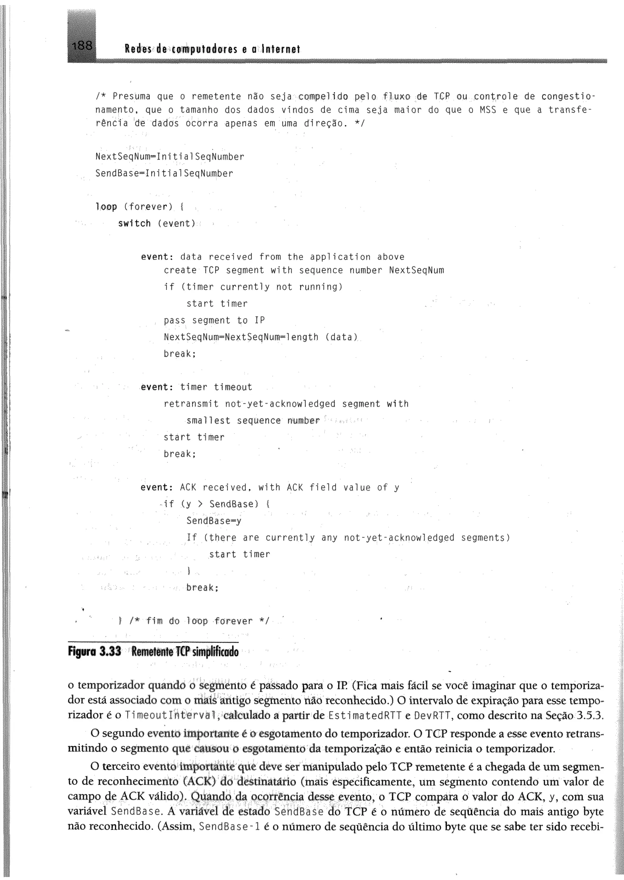 188 Redes de computadores e a Internet
/* Presuma que o remetente não seja compelido pelo fluxo de TCP ou controle de congestio­
namento, que o tamanho dos dados vindos de cima seja maior do que o MSS e que a transfe­
rência de dados ocorra apenas em uma direção, */
NextSeqNum-ínitialSeqNumber
SendBase^InitialSeqNumber
lo o p (forever) { ■
svdtch (event)
event: data recei ved from the appl ication above
create TCP segment with sequence number NextSeqNum
i f (tinier currently not running)
start timer
pass segment to IP
NextSeqNum=NextSeqNum=length (data)
break;
event: timer timeout
retransmit not-yet-acknowledged segment with
smallest sequence number ‘
start timer
break;
event: ACK recei ved, with ACK field value of y
- i f (y > SendBase) (
SendBase^y
I f (there are currently any not-yet-acknowledged segments)
start timer
■ I .
break;
♦
f '■ | /* fim do loop forever */
o temporizador quando o segmento é passado para o IR (Fica mais fácil se você imaginar que o temporiza­
dor está associado com o mais antigo segmento não reconhecido.) O intervalo de expiração para esse tempo­
rizador é o í i meou1 1nt er va 1, calculado a partir de EstimatedRTT e OevRTT, como descrito na Seção 3.5,3.
O segundo evento importante i o esgotamento do temporizador. O TCP responde a esse evento retrans­
mitindo o segmento que causou o esgotamento da temporização e então reinicia o temporizador.
O terceiro evento importante que deve ser manipulado pelo TCP remetente é a chegada de um segmen­
to de reconhecimento (ACK) do destinatário (mais especificamente, um segmento contendo um valor de
campo de ÁCK válido). Quando da ocorrência desse evento, o TCP compara o valor do ACK, y, com sua
variável SendBase. À variável de estado SendBase do TCP é o número de sequência do mais antigo byte
não reconhecido. (Assim, SendBase~l é o número de sequência do último byte que se sabe ter sido recebi-
 