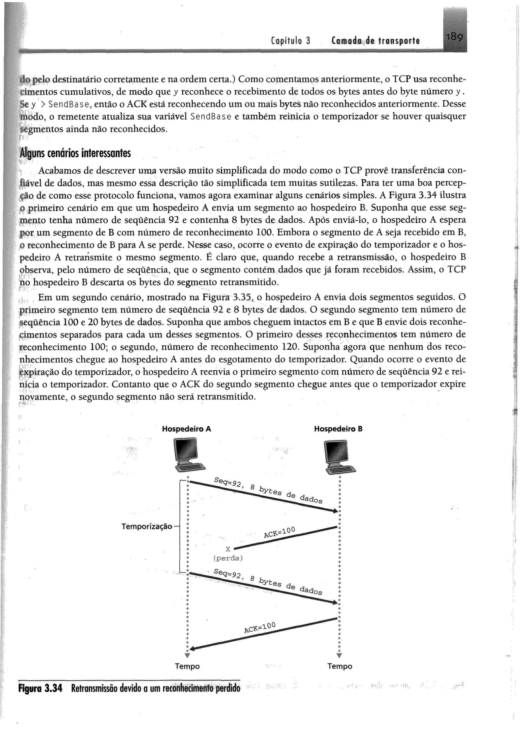 i8ç
ipelo destinatário corretamente e na ordem certa.) Como comentamos anteriormente, o TCP usa reconhe-
•tmentos cumulativos, de modo que y reconhece o recebimento de todos os bytes antes do byte número y.
y > SendBase, então o ACK está reconhecendo um ou mais bytes não reconhecidos anteriormente. Desse
modo, o remetente atualiza sua variável SendBase e também reinicia o temporizador se houver quaisquer
^mentos ainda não reconhecidos.
Alguns cenários interessantes
Acabamos de descrever uma versão muito simplificada do modo como o TCP provê transferência con-
tiãvel de dados, mas mesmo essa descrição tão simplificada tem muitas sutilezas. Para ter uma boa percep-
cáo de como esse protocolo funciona, vamos agora examinar alguns cenários simples. A Figura 3.34 ilustra
o primeiro cenário em que um hospedeiro A envia um segmento ao hospedeiro B. Suponha que esse seg­
mento tenha número de sequência 92 e contenha 8 bytes de dados. Após enviá-lo, o hospedeiro A espera
por um segmento de B com número de reconhecimento 100. Embora o segmento de A seja recebido em B,
o reconhecimento de B para A se perde. Nesse caso, ocorre o evento de expiração do temporizador e o hos­
pedeiro A retransmite o mesmo segmento. É claro que, quando recebe a retransmissão, o hospedeiro B
observa, pelo número de sequência, que o segmento contém dados que já foram recebidos. Assim, o TCP
no hospedeiro B descarta os bytes do segmento retransmitido.
Em um segundo cenário, mostrado na Figura 3.35, o hospedeiro A envia dois segmentos seguidos. O
primeiro segmento tem número de seqüência 92 e 8 bytes de dados. O segundo segmento tem número de
sequência 100 e 20 bytes de dados. Suponha que ambos cheguem intactos em B e que B envie dois reconhe­
cimentos separados para cada um desses segmentos. O primeiro desses reconhecimentos tem número de
reconhecimento 100; o segundo, número de reconhecimento 120. Suponha agora que nenhum dos reco­
nhecimentos chegue ao hospedeiro A antes do esgotamento do temporizador. Quando ocorre o evento de
expiração do temporizador, o hospedeiro A reenvia o primeiro segmento com número de seqüência 92 e rei­
nicia o temporizador. Contanto que o ACK do segundo segmento chegue antes que o temporizador expire
novamente, o segundo segmento não será retransmitido.
Capítulo 3 Cornada de transporte
Hospedeiro A Hospedeiro 8
r r
f t p r a 3 .3 4 Retrmnissõo devido a um reconhecimento perido
 
