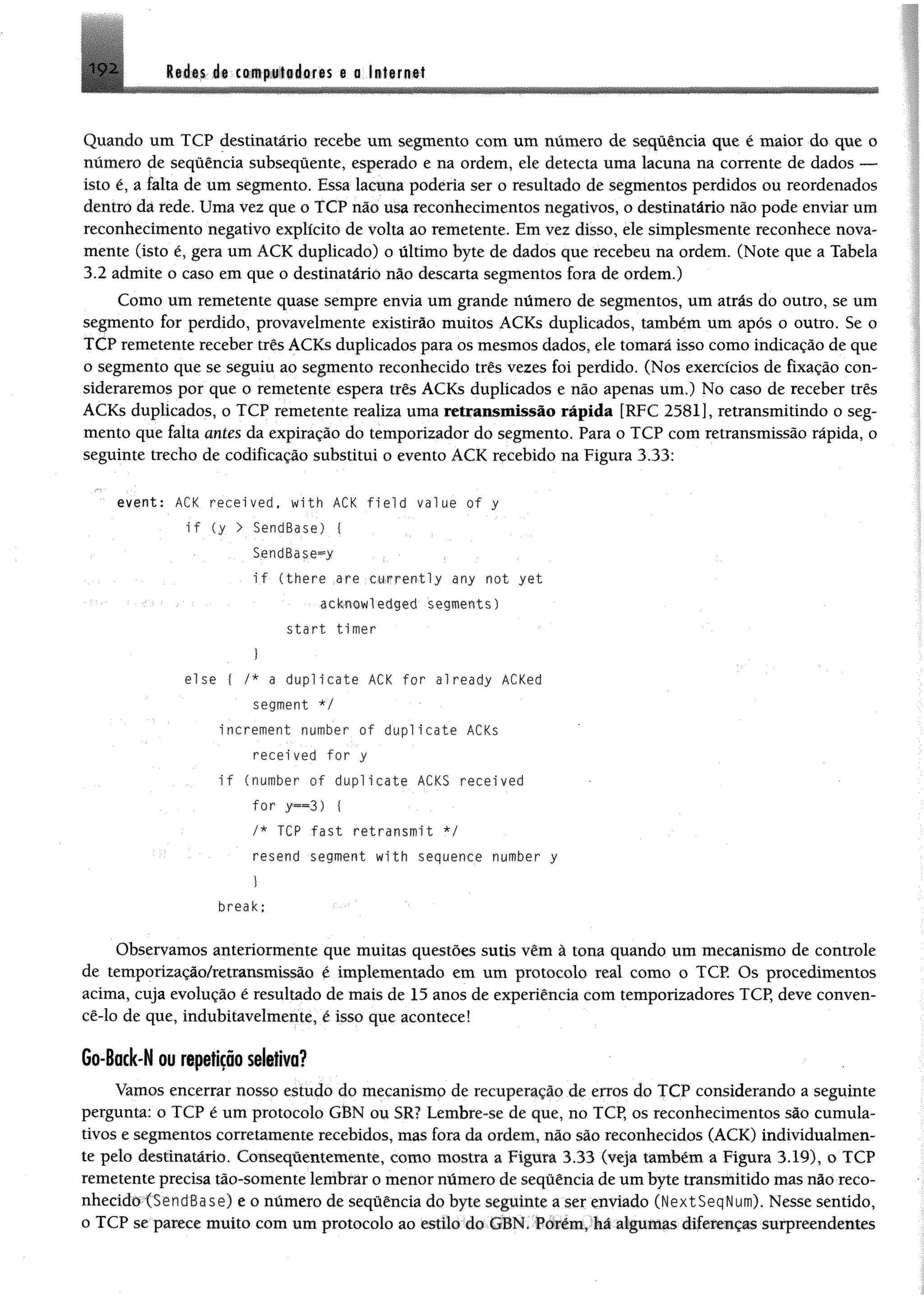leáts 1« £ « p l« á flf# s e o l§f«r«#t192
Quando um TCP destinatário recebe um segmento com um número de sequência que é maior do que o
número de sequência subsequente, esperado e na ordem, ele detecta uma lacuna na corrente de dados —
isto é, a falta de um segmento. Essa lacuna poderia ser o resultado de segmentos perdidos ou reordenados
dentro dá rede. Uma vez que o TCP não usa reconhecimentos negativos, o destinatário não pode enviar um
reconhecimento negativo explícito de volta ao remetente. Em vez disso, ele simplesmente reconhece nova­
mente (isto é, gera um ACK duplicado) o último byte de dados que recebeu na ordem. (Note que a Tabela
3.2 admite o caso em que o destinatário não descarta segmentos fora de ordem.)
Como um remetente quase sempre envia um grande número de segmentos, um atrás do outro, se um
segmento for perdido, provavelmente existirão muitos ACKs duplicados, também um após o outro. Se o
TCP remetente receber três ACKs duplicados para os mesmos dados, ele tomará isso como indicação de que
o segmento que se seguiu ao segmento reconhecido três vezes foi perdido. (Nos exercícios de fixação con­
sideraremos por que o remetente espera três ACKs duplicados e não apenas um.) No caso de receber três
ACKs duplicados, o TCP remetente realiza uma retransmissão rápida [RFC 2581], retransmitindo o seg­
mento que falta antes da expiração do temporizador do segmento. Para o TCP com retransmissão rápida, o
seguinte trecho de codificação substitui o evento ACK recebido na Figura 3.33:
" event: ACK received, with ACK field value of y
i f (y > SendBase) {
SendBase^y . •
if (there are currently any not yet
acknowledged segments)
start timer
I
else f /* a duplicate ACK for already ACKed
segment */
increment number of duplicate ACKs
recei ved for y
i f (number of duplicate ACKS received
for y « 3 ) {
/* TCP fast retransmit */
resend segment with sequence number y
break;
Observamos anteriormente que muitas questões sutis vêm à tona quando um mecanismo de controle
de temporização/retransmissão é implementado em um protocolo real como o TCP. Os procedimentos
acima, cuja evolução é resultado de mais de 15 anos de experiência com temporizadores TCP, deve conven-
cê-lo de que, indubitavelmente, é isso que acontece!
Go-Back-N ou repetição seletiva?
Vamos encerrar nosso estudo do mecanismo de recuperação de erros do TCP considerando a seguinte
pergunta: o TCP é um protocolo GBN ou SR? Lembre-se de que, no TCP, os reconhecimentos são cumula­
tivos e segmentos corretamente recebidos, mas fora da ordem, não são reconhecidos (ACK) individualmen­
te pelo destinatário. Conseqúentemente, como mostra a Figura 3.33 (veja também a Figura 3.19), o TCP
remetente precisa tão-somente lembrár o menor número de sequência de um byte transmitido mas não reco­
nhecido (SendBase) e 0 número de seqüência do byte seguinte a ser enviado (NextSeqNum). Nesse sentido,
o TCP se parece muito com um protocolo ao estilo do GBN. Porém, há algumas diferenças surpreendentes
 