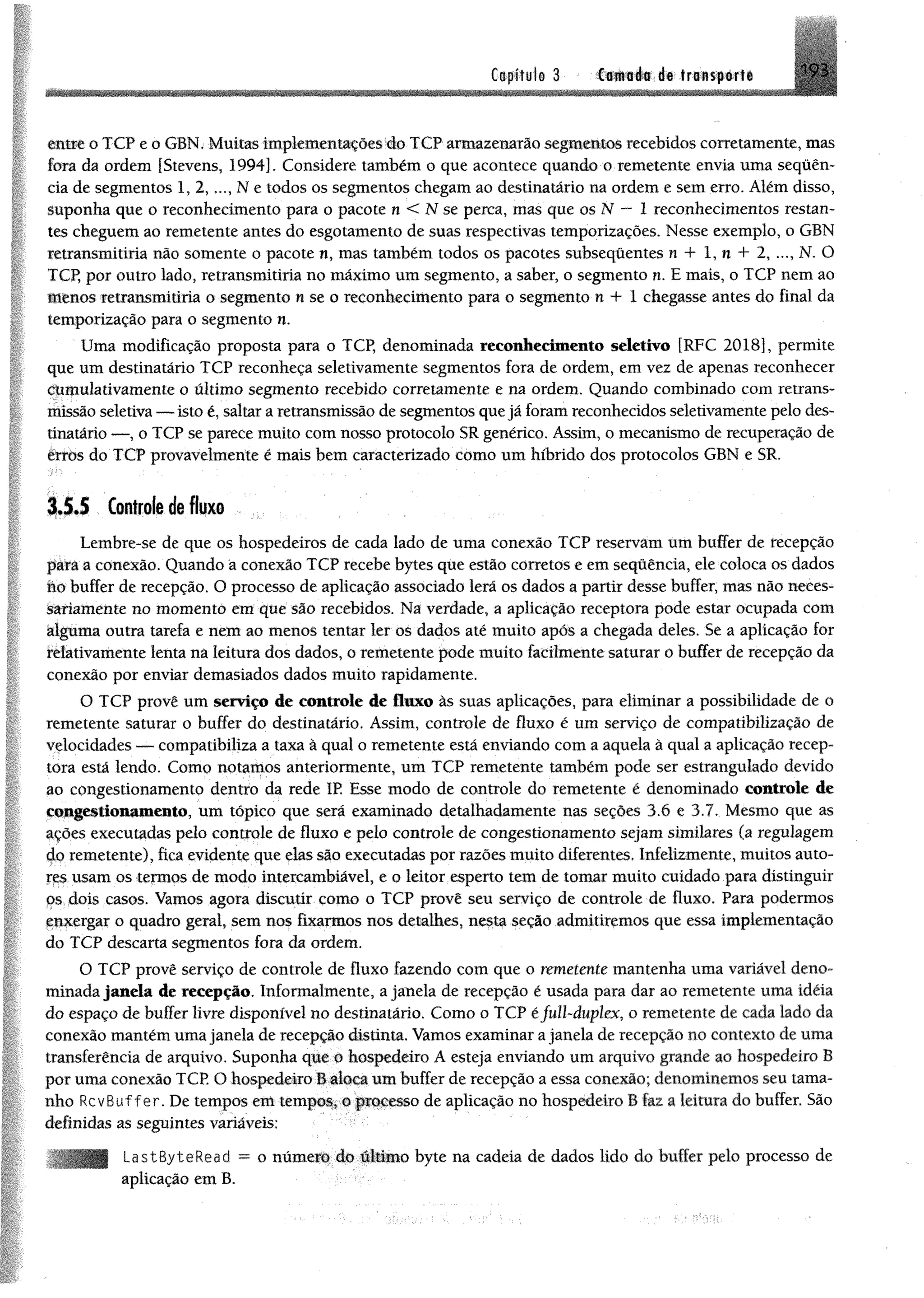 tofííub 3 Csmléa de trunsportc
entre o TCP e o GBN, Muitos implementardesdo TCP armazenarão segmentos recebidos corretamente, mas
fora da ordem [Stevens, 1994]. Considere também o que acontece quando o remetente envia uma sequên­
cia de segmentos 1, 2 , Ne todos os segmentos chegam ao destinatário na ordem e sem erro. Além disso,
suponha que o reconhecimento para o pacote n < N se perca, mas que os N — 1 reconhecimentos restan­
tes cheguem ao remetente antes do esgotamento de suas respectivas temporizações. Nesse exemplo, o GBN
retransmitiria não somente o pacote n, mas também todos os pacotes subsequentes n + 1, n + 2, ..., N. O
TCP, por outro lado, retransmitiria no máximo um segmento, a saber, o segmento n. E mais, o TCP nem ao
Menos retransmitiria o segmento n se o reconhecimento para o segmento n + 1 chegasse antes do final da
temporização para o segmento n.
Uma modificação proposta para o TCP, denominada reconhecimento seletivo [RFC 2018], permite
que um destinatário TCP reconheça seletivamente segmentos fora de ordem, em vez de apenas reconhecer
cumulativamente o último segmento recebido corretomente e na ordem. Quando combinado com retrans­
missão seletiva — isto é, saltar a retransmissão de segmentos quejá foram reconhecidos seletivamente pelo des­
tinatário — , o TCP se parece muito com nosso protocolo SR genérico. Assim, o mecanismo de recuperação de
erros do TCP provavelmente é mais bem caracterizado como um híbrido dos protocolos GBN e SR.
1 4 4 Controle de fluxo
Lembre-se de que os hospedeiros de cada lado de uma conexão TCP reservam um buffer de recepção
para a conexão. Quando a conexão TCP recebe bytes que estão corretos e em sequência, ele coloca os dados
no buffer de recepção. O processo de aplicação associado lerá os dados a partir desse buffer, mas não neces­
sariamente no momento em que são recebidos. Na verdade, a aplicação receptora pode estar ocupada com
alguma outra tarefa e nem ao menos tentar ler os dados até muito após a chegada deles. Se a aplicação for
relativamente lenta na leitura dos dados, o remetente pode muito facilmente saturar o buffer de recepção da
conexão por enviar demasiados dados muito rapidamente.
O TCP provê um serviço de controle de fluxo às suas aplicações, para eliminar a possibilidade de o
remetente saturar o buffer do destinatário. Assim, controle de fluxo é um serviço de compatibilização de
velocidades — compatibiliza a taxa à qual o remetente está enviando com a aquela à qual a aplicação recep­
tora está lendo. Como notamos anteriormente, um TCP remetente também pode ser estrangulado devido
ao congestionamento dentro da rede IR Esse modo de controle do remetente é denominado controle de
congestionamento, um tópico que será examinado detalhadamente nas seções 3.6 e 3.7. Mesmo que as
ações executadas pelo controle de fluxo e pelo controle de congestionamento sejam similares (a regulagem
do remetente), fica evidente que elas são executadas por razões muito diferentes. Infelizmente, muitos auto­
res usam os termos de modo intercambiável, e o leitor esperto tem de tomar muito cuidado para distinguir
ps dois casos. Vamos agora discutir como o TCP provê seu serviço de controle de fluxo. Para podermos
enxergar o quadro geral, sem no$ fixarmos nos detalhes, nesta seção admitiremos que essa implementação
do TCP descarto segmentos fora da ordem.
O TCP provê serviço de controle de fluxo fazendo com que o remetente mantenha uma variável deno­
minada janela de recepção. Informalmente, a janela de recepção é usada para dar ao remetente uma idéia
do espaço de buffer livre disponível no destinatário, Como o TCP éfull-duplex, o remetente de cada lado da
conexão mantém uma janela de recepção distinta. Vamos examinar a janela de recepção no contexto de uma
transferência de arquivo. Suponha que o hospedeiro A esteja enviando um arquivo grande ao hospedeiro B
por uma conexão TCP. O hospedeiro B aloca um buffer de recepção a essa conexão; denominemos seu tama­
nho RcvBuffer. De tempos cm tempos, o processo de aplicação no hospedeiro B faz a leitura do buffer. São
definidas as seguintes variáveis:
LastByteRead = o número do último byte na cadeia de dados lido do buffer pelo processo de
aplicação em B.
 