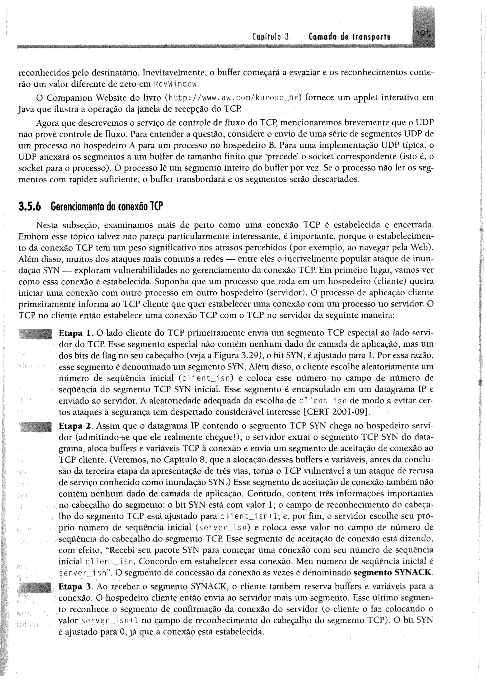 Capitule 3 Camaia i% tra isp a rfi >9S
■
reconhecidos pelo destinatário. Inevitavelmente, o buffer começará a esvaziar e os reconhecimentos conte-
rão um valor diferente de zero em RcvWi ndow.
O Companion Website do livro ( h t t p : / / w w w . a w . c o m / k u r o s e _ b r ) fornece um applet interativo em
Java que ilustra a operação dajanela de recepção do TCP.
Agora que descrevemos o serviço de controle de fluxo do TCP, mencionaremos brevemente que o UDP
não provê controle de fluxo. Para entender a questão, considere o envio de uma série de segmentos UDP de
um processo no hospedeiro A para um processo no hospedeiro B. Para uma implementação UDP típica, o
UDP anexará os segmentos a um buffer de tamanho finito que ‘precede’ o socket correspondente (isto é, o
socket para o processo). O processo lê um segmento inteiro do buffer por vez. Se o processo não ler os seg­
mentos com rapidez suficiente, o buffer transbordará e os segmentos serão descartados.
3.5.6 Gerenciamento da conexão TCP
Nesta subseção, examinamos mais de perto como uma conexão TCP é estabelecida e encerrada.
Embora esse tópico talvez não pareça particularmente interessante, é importante, porque o estabelecimen­
to da conexão TCP tem um peso significativo nos atrasos percebidos (por exemplo, ao navegar pela Web).
Além disso, muitos dos ataques mais comuns a redes — entre eles o incrivelmente popular ataque de inun­
dação SYN — exploram vulnerabilidades no gerenciamento da conexão TCP Em primeiro lugar, vamos ver
como essa conexão é estabelecida. Suponha que um processo que roda em um hospedeiro (cliente) queira
iniciar uma conexão com outro processo em outro hospedeiro (servidor). O processo de aplicação cliente
primeiramente informa ao TCP cliente que quer estabelecer uma conexão com um processo no servidor. O
TCP no cliente então estabelece uma conexão TCP com o TCP no servidor da seguinte maneira:
: •
; Etapa 1. O lado cliente do TCP primeiramente envia um segmento TCP especial ao lado servi­
dor do TCP Esse segmento especial não contém nenhum dado de camada de aplicação, mas um
dos bits de flag no seu cabeçalho (veja a Figura 3.29), o bit SYN, é ajustado para 1. Por essa razão,
esse segmento é denominado um segmento SYN. Além disso, o cliente escolhe aleatoriamente um
número de sequência inicial (clíent_isn) e coloca esse número no campo de número de
sequência do segmento TCP SYN inicial. Esse segmento é encapsulado em um datagrama IP e
enviado ao servidor. A aleatoriedade adequada da escolha de cl i ent__i sn de modo a evitar cer­
tos ataques à segurança tem despertado considerável interesse [CERT 2001-09].
Etapa 2. Assim que o datagrama IP contendo o segmento TCP SYN chega ao hospedeiro servi­
dor (admitindo-se que ele realmente chegue!), o servidor extrai o segmento TCP SYN do data­
grama, aloca buffers e variáveis TCP à conexão e envia um segmento de aceitação de conexão ao
TCP cliente. (Veremos, no Capítulo 8, que a alocação desses buffers e variáveis, antes da conclu­
são da terceira etapa da apresentação de três vias, toma o TCP vulnerável a um ataque de recusa
de serviço conhecido como inundação SYN.) Esse segmento de aceitação de conexão também não
contém nenhum dado de camada de aplicação. Contudo, contém três informações importantes
no cabeçalho do segmento: o bit SYN esta com valor 1; o campo de reconhecimento do cabeça­
lho do segmento TCP está ajustado para cl i ent_i sn+1; e, por fim, o servidor escolhe seu pró­
prio número de sequência inicial (server_i sn) e coloca esse valor no campo de número de
sequência do cabeçalho do segmento TCP. Esse segmento de aceitação de conexão está dizendo,
com efeito, “Recebi seu pacote SYN para começar uma conexão com seu número de sequência
inicial cl i ent__i sn. Concordo em estabelecer essa conexão. Meu número de sequência inicial é
server_i sn”. O segmento de concessão da conexão às vezes é denominado segmento SYNACK.
; Etapa 3. Ao receber o segmento SYNACK, o cliente também reserva buffers e variáveis para a
conexão. O hospedeiro cliente então envia ao servidor mais um segmento. Esse último segmen­
to reconhece o segmento de confirmação da conexão do servidor (o cliente o faz colocando o
valor server_J sn+1 no campo de reconhecimento do cabeçalho do segmento TCP). O bit SYN
é ajustado para 0, já que a conexão está estabelecida.
 