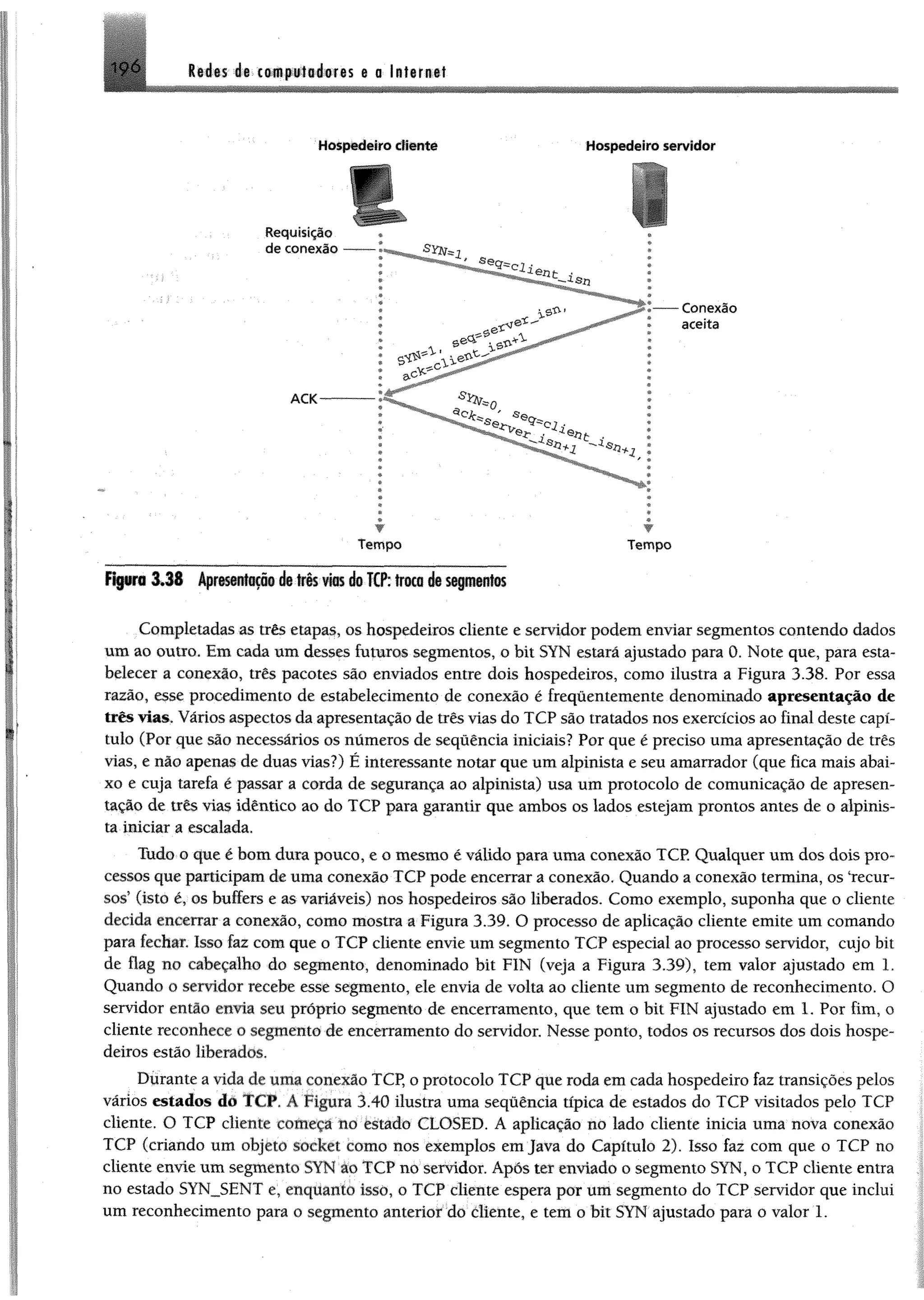 ^ 6 lié is dg cowpiiiaéores e a Internet
Hospedeiro cliente Hospedeiro servidor
fip r o 3 J 8 Apr®ssni«p§ è to§s v to d®TCP:troco áe saptinfos
Completadas as três etapas, os hospedeiros cliente e servidor podemenviar segmentos contendo dados
um ao outro. Em cada um desses futuros segmentos, o bit SYN estará ajustado para 0. Note que, para esta­
belecer a conexão, três pacotes são enviados entre dois hospedeiros, como ilustra a Figura 3.38. Por essa
razão, esse procedimento de estabelecimento de conexão é frequentemente denominado apresentação de
três vias. Vários aspectos daapresentação de três vias do TCP são tratados nos exercícios ao final deste capí­
tulo (Por que são necessários os numeros de sequência iniciais? Por que é preciso uma apresentação de três
vias, e náo apenas de duas vias?) É interessante notar que um alpinista e seu amarrador (que fica mais abai­
xo e cuja tarefa é passar a corda de segurança ao alpinista) usa um protocolo de comunicação de apresen­
tação de três vias idêntico ao do TCP para garantir que ambos os lados estejam prontos antes de o alpinis­
ta iniciar a escalada,
Tudo o que é bom dura pouco, e o mesmo é válido para uma conexão TCP, Qualquer um dos dois pro­
cessos que participamdeuma conexão TCP pode encerrar a conexão. Quando a conexão termina, os "recur­
sos5(isto é, os buffers e as variáveis) nos hospedeiros são liberados. Como exemplo, suponha que o cliente
decida encerrar a conexão, como mostra a Figura 3.39. O processo de aplicação cliente emite um comando
para fechar. Isso faz com que o TCP cliente envie um segmento TCP especial ao processo servidor, cujo bit
de flag no cabeçalho do segmento, denominado bit F1N (veja a Figura 339), tem valor ajustado em 1,
Quando o servidor recebe esse segmento, ele envia de volta ao cliente um segmento de reconhecimento. O
servidor então envia seu próprio segmento de encerramento, que tem o bit FIN ajustado em 1. Por fim, o
cliente reconhece o segmento de encerramento do servidor. Nesse ponto, todos os recursos dos dois hospe­
deiros estão liberados.
Durante avida deuma conexão TCP, o protocolo TCP que roda emcada hospedeiro faz transições pelos
vários estados dò TCP. A Figura 3.40 ilustra uma sequência típica de estados do TCP visitados pelo TCP
cliente. O TCP cliente começa no èstado CLOSED. A aplicação no lado cliente inicia uma nova conexão
TCP (criando um objeto Socket como nos exemplos emjava do Capítulo 2). Isso faz com que o TCP no
cliente envie umsegmento SYN ào TCP no servidor. Após ter enviado o segmento SYN, o TCP cliente entra
no estado SYN_SENT e, enquanto isso, o TCP cliente espera por um segmento do TCP servidor que inclui
um reconhecimento para o segmento anterior do diente, e tem o bit SYN ajustado para o valor 1.
 