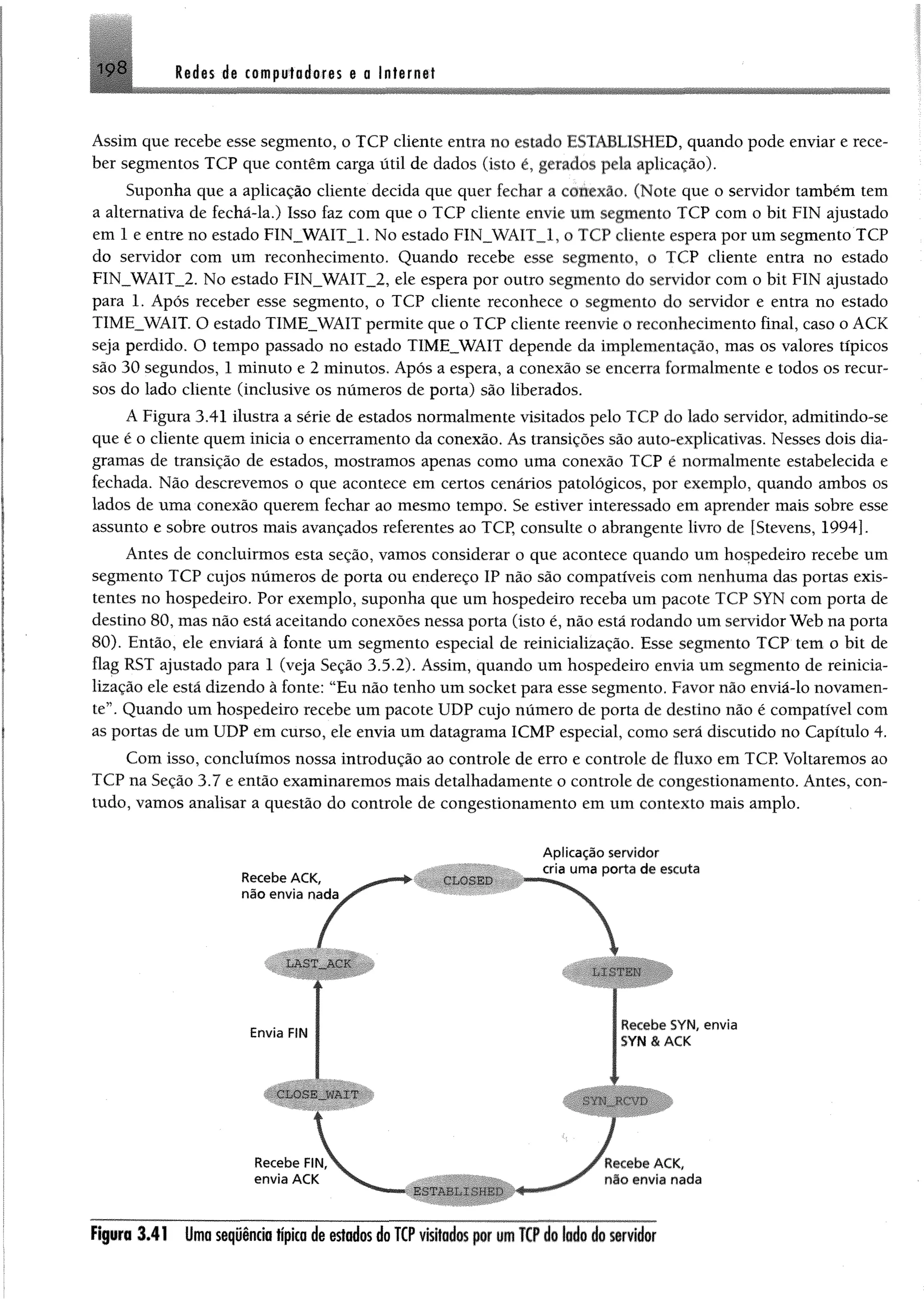 Redes de computadores e a Internet198
Assim que recebe esse segmento, o TCP cliente entra no estado ESTABLISHED, quando pode enviar e rece­
ber segmentos TCP que contêm carga útil de dados (isto é, gerados pela aplicação).
Suponha que a aplicação cliente decida que quer fechar a conexão. (Note que o servidor também tem
a alternativa de fechã-la.) Isso faz com que o TCP cliente envie um segmento TCP com o bit FIN ajustado
em 1 e entre no estado FIN__WAIT_1. No estado FIN_WAIT_1, o TCP cliente espera por um segmento TCP
do servidor com um reconhecimento. Quando recebe esse segmento, o TCP cliente entra no estado
FIN__WAIT_2. No estado FIN_WAIT_2, ele espera por outro segmento do servidor com o bit FIN ajustado
para 1. Após receber esse segmento, o TCP cliente reconhece o segmento do servidor e entra no estado
TIMEJWAIT. O estado TIME__WAIT permite que o TCP cliente reenvie o reconhecimento final, caso o ACK
seja perdido. O tempo passado no estado TIMEJWAIT depende da implementação, mas os valores típicos
são 30 segundos, 1 minuto e 2 minutos. Após a espera, a conexão se encerra formalmente e todos os recur­
sos do lado cliente (inclusive os números de porta) são liberados.
A Figura 3.41 ilustra a série de estados normalmente visitados pelo TCP do lado servidor, admitindo-se
que é o cliente quem inicia o encerramento da conexão. As transições são auto-explicativas. Nesses dois dia­
gramas de transição de estados, mostramos apenas como uma conexão TCP é normalmente estabelecida e
fechada. Não descrevemos o que acontece em certos cenários patológicos, por exemplo, quando ambos os
lados de uma conexão querem fechar ao mesmo tempo. Se estiver interessado em aprender mais sobre esse
assunto e sobre outros mais avançados referentes ao TCP, consulte o abrangente livro de fStevens, 1994].
Antes de concluirmos esta seção, vamos considerar o que acontece quando um hospedeiro recebe um
segmento TCP cujos números de porta ou endereço IP não são compatíveis com nenhuma das portas exis­
tentes no hospedeiro. Por exemplo, suponha que um hospedeiro receba um pacote TCP SYN com porta de
destino 80, mas não está aceitando conexões nessa porta (isto é, não está rodando um servidor Web na porta
80). Então, ele enviará à fonte um segmento especial de reinicialização. Esse segmento TCP tem o bit de
flag RST ajustado para 1 (veja Seção 3.5.2). Assim, quando um hospedeiro envia um segmento de reinicia­
lização ele está dizendo à fonte: “Eu não tenho um socket para esse segmento. Favor não enviá-lo novamen­
te”. Quando um hospedeiro recebe um pacote UDP cujo número de porta de destino não é compatível com
as portas de um UDP em curso, ele envia um datagrama ICMP especial, como será discutido no Capítulo 4.
Com isso, concluímos nossa introdução ao controle de erro e controle de fluxo em TCP. Voltaremos ao
TCP na Seção 3.7 e então examinaremos mais detalhadamente o controle de congestionamento. Antes, con­
tudo, vamos analisar a questão do controle de congestionamento em um contexto mais amplo.
Recebe ACK,
não envia nada
Aplicação servidor
cria uma porta de escuta
I
Envia FIN
Recebe SYN, envia
SYN & ACK
Figura 3 .4 1 Umasequência típica de estados do TCP visitadaspor um TCP do lado do servidor
 