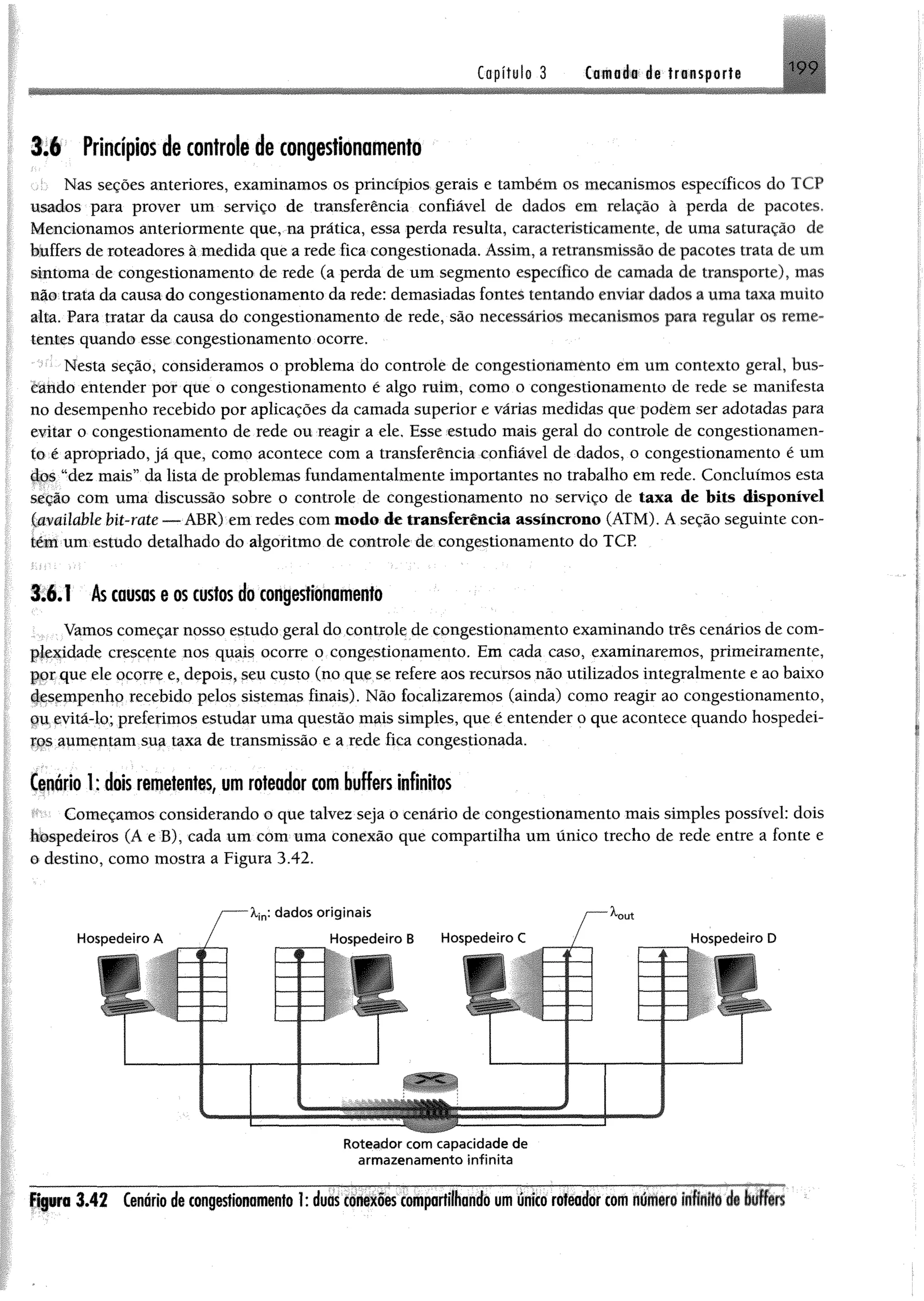 Capítulo 3 Cafflflé# detransporte iy 9
3.6 Princípiosdecontrole de congestionamento
Nas seções anteriores, examinamos os princípios gerais e também os mecanismos específicos do TCP
usados para prover um serviço de transferência confiável de dados em relação à perda de pacotes,
Mencionamos anteriormente que, na pratica, essa perda resulta, caracteristieamente, de uma saturação de
buffers de roteadores à medida que a rede fica congestionada. Assim, a retransmissão de pacotes trata de um
sintoma de congestionamento de rede (a perda de um segmento específico de camada de transporte), mas
não trata da causa do congestionamento da rede: demasiadas fontes tentando enviar dados a uma taxa muito
alta. Para tratar da causa do congestionamento de rede, são necessários mecanismos para regular os reme­
tentes quando esse congestionamento ocorre.
Nesta seção, consideramos o problema do controle de congestionamento em um contexto geral, bus­
cando entender por que o congestionamento é algo ruim, como o congestionamento de rede se manifesta
no desempenho recebido por aplicações da camada superior e várias medidas que podem ser adotadas para
evitar o congestionamento de rede ou reagir a ele. Esse estudo mais geral do controle de congestionamen­
to é apropriado, já que, como acontece com a transferência confiável de dados, o congestionamento é um
dos “dez mais” da lista de problemas fundamentalmente importantes no trabalho em rede. Concluímos esta
seção com uma discussão sobre o controle de congestionamento no serviço de taxa de bits disponível
^amilable bit-rate — ABR) em redes com modo de transferência assíncrono (ATM). A seção seguinte con­
tém um estudo detalhado do algoritmo de controle de congestionamento do TCP.
3.6.1 Âs causas e os custos do congestionamento
Vamos começar nosso estudo geral do controle de congestionamento examinando três cenários de com­
plexidade crescente nos quais ocorre o congestionamento. Em cada caso, examinaremos, primeiramente,
gor que ele ocorre e, depois, seu custo (no que se refere aos recursos não utilizados integralmente e ao baixo
desempenho recebido pelos sistemas finais). Não focalizaremos (ainda) como reagir ao congestionamento,
çmevitá-lo; preferimos estudar uma questão mais simples, que é entender o que acontece quando hospedei-
yps aumentam sua taxa de transmissão e a rede fica congestionada.
Cenário 1: dois remetentes, um roteador com buffers infinitos
Começamos considerando o que talvez seja o cenário de congestionamento mais simples possível: dois
hbspedeíros (A e B), cada um com uma conexão que compartilha um único trecho de rede entre a fonte e
o destino, como mostra a Figura 3.42.
Roteador com capacidade de
arm azen am ento infinita
Figuro 3 .4 2 Cenário de congestionamento 1: duas conexões compartilhando um único roteador com n ú iiro íiftÉ f§ de liffíB
 