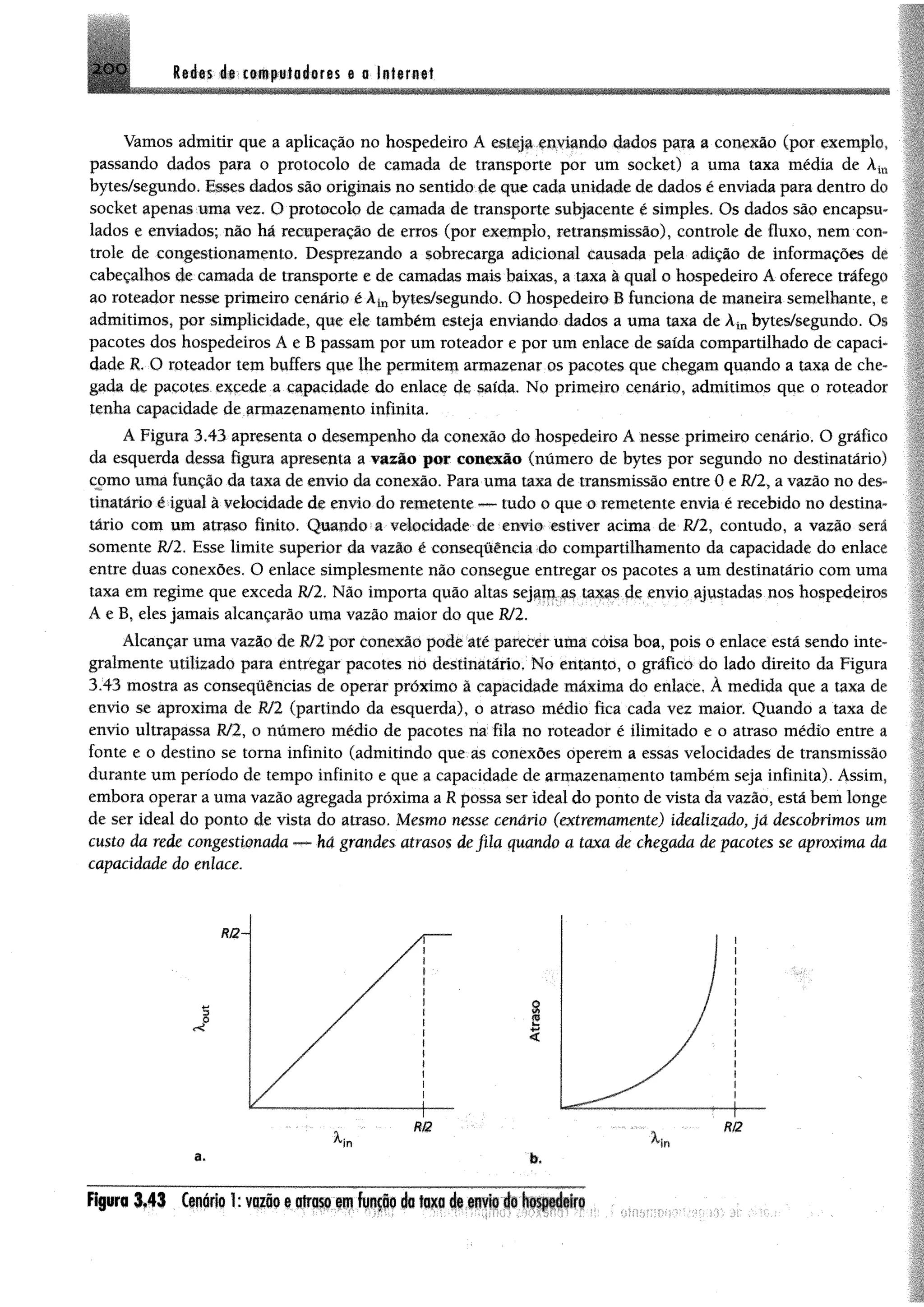 2 0 0 M m é i t m f w H im n a a Infam ai
Vamos admitir que a aplicação no hospedeiro Á esteja enviando dados para a conexão (por exemplo,
passando dados para o protocolo de camada de transporte por um socket) a uma taxa média de á
bytes/segundo. Esses dados são originais no sentido de que cada unidade de dados é enviada para dentro cio
socket apenas uma vez. O protocolo de camada de transporte subjacente é simples. Os dados são encapsu­
lados e enviados; não há recuperação de erros (por exemplo, retransmissão), controle de fluxo, nem con
trole de congestionamento. Desprezando a sobrecarga adicional causada pela adição de informações dr
cabeçalhos de camada de transporte e de camadas mais baixas, a taxa à qual o hospedeiro A oferece tráfego
ao roteador nesse primeiro cenário é k inbytes/segundo. O hospedeiro B funciona de maneira semelhante .
admitimos, por simplicidade, que ele também esteja enviando dados a uma taxa de Àinbytes/segundo. Os
pacotes dos hospedeiros A e B passam por um roteador e por um enlace de saída compartilhado de capaci­
dade R. O roteador tem buffers que lhe permitem armazenar os pacotes que chegam quando a taxa de che­
gada de pacotes excede a capacidade do enlace de saída. No primeiro cenário, admitimos que o roteadoi
tenha capacidade de armazenamento infinita.
A Figura 3.43 apresenta o desempenho da conexão do hospedeiro Anesse primeiro cenário. O gráfico
da esquerda dessa figura apresenta a vazão por conexão (número de bytes por segundo no destinatário)
como uma função da taxa de envio da conexão. Para uma taxa de transmissão entre 0 e R/2, a vazão no des­
tinatário é igual à velocidade de envio do remetente — tudo o que o remetente envia é recebido no destina­
tário com um atraso finito, Quando a velocidade de envio estiver acima de R/2, contudo, a vazão será
somente R/2. Esse limite superior da vazão é conseqúêneia do compartilhamento da capacidade do enlace
entre duas conexões. O enlace simplesmente não consegue entregar os pacotes a um destinatário com uma
taxa em regime que exceda R/2, Não importa quão altas sejam as taxas de envio ajustadas nos hospedeiros
A e B, eles jamais alcançarão uma vazão maior do que R/2.
Alcançar uma vazão de R/2por conexão pode até parecer uma coisa boa, pois o enlace está sendo inte»
gralmente utilizado para entregar pacotes no destinatário, No entanto, o gráfico do lado direito da Figura
3.43 mostra as consequências de operar próximo à capacidade máxima do enlace, À medida que a taxa de
envio se aproxima de R/2 (partindo da esquerda), o atraso médio fica cada vez maior. Quando a taxa de
envio ultrapassa R/2, o número médio de pacotes na fila no roteador é ilimitado e o atraso médio entre a
fonte e o destino se toma infinito (admitindo que as conexões operem a essas velocidades de transmissão
durante um período de tempo infinito e que a capacidade de armazenamento também seja infinita). Assim,
embora operar a uma vazão agregada próxima a R possa ser ideal do ponto de vista da vazão, está bem longe
de ser ideal do ponto de vista do atraso. Mesmo nesse cenário (extremammte) idealizado, já descobrimos um
custo da rede congestionada — há grandes atrasos de fila quando a taxa de chegada de pacotes se aproxima da
capacidade do enlace.
F ip ro 3 *4 3 Cenário 1: v iiio e atraso em função da taxa de envio do hospedeiro
 