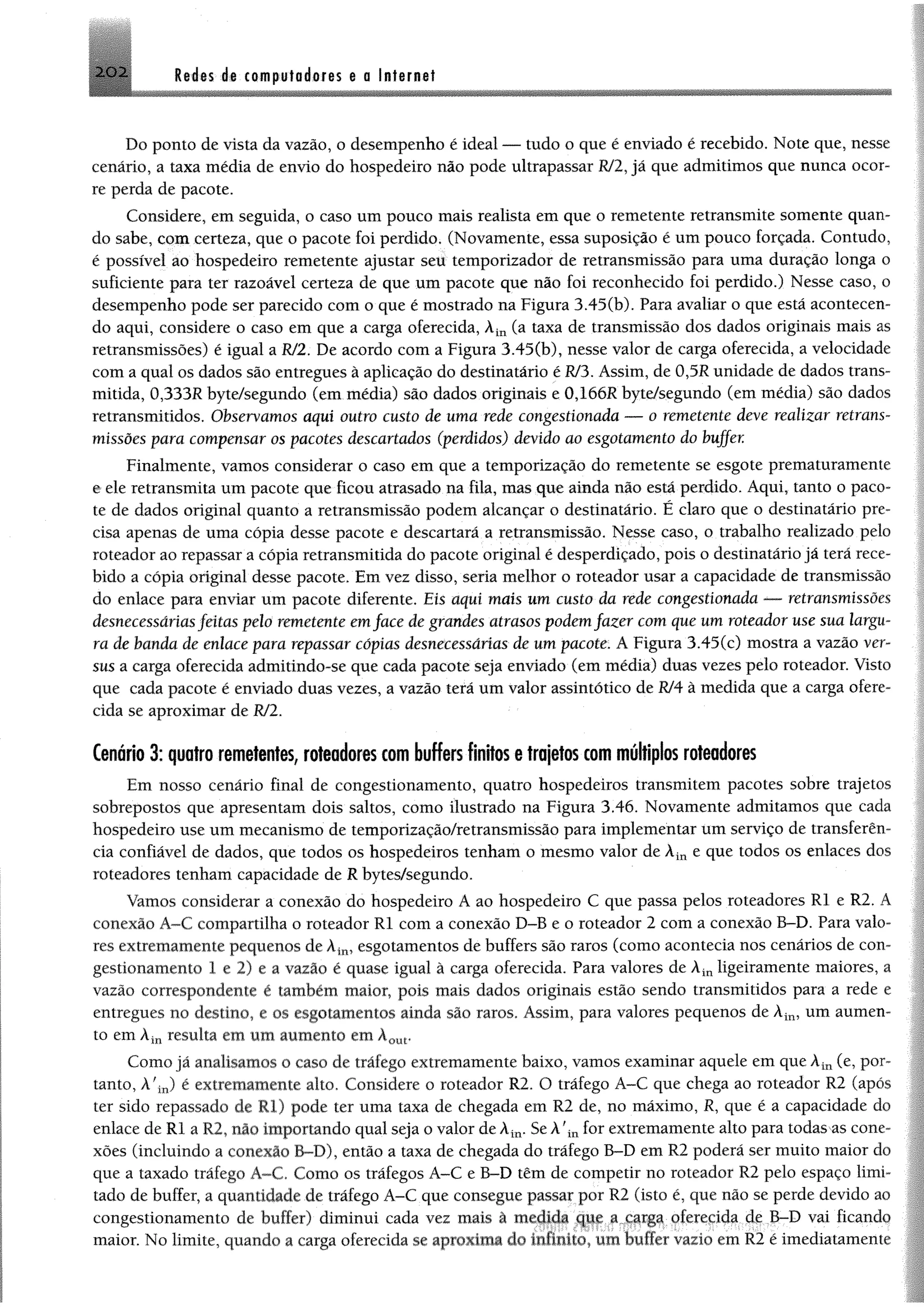 2 0 2 M m ás compufodores @a Internet
Do ponto de vista da vazão, o desempenho é ideal — tudo o que é enviado é recebido. Note que, nesse
cenário, a taxa média de envio do hospedeiro não pode ultrapassar R/2, já que admitimos que nunca ocor­
re perda de pacote.
Considere, em seguida, o caso um pouco mais realista em que o remetente retransmite somente quan­
do sabe, com certeza, que o pacote foi perdido. (Novamente, essa suposição é um pouco forçada. Contudo,
é possível ao hospedeiro remetente ajustar seu temporizador de retransmissão para uma duração longa o
suficiente para ter razoável certeza de que um pacote que não foi reconhecido foi perdido.) Nesse caso, o
desempenho pode ser parecido com o que é mostrado na Figura 3.45(b). Para avaliar o que está acontecen­
do aqui, considere o caso em que a carga oferecida, Àin (a taxa de transmissão dos dados originais mais as
retransmissões) é igual a R/2. De acordo com a Figura 3.45(b), nesse valor de carga oferecida, a velocidade
com a qual os dados são entregues à aplicação do destinatário é Rf3. Assim, de 0,5R unidade de dados trans­
mitida, 0,333R byte/segundo (em média) são dados originais e 0,166R byte/segundo (em média) são dados
retransmitidos. Observamos aqui outro custo de uma rede congestionada — o remetente deve realizar retrans­
missões para compensar os pacotes descartados (perdidos) devido ao esgotamento do buffer.
Finalmente, vamos considerar o caso em que a temporização do remetente se esgote prematuramente
e ele retransmita um pacote que ficou atrasado na fila, mas que ainda não está perdido. Aqui, tanto o paco­
te de dados original quanto a retransmissão podem alcançar o destinatário. É claro que o destinatário pre­
cisa apenas de uma cópia desse pacote e descartará a retransmissão. Nesse caso, o trabalho realizado pelo
roteador ao repassar a cópia retransmitida do pacote original é desperdiçado, pois o destinatário já terá rece­
bido a cópia original desse pacote. Em vez disso, seria melhor o roteador usar a capacidade de transmissão
do enlace para enviar um pacote diferente. Eis aqui mais um custo da rede congestionada — retransmissões
desnecessáriasfeitas pelo remetente emface de grandes atrasos podem fazer com que um roteador use sua largu­
ra de banda de enlace para repassar cópias desnecessárias de um pacote. A Figura 3.45(e) mostra a vazão ver­
sus a carga oferecida admitindo-se que cada pacote seja enviado (em média) duas vezes pelo roteador. Visto
que cada pacote é enviado duas vezes, a vazão terá um valor assintótico de RJ4 à medida que a carga ofere­
cida se aproximar de R/2.
Cenário 3: quatro remetentes, roteadores tom buffers finitos e trajetos tom múltiplos roteadores
Em nosso cenário final de congestionamento, quatro hospedeiros transmitem pacotes sobre trajetos
sobrepostos que apresentam dois saltos, como ilustrado na Figura 3.46. Novamente admitamos que cada
hospedeiro use um mecanismo de temporização/retransmissão para implementar um serviço de transferên­
cia confiável de dados, que todos os hospedeiros tenham o mesmo valor de Àin e que todos os enlaces dos
roteadores tenham capacidade de R bytes/segundo.
Vamos considerar a conexão do hospedeiro A ao hospedeiro C que passa pelos roteadores RI e R2. A
conexão Á™€ compartilha o roteador RI com a conexão D-B e o roteador 2 com a conexão B-D. Para valo­
res extremamente pequenos de Àin, esgotamentos de buffers são raros (como acontecia nos cenários de con­
gestionamento 1 e 2) e a vazão é quase igual à carga oferecida. Para valores de Àinligeiramente maiores, a
vazão correspondente é também maior, pois mais dados originais estão sendo transmitidos para a rede e
entregues no destino, e os esgotamentos ainda são raros. Assim, para valores pequenos de Àin, um aumen­
to em Àin resulta em um aumento em Àout,
Como já analisamos o caso de tráfego extremamente baixo, vamos examinar aquele em que Àin (e, por­
tanto, À'in) é extremamente alto. Considere o roteador R2. O tráfego A-C que chega ao roteador R2 (após
ter sido repassado de R i) pode ter uma taxa de chegada em R2 de, no máximo, R, que é a capacidade do
enlace de R I a R2, nio importando qual seja o valor de Àin. Se A?in for extremamente alto para todas as cone­
xões (incluindo a conexão B-D), então a taxa de chegada do tráfego B-D em R2 poderá ser muito maior do
que a taxado tráfego A-C. Como os tráfegos A-C e B-D têm de competir no roteador R2 pelo espaço limi •
tado de buffer, a quantidade de tráfego A-C que consegue passar por R2 (isto é. que não se perde devido ao
congestionamento de buffer) diminui cada vez mais a medida que a carga oferecida de B-D vai ficando
maior. No limite, quando a carga oferecida se apioxima do mhnito um huffcr vazio cm R2 é imediatamenu
 