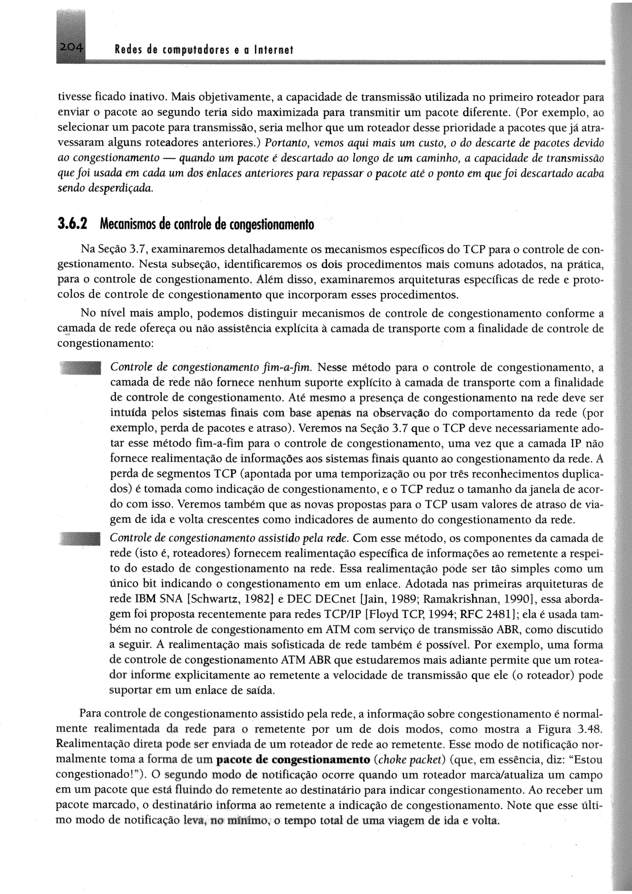 M m á i tm p w M m m $ a laternat2 0 4
tivesse ficado inativo. Mais objetivamente, a capacidade de transmissão utilizada no primeiro roteador para
enviar o pacote ao segundo teria sido maximizada para transmitir um pacote diferente. (Por exemplo, ao
selecionar um pacote para transmissão, seria melhor que um roteador desse prioridade a pacotes que já atra­
vessaram alguns roteadores anteriores.) Portanto, vemos aqui mais um custo, 0 do descarte de pacotes devido
ao congestionamento — quando um pacote é descartado ao longo de um caminho, a capacidade de transmissão
quefoi usada em cada um dos enlaces anteriores para repassar 0 pacote até 0 ponto em quefoi descartado acaba
sendo desperdiçada.
3 .6 .2 Mecanismos de controle de congestionamento
Na Seção 3.7, examinaremos detalhadamente os mecanismos específicos do TCP para o controle de con­
gestionamento. Nesta subseção, identificaremos os dois procedimentos mais comuns adotados, na prática,
para o controle de congestionamento. Além disso, examinaremos arquiteturas específicas de rede e proto­
colos de controle de congestionamento que incorporam esses procedimentos.
No nível mais amplo, podemos distinguir mecanismos de controle de congestionamento conforme a
camada de rede ofereça ou não assistência explícita à camada de transporte com a finalidade de controle de
congestionamento:
Controle de congestionamento fim-a-fim. Nesse método para o controle de congestionamento, a
camada de rede não fornece nenhum suporte explícito à camada de transporte com a finalidade
de controle de congestionamento. Até mesmo a presença de congestionamento na rede deve ser
intuída pelos sistemas finais com base apenas na observação do comportamento da rede (por
exemplo, perda de pacotes e atraso). Veremos na Seção 3.7 que o TCP deve necessariamente ado­
tar esse método fim-a-fim para o controle de congestionamento, uma vez que a camada IP não
fornece realimentação de informações aos sistemas finais quanto ao congestionamento da rede. A
perda de segmentos TCP (apontada por uma temporização ou por três reconhecimentos duplica­
dos) é tomada como indicação de congestionamento, e o TCP reduz o tamanho dajanela de acor­
do com isso. Veremos também que as novas propostas para o TCP usam valores de atraso de via­
gem de ida e volta crescentes como indicadores de aumento do congestionamento da rede.
Controle de congestionamento assistido pela rede. Com esse método, os componentes da camada de
rede (isto é, roteadores) fornecem realimentação específica de informações ao remetente a respei­
to do estado de congestionamento na rede. Essa realimentação pode ser tâo simples como um
único bit indicando o congestionamento em um enlace. Adotada nas primeiras arquiteturas de
rede IBM SNA [Schwartz, 1982] e DEC DECnet []ain, 1989; Ramakrishnan, 1990], essa aborda­
gem foi proposta recentemente para redes TCP/IP [Floyd TCP, 1994; RFC 2481]; ela é usada tam­
bém no controle de congestionamento em ATM com serviço de transmissão ABR, como discutido
a seguir. A realimentação mais sofisticada de rede também é possível. Por exemplo, uma forma
de controle de congestionamento ATM ABR que estudaremos mais adiante permite que um rotea­
dor informe explicitamente ao remetente a velocidade de transmissão que ele (o roteador) pode
suportar em um enlace de saída.
Para controle de congestionamento assistido pela rede, a informação sobre congestionamento é normal­
mente realimentada da rede para o remetente por um de dois modos, como mostra a Figura 3.48.
Realimentação direta pode ser enviada dc um roteador de rede ao remetente. Esse modo de notificação nor­
malmente toma a lonna de um pacote de congestionamento (choke packet) (que, em essência, diz: “Estou
congestionadoT ). O segundo modo de notificação ocorre quando um roteador marcà/atualiza um campo
em um pacote que está fluindo do remetente ao destinatário para indicar congestionamento. Ao receber um
pacote marcado, o destinatário informa ao remetente a indicação de congestionamento. Note que esse últi­
mo modo de notificação leva, no mínimo, o tempo total de uma viagem de ida e volta.
 