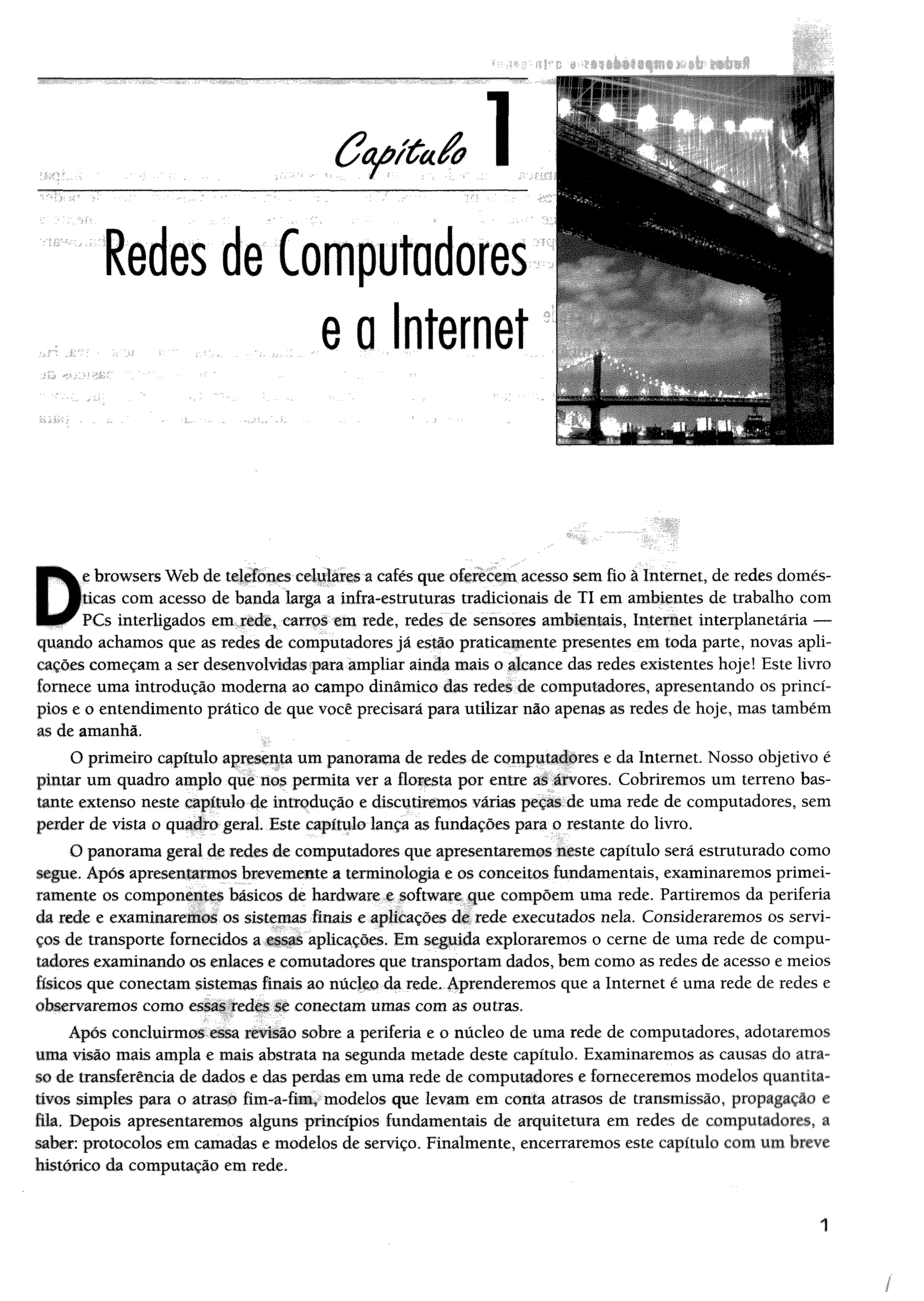 B H k e browsers Web de telefones celulares a cafés que oferecem acesso sem fio à Internet, de redes domes-
I Bticas com acesso de banda larga a infra-estruturas tradicionais de TI em ambientes de trabalho com
PCs interligados em rede, carros em rede, redes de sensores ambientais, Internet interplanetária —
quando achamos que as redes de computadores já estão praticamente presentes em toda parte, novas apli­
cações começam a ser desenvolvidas para ampliar ainda mais o alcance das redes existentes hoje! Este livro
fornece uma introdução moderna ao campo dinâmico das redes de computadores, apresentando os princí­
pios e o entendimento prático de que você precisará para utilizar não apenas as redes de hoje, mas também
as de amanhã.
O primeiro capítulo apresenta um panorama de redes de computadores e da Internet Nosso objetivo é
pintar um quadro amplo que nos permita ver a floresta por entre as árvores. Cobriremos um terreno bas­
tante extenso neste capítulo de introdução e discutiremos várias peças de uma rede de computadores, sem
perder de vista o quadro geral Este capítulo lança as fundações para o restante do livro.
O panorama geral de redes de computadores que apresentaremos neste capítulo será estruturado como
segue. Após apresentarmos brevemente a terminologia e os conceitos fundamentais, examinaremos primei­
ramente os componentes básicos de hardware e software que compõem uma rede. Partiremos da periferia
da rede e examinaremos os sistemas finais e aplicações de rede executados nela. Consideraremos os servi­
ços de transporte fornecidos a essas aplicações. Em seguida exploraremos o cerne de uma rede de compu­
tadores examinando os enlaces e comutadores que transportam dados, bem como as redes de acesso e meios
físicos que conectam sistemas finais ao núcleo da rede. Aprenderemos que a Internet é uma rede de redes e
observaremos como essas redes se conectam umas com as outras.
Apos concluirmos essa revisão sobre a periferia e o núcleo de uma rede de computadores, adotaremos
m m ivisão mais ampla e mais abstrata na segunda metade deste capítulo. Examinaremos as causas do atra­
so de transferência de dados e das perdas cm uma rede de computadores e forneceremos modelos quantita­
tivos simples para o atraso fim-a-fim, modelos que levam em conta atrasos de transmissão, propagação e
fik. Depois apresentaremos alguns princípios fundamentais de arquitetura em redes de computadores, a
saber; protocolos em camadas e modelos de serviço. Finalmente, encerraremos este capítulo com um breve
histérico da computação em rede.
1
/
 