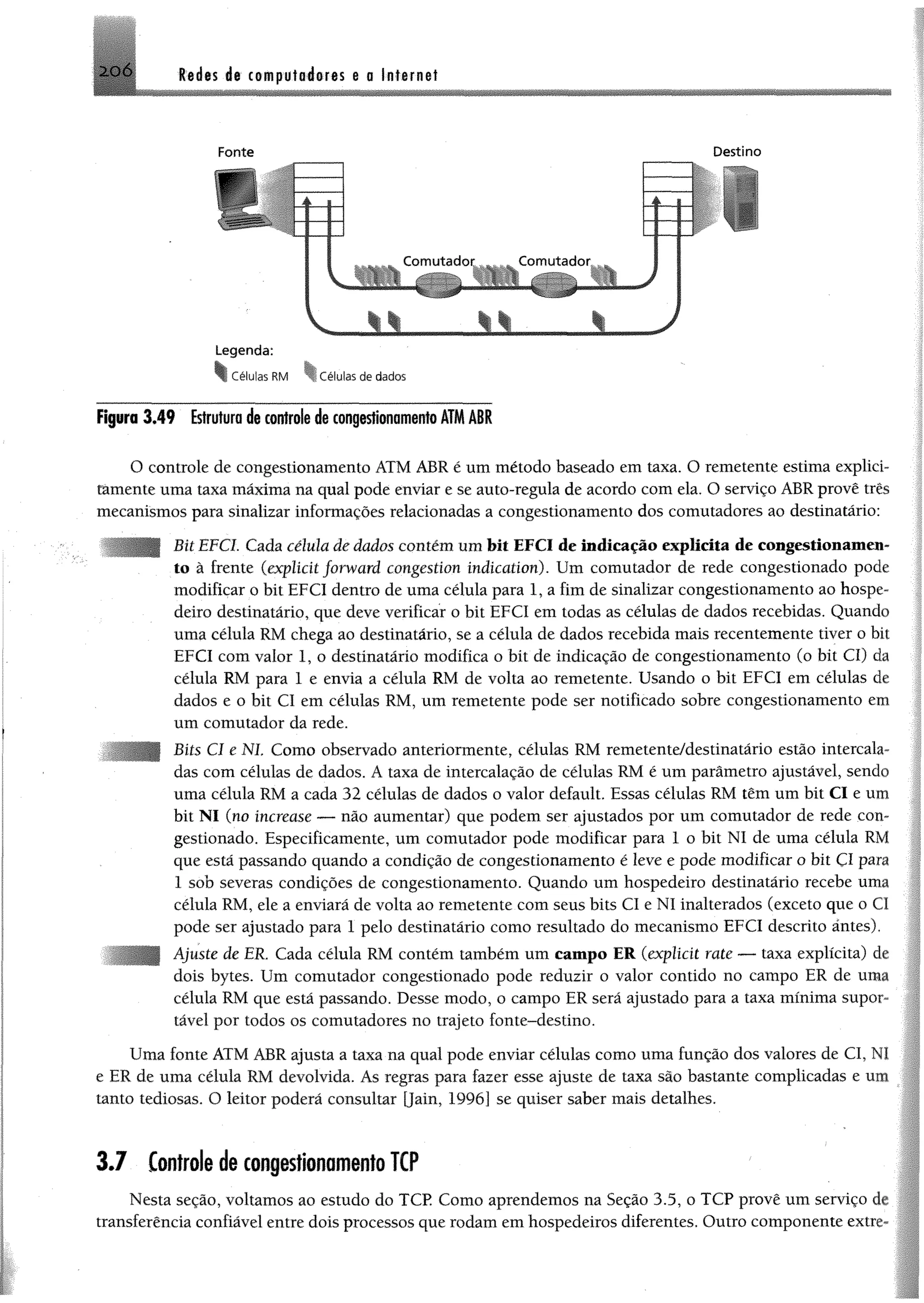 2 0 Ó Redes de computadores e a Internet
Fonte Destino
Células RM ^1 Células de dados
Figura 3,49 Estrutura de controle de congestionamentoATMAIR
O controle de congestionamento ATM ABR é um método baseado em taxa. O remetente estima expliei-
támente uma taxa máxima na qual pode enviar e se auto-regula de acordo com ela. O serviço ABR provê três
mecanismos para sinalizar informações relacionadas a congestionamento dos comutadores ao destinatário:
Bit EFCI. Cada célula âe dados contém um bit EFCI de indicação explicita de congestionamen­
to à frente (explídt forward congestion índication). Um comutador de rede congestionado pode
modificar o bit EFCI dentro de uma célula para 1, a fim de sinalizar congestionamento ao hospe­
deiro destinatário, que deve verificar o bit EFCI em todas as células de dados recebidas. Quando
uma célula RM chega ao destinatário, se a célula de dados recebida mais recentemente tiver o bit
EFCI com valor 1, o destinatário modifica o bit de indicação de congestionamento (o bit Cl) da
célula RM para 1 e envia a célula RM de volta ao remetente. Usando o bit EFCI em células de
dados e o bit Cl em células RM, um remetente pode ser notificado sobre congestionamento em
um comutador da rede.
Bits Cl e N l Como observado anteriormente, células RM remetente/destinatário estão intercala­
das com células de dados. A taxa de intercalação de células RM é um parâmetro ajustável, sendo
uma célula RM a cada 32 células de dados o valor default. Essas células RM têm um bit Cl e um
bit N I (no increase — não aumentar) que podem ser ajustados por um comutador de rede con­
gestionado. Espeeifieamente, um comutador pode modificar para I o bit NI de uma célula RM
que está passando quando a condição de congestionamento é leve e pode modificar o bit ÇI para
1 sob severas condições de congestionamento. Quando um hospedeiro destinatário recebe uma
célula RM, ele a enviará de volta ao remetente com seus bits Cl e NI inalterados (exceto que o Cl
pode ser ajustado para 1 pelo destinatário como resultado do mecanismo EFCI descrito antes).
Ajuste de ER, Cada célula RM contém também um campo ER (explícit rate — taxa explícita) de
dois bytes. Um comutador congestionado pode reduzir o valor contido no campo ER de uma
célula RM que está passando. Desse modo, o campo ER será ajustado para a taxa mínima supor­
tável por todos os comutadores no trajeto fonte-destino.
Uma fonte ATM ABR ajusta a taxa na qual pode enviar células como uma função dos valores de Cl,
e ER de uma célula RM devolvida. As regras para fazer esse ajuste de taxa são bastante complicadas e cs
tanto tediosas. O leitor poderá consultar [Jain, 1996] se quiser saber mais detalhes.
3 .7 Controle de congestionamento TCP
Nesta seção, voltamos ao estudo do TCP. Como aprendemos na Seção 3.5, o TCP provê um serviço d
transferência confiável entre dois processos que rodam em hospedeiros diferentes. Outro componente exti
 