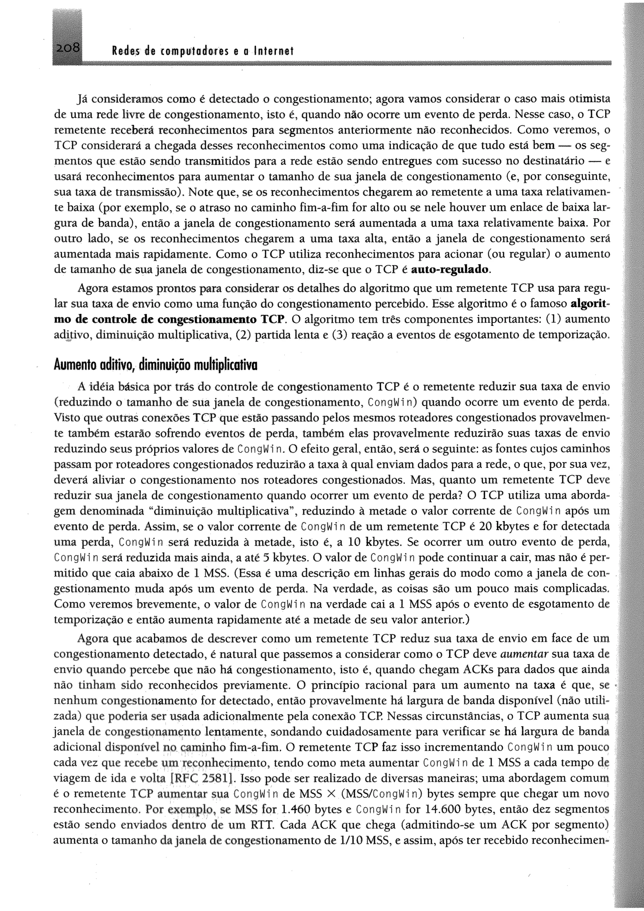 2 0 8 R td ts i% computadoras a 0 Intarnat
Jã consideramos como é detectado 0 congestionamento; agora vamos considerar o caso mais otimista
de uma rede livre de congestionamento, isto é, quando não ocorre um evento de perda. Nesse caso, o TCP
remetente receberá reconhecimentos para segmentos anteriormente não reconhecidos. Como veremos, o
TCP considerará a chegada desses reconhecimentos como uma indicação de que tudo está bem — os seg­
mentos que estão sendo transmitidos para a rede estão sendo entregues com sucesso no destinatário — e
usará reconhecimentos para aumentar o tamanho de sua janela de congestionamento (e, por conseguinte,
sua taxa de transmissão). Note que, se os reconhecimentos chegarem ao remetente a uma taxa relativamen­
te baixa (por exemplo, se o atraso no caminho fim-a-fim for alto ou se nele houver um enlace de baixa lar­
gura de banda), então a janela de congestionamento será aumentada a uma taxa relativamente baixa. Por
outro lado, se os reconhecimentos chegarem a uma taxa alta, então a janela de congestionamento será
aumentada mais rapidamente, Como o TCP utiliza reconhecimentos para acionar (ou regular) o aumento
de tamanho de sua janela de congestionamento, diz-se que o TCP é auto-regulado.
Agora estamos prontos para considerar os detalhes do algoritmo que um remetente TCP usa para regu­
lar sua taxa de envio como uma função do congestionamento percebido. Esse algoritmo é o famoso algorit­
mo de controle de congestionamento TCP. O algoritmo tem três componentes importantes: (1) aumento
aditivo, diminuição multiplicativa, (2) partida lenta e (3) reação a eventos de esgotamento de temporização,
Aumento aditivo, diminuição multiplicativa
A idéia básica por trás do controle de congestionamento TCP é o remetente reduzir sua taxa de envio
(reduzindo o tamanho de sua janela de congestionamento, CongWi n) quando ocorre um evento de perda.
Visto que outras conexões TCP que estão passando pelos mesmos roteadores congestionados provavelmen­
te também estarão sofrendo eventos de perda, também elas provavelmente reduzirão suas taxas de envio
reduzindo seus próprios valores de CongWi n. O efeito geral, então, será o seguinte: as fontes cujos caminhos
passam por roteadores congestionados reduzirão a taxa â qual enviam dados para a rede, o que, por sua vez,
deverá aliviar o congestionamento nos roteadores congestionados. Mas, quanto um remetente TCP deve
reduzir sua janela de congestionamento quando ocorrer um evento de perda? O TCP utiliza uma aborda­
gem denominada “diminuição multiplicativa”, reduzindo à metade o valor corrente de CongWi n após um
evento de perda. Assim, se o valor corrente de CongWi n de um remetente TCP é 20 kbytes e for detectada
uma perda, CongWi n será reduzida à metade, isto é, a 10 kbytes. Se ocorrer um outro evento de perda,
CongWi n será reduzida mais ainda, a até 3 kbytes. O valor de CongWi n pode continuar a cair, mas não é per­
mitido que caia abaixo de 1 MSS. (Essa é uma descrição em linhas gerais do modo como a janela de con­
gestionamento muda após um evento de perda. Na verdade, as coisas são um pouco mais complicadas.
Como veremos brevemente, o valor de CongWi n na verdade cai a 1 MSS após o evento de esgotamento de
temporização e então aumenta rapidamente até a metade de seu valor anterior.)
Agora que acabamos de descrever como um remetente TCP reduz sua taxa de envio em face de um
congestionamento detectado, é natural que passemos a considerar como o TCP deve aumentar sua taxa dc
envio quando percebe que não há congestionamento, isto é, quando chegam ACKs para dados que ainda
não tinham sido reconhecidos previamente. O princípio racional para um aumento na taxa é que, ■
nenhum congestionamento for detectado, então provavelmente há largura de banda disponível (não utih
zada) que poderia ser usada adicionalmente pela conexão TCP. Nessas circunstâncias, o TCP aumenta sua
janela de congestionamento lentamente, sondando cuidadosamente para verificar se há largura de banda
adicional disponível no caminho ftm-a-fim. O remetente TCP faz isso incrementando CongWi n um pouco
cada vez que recebe um reconhecimento, tendo como meta aumentar CongWi n de 1 M SS a cada tempo de
viagem de ida e volta {RFC 25S1J. Isso pode ser realizado de diversas maneiras; uma abordagem comum
é o remetente TCP aumentar sua CongWi n de M SS X (MSS/CongWi n) bytes sempre que chegar um novo
reconhecimento. Por exemplo, se M SS for 1.460 bytes e CongWi n for 14.600 bytes, então dez segmentos
estão sendo enviados dentro de um RTT. Cada ACK que chega (admitindo-se um ACK por segmento)
aumenta o tamanho da janela de congestionamento de 1/10 MSS, e assim, após ter recebido reconhecimen­
 