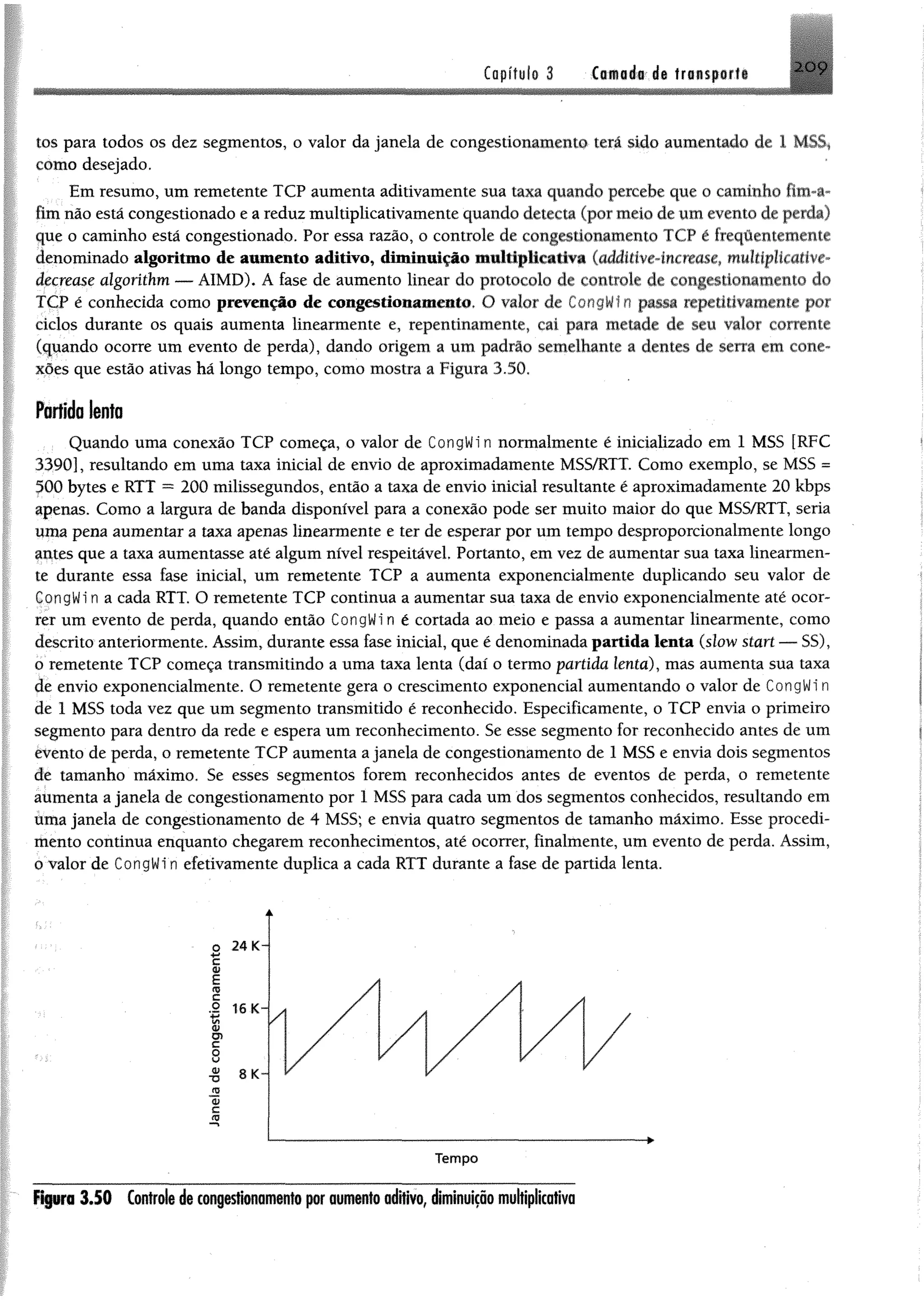 Capffylo 3 Ciftoé# da lr«$p«rfi 2 0 9
tos para todos os dez segmentos, o valor da janela de congestionamento terá sido aumentado de 1 MSS,
como desejado.
Em resumo, um remetente TCP aumenta aditivamente sua taxa quando percebe que 0 caminho fim-a*
fim não está congestionado e a reduz multiplicativamente quando detecta (por meio de um evento de perda)
que o caminho está congestionado. Por essa razão, o controle de congestionamento TCP é frequentemente
denominado algoritmo de aumento aditivo, diminuição multiplicativa (additive-increase, muhiplicative-
âecrease algorithm — AIMD), A fase de aumento linear do protocolo de controle de congestionamento do
TCP é conhecida como prevenção de congestionamento. O valor de CongWf n passa repetitivamêste por
ciclos durante os quais aumenta linearmente e, repentinamente, cai para metade de seu valor carente
(quando ocorre um evento de perda), dando origem a um padrão semelhante a dentes de serra em cone­
xões que estão ativas há longo tempo, como mostra a Figura 3.50,
Fortída lento
Quando uma conexão TCP começa, 0 valor de CongWin normalmente é M etalizado em 1 MSS [RFC
3390], resultando em uma taxa inicial de envio de aproximadamente MSS/RTT. Como exemplo, se MSS =
500 bytes e RTT = 200 milissegundos, então a taxa de envio inicial resultante é aproximadamente 20 kbps
apenas. Como a largura de banda disponível para a conexão pode ser muito maior do que MSS/RTT, seria
uma pena aumentar a taxa apenas linearmente e ter de esperar por um tempo desproporcionalmente longo
surtes que a taxa aumentasse até algum nível respeitável. Portanto, em vez de aumentar sua taxa linearmen­
te durante essa fase inicial, um remetente TCP a aumenta exponencialmente duplicando seu valor de
CongWin a cada RTT. O remetente TCP continua a aumentar sua taxa de envio exponencialmente até ocor­
rer um evento de perda, quando então CongWi n é cortada ao meio e passa a aumentar linearmente, como
descrito anteriormente. Assim, durante essa fase inicial, que é denominada partida lenta (slow start — SS),
o remetente TCP começa transmitindo a uma taxa lenta (daí o termo partida lenta), mas aumenta sua taxa
de envio exponeneialmente. O remetente gera o crescimento exponencial aumentando o valor de CongWi n
de 1 MSS toda vez que um segmento transmitido é reconhecido. Especificamente, o TCP envia o primeiro
segmento para dentro da rede e espera um reconhecimento. Se esse segmento for reconhecido antes de um
evento de perda, o remetente TCP aumenta a janela de congestionamento de 1 MSS e envia dois segmentos
de tamanho máximo. Se esses segmentos forem reconhecidos antes de eventos de perda, o remetente
aumenta a janela de congestionamento por 1 MSS para cada um dos segmentos conhecidos, resultando em
úma janela de congestionamento de 4 MSS; e envia quatro segmentos de tamanho máximo. Esse procedi­
mento continua enquanto chegarem reconhecimentos, até ocorrer, finalmente, um evento de perda. Assim,
0 valor de CongWi n efetivamente duplica a cada RTT durante a fase de partida lenta.
Figura 3.50 Controladaconjastionamanio por aumanfo aditivo, diminuição multiplicativa
 