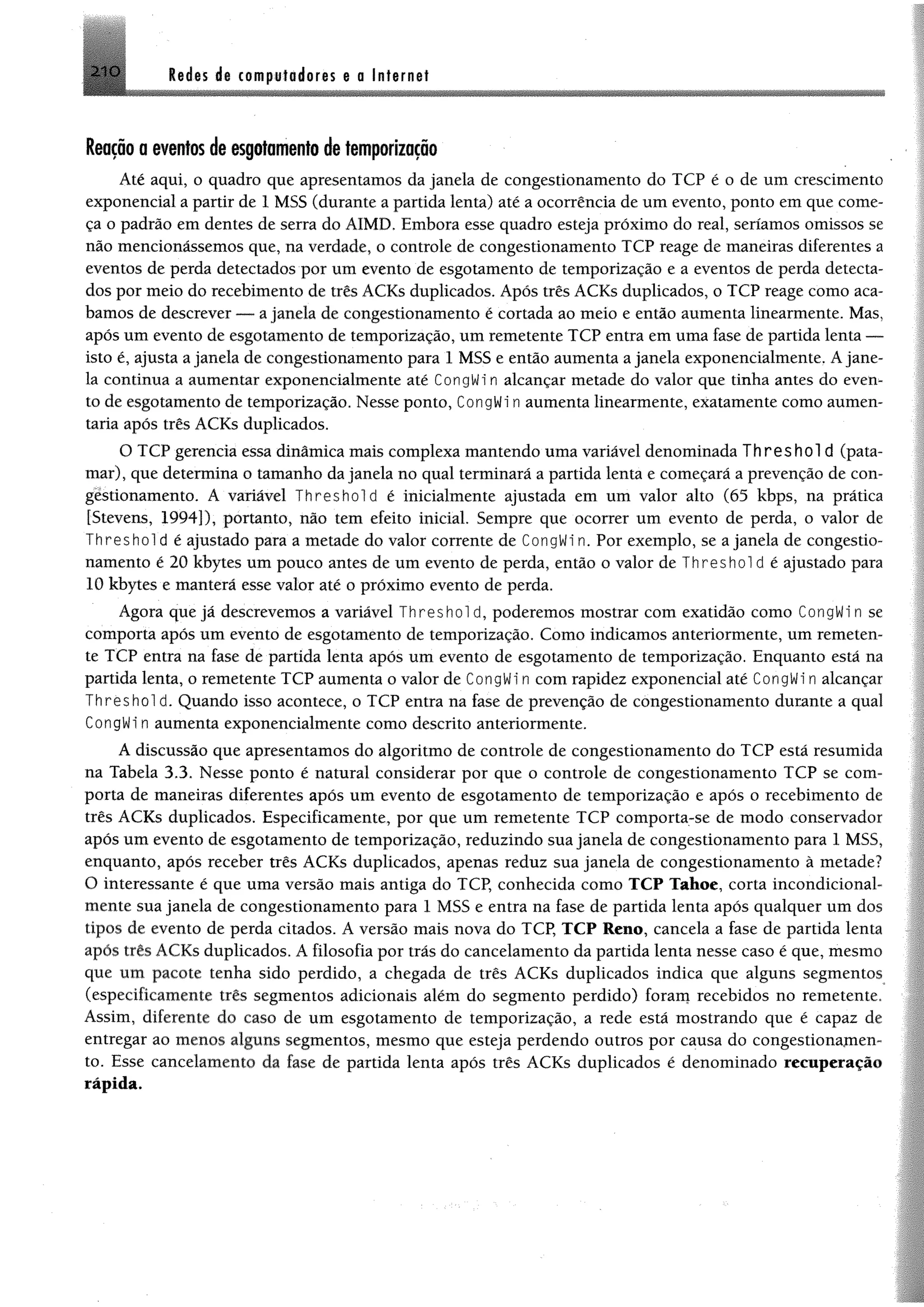 2 1 0 Redes de computadores e a Internet
Reação a eventos de esgotamentode temporização
Até aqui, o quadro que apresentamos da janela de congestionamento do TCP é o de um crescimento
exponencial a partir de 1 MSS (durante a partida lenta) até a ocorrência de um evento, ponto em que come­
ça o padrão em dentes de serra do AIMD. Embora esse quadro esteja próximo do real, seríamos omissos se
não mencionássemos que, na verdade, o controle de congestionamento TCP reage de maneiras diferentes a
eventos de perda detectados por um evento de esgotamento de temporização e a eventos de perda detecta­
dos por meio do recebimento de três ACKs duplicados. Após três ACKs duplicados, o TCP reage como aca­
bamos de descrever — a janela de congestionamento é cortada ao meio e então aumenta linearmente. Mas,
após um evento de esgotamento de temporização, um remetente TCP entra em uma fase de partida lenta —
isto é, ajusta a janela de congestionamento para 1 MSS e então aumenta a janela exponencialmente. Ajane­
la continua a aumentar exponencialmente até CongWi n alcançar metade do valor que tinha antes do even­
to de esgotamento de temporização. Nesse ponto, CongWi n aumenta linearmente, exatamente como aumen­
taria após três ACKs duplicados.
O TCP gerencia essa dinâmica mais complexa mantendo uma variável denominada T h re sh o ld (pata­
mar), que determina o tamanho da janela no qual terminará a partida lenta e começará a prevenção de con­
gestionamento. A variável Threshold é inicialmente ajustada em um valor alto (65 kbps, na prática
[Stevens, 1994]), portanto, não tem efeito inicial. Sempre que ocorrer um evento de perda, o valor de
Threshol d é ajustado para a metade do valor corrente de CongWin. Por exemplo, se a janela de congestio­
namento é 20 kbytes um pouco antes de um evento de perda, então o valor de Threshol d é ajustado para
10 kbytes e manterá esse valor até o próximo evento de perda.
Agora que já descrevemos a variável Threshol d, poderemos mostrar com exatidão como CongWi n se
comporta após um evento de esgotamento de temporização. Como indicamos anteriormente, um remeten­
te TCP entra na fase de partida lenta após um evento de esgotamento de temporização. Enquanto está na
partida lenta, o remetente TCP aumenta o valor de CongWi n com rapidez exponencial até CongWi n alcançar
T h r e s h o l d. Quando isso acontece, o TCP entra na fase de prevenção de congestionamento durante a qual
CongWi n aumenta exponencialmente como descrito anteriormente.
A discussão que apresentamos do algoritmo de controle de congestionamento do TCP está resumida
na Tabela 3.3. Nesse ponto é natural considerar por que o controle de congestionamento TCP se com­
porta de maneiras diferentes após um evento de esgotamento de temporização e após o recebimento de
três ACKs duplicados. Especificamente, por que um remetente TCP comporta-se de modo conservador
após um evento de esgotamento de temporização, reduzindo sua janela de congestionamento para 1 MSS,
enquanto, após receber três ACKs duplicados, apenas reduz sua janela de congestionamento à metade?
O interessante é que uma versão mais antiga do TCP, conhecida como TCP Tahoe, corta incondicional­
mente sua janela de congestionamento para 1 MSS e entra na fase de partida lenta após qualquer um dos
tipos de evento de perda citados. A versão mais nova do TCP, TCP Reno, cancela a fase de partida lenta
após três ACKs duplicados. A filosofia por trás do cancelamento da partida lenta nesse caso é que, mesmo
que um pacote tenha sido perdido, a chegada de três ACKs duplicados indica que alguns segmentos
(especificamente três segmentos adicionais além do segmento perdido) foram recebidos no remetente.
Assim, diferente do caso de um esgotamento de temporização, a rede está mostrando que é capaz de
entregar ao menos alguns segmentos, mesmo que esteja perdendo outros por causa do congestionamen­
to. Esse cancelamento da fase de partida lenta após três ACKs duplicados é denominado recuperação
rápida.
 